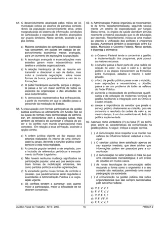 57- O desenvolvimento alcançado pelos meios de co-             59- A Administração Pública organizou-se historicamen-
    municação coloca ao alcance de parcelas conside-               te de forma departamentalizada, seguindo basica-
    ráveis da população economicamente ativa, antes                mente um critério de especialização por função.
    marginalizadas do sistema de informação, condições             Desta forma, os órgãos de saúde atendiam simulta-
    de participação e expressão de direitos alcançados             neamente a mesma população que os de educação,
    por grupos similares. Neste sentido, assinale a op-            por exemplo. Recentemente, iniciou-se uma mudan-
    ção correta.                                                   ça visando a unificação das políticas e programas
                                                                   sociais. Aumentará também a cooperação entre Es-
    a) Maiores condições de participação e expressão               tados, Município e Governo Federal. Neste sentido,
       não concorrem, em países em estágio de de-                  é incorreta a afirmativa:
       senvolvimento econômico menos avançado,
       para um aumento de aspirações da população.                 a) o Governo Federal tende a concentrar a gestão
    b) A tecnologia avançada e especializações mais                   e implementação dos programas, pois possui
       estreitas geram maior independência entre                      os maiores recursos.
       tarefas e unidades organizacionais.                         b) o servidor passa a fazer parte de uma cadeia de
                                                                      criação de valor, na qual o valor é o serviço
    c) A relação hierárquica já não se resume em
                                                                      público e as etapas transcendem as fronteiras
       transmitir e direcionar o uso de dados, mas
                                                                      entre municípios, estados e mesmo o setor
       inclui a constante negociação sobre novas
                                                                      privado.
       formas de busca, processamento e uso de in-
       formações.                                                  c) o foco da gestão pública passa a ser o cidadão,
                                                                      suas aspirações e necessidades; o cidadão
    d) O poder hierárquico aumenta, porque o dirigen-
                                                                      passa a ser um problema de todas as esferas
       te passa a ter um maior controle de todos os
                                                                      do Poder Público.
       aspectos da organização e das atividades de
       seus subordinados.                                          d) aumenta a necessidade de profissionais qualifi-
                                                                      cados e da utilização de modernas técnicas de
    e) A democracia representativa fica enfraquecida,                 gestão, facilitando a integração com as ONGs e
       a partir do momento em que o cidadão passa a                   o setor privado.
       prescindir da mediação do Estado.
                                                                   e) cresce a importância do servidor que presta o
58- A preocupação com formas participativas da gestão                 serviço público diretamente ao cidadão, pois ele
    pública acentuou-se ultimamente em função não só                  concentra o resultado da cadeia de valor e, ao
    da busca de formas mais democráticas de adminis-                  mesmo tempo, é um dos avaliadores do êxito da
    trar, em consonância com a evolução social, mas                   política implementada.
    também da tentativa de aumentar a eficácia do po-          60- Assinale como verdadeira (V) ou falsa (F) as defini-
    der e do conflito num mundo organizacional mais                ções sobre as características da comunicação na
    complexo. Em relação a essa afirmação, assinale a              gestão pública. A seguir, indique a opção correta.
    opção correta.
                                                                   ( ) A comunicação deve respeitar e se manter nas
    a) A ordem jurídica vigente vai dar espaço aos                     esferas de influência federal, estadual e muni-
       arranjos realizados no interior de uma comuni-                  cipal.
       dade ou grupo, devendo o servidor público estar             ( ) O servidor público deve satisfação apenas ao
       sensível a esta nova realidade.                                 seu superior imediato, que deve arbitrar que
    b) A consulta popular tenderá a ser ampliada, com                  informações podem ser passadas para a co-
       a inclusão de referendos periódicos e esvazia-                  munidade.
       mento do Poder Legislativo.                                 ( ) A comunicação no setor público é mais do que
    c) Não haverá nenhuma mudança significativa na                     uma necessidade mercadológica; é um direito
       participação popular, uma vez que sempre exis-                  do cidadão em muitos casos.
       tiram formas de mobilização eficientes, tais                ( ) As novas tecnologias de comunicação estão
       como partidos políticos e outras agremiações.                   mudando a forma como o orçamento e o seu
    d) A sociedade ganha novas formas de controle e                    controle são realizados, permitindo uma maior
       pressão, que paulatinamente serão reguladas e                   participação da sociedade.
       assimiladas à Administração Pública e à Legis-              ( ) A comunicação na gestão pública cria redes
       lação vigente.                                                  organizacionais que são sempre coordenadas
    e) Os conflitos tendem a aumentar, pois quanto                     pelo Governo Federal.
       maior a participação, maior a dificuldade de se             a)   V, F, V, V, F
       obterem consensos.
                                                                   b)   F, V, F, V, V
                                                                   c)   V, V, F, F, F
                                                                   d)   V, F, V F, V
                                                                   e)   F, F, V, V, F
Auditor-Fiscal do Trabalho - MTE- 2003                    16                                                   PROVA 2
 