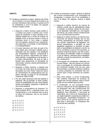 DIREITO:                                                       02- Analise as assertivas a seguir, relativas à eficácia
                   CONSTITUCIONAL                                  das normas constitucionais e às concepções de
                                                                   constituição, e marque com V as verdadeiras e
01- Analise as assertivas a seguir, relativas aos Pode-            com F as falsas; em seguida, marque a opção
    res do Estado e às suas respectivas funções e ao               correta.
    princípio hierárquico das normas, e marque com V
    as verdadeiras e com F as falsas; em seguida,                 ( ) Segundo a melhor doutrina, as normas de
    marque a opção correta.                                           eficácia contida são de aplicabilidade direta
                                                                      e imediata, no entanto, podem ter seu âmbi-
    ( ) Segundo a melhor doutrina, poder político é                   to de aplicação restringido por uma legisla-
        a energia que possui o Estado que o torna                     ção futura, por outras normas constitucionais
        capaz de coordenar e impor decisões à so-                     ou por conceitos ético-jurídicos.
        ciedade estatal com o intuito de ordenar as               ( ) Segundo a melhor doutrina, as normas cons-
        relações entre os grupos sociais e entre os                   titucionais de eficácia limitada são do tipo
        indivíduos entre si, com vistas a realizar                    normas declaratórias de princípios instituti-
        seus fins globais, possuindo por característi-                vos quando: determinam ao legislador, em
        cas essenciais: a unicidade, a indivisibilidade               termos peremptórios, a emissão de uma
        e a indelegabilidade.                                         legislação integrativa; ou facultam ao legis-
    ( ) A função executiva, por meio da qual o Es-                    lador a possibilidade de elaborar uma lei, na
        tado realiza atos concretos voltados para a                   forma, condições e para os fins previstos; ou
        realização dos fins estatais e da satisfação                  possuem esquemas gerais, que dão a estru-
        das necessidades coletivas, compreende a                      tura básica da instituição, órgão ou entidade
        função de governo, relacionada com atribui-                   a que se referem, deixando para o legislador
        ções políticas, co-legislativas e de decisão, e               ordinário a tarefa de estruturá-los, em defini-
        a função administrativa, da qual se vale o                    tivo, mediante lei.
        Estado para desenvolver as atividades de                  ( ) A concepção de constituição, defendida por
        intervenção, fomento, polícia administrativa e                Konrad Hesse, não tem pontos em comum
        serviço público.                                              com a concepção de constituição defendida
    ( ) Segundo a melhor doutrina, o respeito que                     por Ferdinand Lassale, uma vez que, para
        um Poder da União deve às prerrogativas e                     Konrad Hesse, os fatores históricos, políticos
        faculdades de outro Poder insere-se dentro                    e sociais presentes na sociedade não con-
        da característica de independência dos po-                    correm para a força normativa da constitui-
        deres, prevista no artigo 2º da Constituição                  ção.
        Federal de 1988 (CF/88).                                  ( ) Para Hans Kelsen, a norma fundamental,
    ( ) Por não existir hierarquia entre leis federais e              fato imaterial instaurador do processo de
        estaduais, não há previsão, no texto constitu-                criação das normas positivas, seria a consti-
        cional, da possibilidade de uma norma federal,                tuição em seu sentido lógico-jurídico.
        quando promulgada, suspender a eficácia de                ( ) A constituição, na sua concepção formal,
        uma norma estadual.                                           seria um conjunto de normas legislativas que
    ( ) Segundo a jurisprudência do Supremo Tri-                      se distinguem das não constitucionais em
        bunal Federal (STF), a distinção entre a lei                  razão de serem produzidas por processo
        complementar e a lei ordinária não se situa                   legislativo mais dificultoso, o qual pode se
        no plano da hierarquia, mas no da reserva                     materializar sob a forma da necessidade de
        de matéria.                                                   um órgão legislativo especial para elaborar a
                                                                      Constituição – Assembléia Constituinte – ou
                                                                      sob a forma de um quorum superior ao exi-
    a)   V, V, V, V, F                                                gido para a aprovação, no Congresso Na-
    b)   F, F, V, F, V                                                cional das leis ordinárias.
    c)   V, V, F, F, V
    d)   V, F, V, F, V                                             a)   V, F, V, F, V
    e)   V, V, V, F, F                                             b)   V, F, F, V, V
                                                                   c)   F, V, V, V, F
                                                                   d)   F, F, F, V, V
                                                                   e)   V, V, F, V, V


Auditor-Fiscal do Trabalho - MTE- 2003                     2                                                   PROVA 2
 