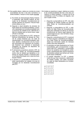 03- Na questão abaixo, relativa ao controle de consti-        04- Analise as assertivas a seguir, relativas ao contro-
    tucionalidade das leis e dos atos normativos no               le de constitucionalidade das leis e dos atos nor-
    direito brasileiro, marque a única opção incorreta.           mativos no direito brasileiro, e marque com V as
                                                                  verdadeiras e com F as falsas; em seguida, mar-
    a) No âmbito da Administração Pública Federal,                que a opção correta.
       a suspensão, pelo Senado Federal, da exe-
       cução de lei declarada inconstitucional por               ( ) Segundo a jurisprudência do STF, não cabe
       decisão definitiva do Supremo Tribunal Fede-                  concessão de medida cautelar em sede de
       ral tem efeitos ex tunc.                                      Ação Direta de Inconstitucionalidade por
    b) Segundo a atual disciplina do processo da                     omissão.
       Ação Direta de Inconstitucionalidade, é possí-            ( ) Segundo a jurisprudência do STF, o cabi-
       vel a declaração de inconstitucionalidade sem                 mento de Ação Direta de Inconstitucionali-
       a pronúncia da nulidade da lei, diferindo-se a                dade para verificação de ofensa ao princípio
       data da nulidade para um termo futuro, espe-                  constitucional da reserva legal depende da
       cificado na decisão.                                          comprovação de que o ato normativo impug-
    c) Segundo a jurisprudência do STF, admite-se                    nado é autônomo.
       Recurso Extraordinário de decisão de Tribu-               ( ) Segundo o entendimento do STF, é possível
       nal de Justiça Estadual que, em sede de                       ao Autor requerer a desistência em relação a
       representação de inconstitucionalidade esta-                  uma Ação Direta de Inconstitucionalidade,
       dual, declarou constitucional uma lei munici-                 desde que demonstre razões de interesse
       pal confrontada com dispositivo da Constitui-                 público para essa desistência.
       ção Estadual cujo conteúdo é reprodução                   ( ) A admissão de Ação Declaratória de Consti-
       obrigatória de conteúdo de dispositivo da                     tucionalidade, para processamento e julga-
       Constituição Federal.                                         mento pelo STF, pressupõe a comprovação
    d) É admissível a propositura, perante o STF, de                 liminar de existência de divergência jurisdi-
       uma Ação Direita de Inconstitucionalidade                     cional, caracterizada pelo volume expressivo
       contra uma lei distrital que disciplinou a co-                de decisões judiciais que tenham por funda-
       brança do Imposto Predial e Territorial Urba-                 mento teses conflitantes.
       no em desconformidade com o texto da Cons-                ( ) É posição majoritária, no STF, o entendi-
       tituição Federal.                                             mento de que não é possível o deferimento
    e) A doutrina e a jurisprudência reconhecem o                    de medida cautelar, com efeito vinculante,
       efeito repristinatório em relação à lei que foi               em sede de Ação Declaratória de Constitu-
       revogada por lei declarada inconstitucional                   cionalidade.
       pelo STF.
                                                                  a)   V, V, F, V, F
                                                                  b)   F, F, V, F, F
                                                                  c)   F, V, V, V, V
                                                                  d)   V, V, F, V, V
                                                                  e)   V, V, V, V, F




Auditor-Fiscal do Trabalho - MTE- 2003                    3                                                   PROVA 2
 