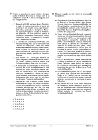 07- Analise as assertivas a seguir, relativas à organi-        08- Marque a opção correta, relativa à organização
    zação do Estado Brasileiro, e marque com V as                  dos poderes.
    verdadeiras e com F as falsas; em seguida, mar-
    que a opção correta.                                          a) O julgamento dos Comandantes da Marinha,
                                                                     do Exército e da Aeronáutica, pelo Senado
    ( ) Segundo a CF/88, a criação de um Território,                 Federal, nos crimes de responsabilidade, por
        a partir do desmembramento de parte do                       eles praticados, conexos com crime de res-
        território de um Estado, far-se-á por lei com-               ponsabilidade praticado pelo Presidente da
        plementar, aprovada no Congresso Nacio-                      República, depende de prévia autorização da
        nal, após aprovação da criação do Território,                Câmara dos Deputados.
        em plebiscito, do qual participa apenas a                 b) Tendo sido um Deputado Federal, no exercí-
        população diretamente interessada, sendo                     cio de seu primeiro mandato eletivo, denunci-
        obrigatória, ainda, a audiência da Assem-                    ado, perante o STF, por crime comum prati-
        bléia Legislativa do Estado.                                 cado durante a campanha eleitoral, o Su-
    ( ) O subsídio dos vereadores será fixado, para                  premo Tribunal Federal, acatando a denúncia,
        a legislatura seguinte, por lei de iniciativa da             dará ciência à Câmara dos Deputados da
        Câmara de Vereadores, sendo seu limite                       abertura do devido processo penal, sendo
        máximo estabelecido no texto constitucional,                 possível, de acordo com a CF/88, que, por
        sob a forma de um percentual, definido com                   iniciativa de partido político representado na
        base no número de habitantes do município,                   Câmara dos Deputados, e pelo voto da maio-
        a ser aplicado sobre o subsídio do Deputado                  ria dos membros dessa Casa Legislativa, seja
        Estadual.                                                    sustado o andamento da ação, até a decisão
    ( ) Nos termos da Constituição Federal de                        final.
        1988, integram o sistema de controle interno              c) Embora a Constituição Federal determine que
        do Distrito Federal o controle interno dos                   a criação ou extinção de cargos, no âmbito do
        Poderes Legislativo, Executivo e Judiciário.                 Poder Executivo, deva ocorrer por meio de
    ( ) A decretação da intervenção da União nos                     lei, no caso do cargo estar vago, sua extinção
        Estados, em razão de impedimento ao livre                    poderá se dar por meio de Decreto do Presi-
        exercício do Poder Judiciário Estadual, dar-                 dente da República.
        se-á por requisição do STF, provocada por                 d) A competência originária do STF para julgar
        pedido do Presidente do Tribunal de Justiça;                 as causas e os conflitos entre autarquias da
        nesta hipótese, a decretação da intervenção                  União e os Estados não se restringe aos
        é obrigatória, não sendo mais um ato discri-                 conflitos de atribuições que possam, potenci-
        cionário pelo Presidente da República.                       almente, comprometer a harmonia do pacto
    ( ) Segundo a CF/88, o servidor público estável                  federativo.
        só perderá seu cargo: em virtude de senten-               e) Nas causas em que forem partes instituição
        ça judicial transitada em julgado; mediante                  de previdência social e segurado, a ação terá
        processo administrativo em que lhe seja                      que ser ajuizada em vara do juízo federal, ou
        assegurada ampla defesa; e mediante pro-                     em vara da justiça trabalhista, que também é
        cedimento de avaliação periódica de desem-                   federal, quando, na comarca, não houver
        penho, na forma de lei complementar, asse-                   vara do juízo federal.
        gurada ampla defesa.

    a)   F, V, V, V, V
    b)   V, F, F, V, F
    c)   V, V, F, V, V
    d)   F, V, F, F, V
    e)   V, F, V, V, F




Auditor-Fiscal do Trabalho - MTE- 2003                     5                                                PROVA 2
 