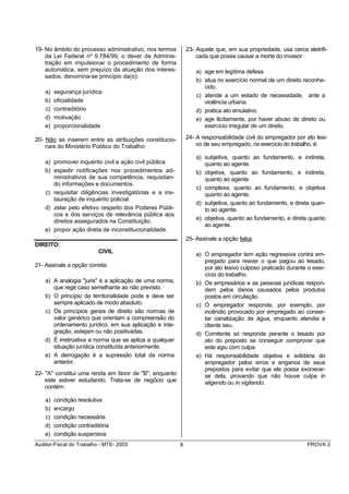 19- No âmbito do processo administrativo, nos termos         23- Aquele que, em sua propriedade, usa cerca eletrifi-
    da Lei Federal nº 9.784/99, o dever da Adminis-              cada que possa causar a morte do invasor:
    tração em impulsionar o procedimento de forma
    automática, sem prejuízo da atuação dos interes-             a) age em legítima defesa.
    sados, denomina-se princípio da(o):
                                                                 b) atua no exercício normal de um direito reconhe-
                                                                    cido.
    a)   segurança jurídica
                                                                 c) atende a um estado de necessidade, ante a
    b)   oficialidade                                               violência urbana.
    c)   contraditório                                           d) pratica ato emulativo.
    d)   motivação                                               e) age ilicitamente, por haver abuso de direito ou
    e)   proporcionalidade                                          exercício irregular de um direito.

20- Não se inserem entre as atribuições constitucio-         24- A responsabilidade civil do empregador por ato lesi-
    nais do Ministério Público do Trabalho:                      vo de seu empregado, no exercício do trabalho, é:

                                                                 a) subjetiva, quanto ao fundamento, e indireta,
    a) promover inquérito civil e ação civil pública.               quanto ao agente.
    b) expedir notificações nos procedimentos ad-                b) objetiva, quanto ao fundamento, e indireta,
       ministrativos de sua competência, requisitan-                quanto ao agente.
       do informações e documentos.
                                                                 c) complexa, quanto ao fundamento, e objetiva
    c) requisitar diligências investigatórias e a ins-              quanto ao agente.
       tauração de inquérito policial.
                                                                 d) subjetiva, quanto ao fundamento, e direta quan-
    d) zelar pelo efetivo respeito dos Poderes Públi-               to ao agente.
       cos e dos serviços de relevância pública aos
       direitos assegurados na Constituição.                     e) objetiva, quanto ao fundamento, e direta quanto
                                                                    ao agente.
    e) propor ação direta de inconstitucionalidade.
                                                             25- Assinale a opção falsa.
DIREITO:
                          CIVIL                                  a) O empregador tem ação regressiva contra em-
                                                                    pregado para reaver o que pagou ao lesado,
21- Assinale a opção correta.                                       por ato lesivo culposo praticado durante o exer-
                                                                    cício do trabalho.
    a) A analogia "juris" é a aplicação de uma norma,            b) Os empresários e as pessoas jurídicas respon-
       que rege caso semelhante ao não previsto.                    dem pelos danos causados pelos produtos
    b) O princípio da territorialidade pode e deve ser              postos em circulação.
       sempre aplicado de modo absoluto.                         c) O empregador responde, por exemplo, por
    c) Os princípios gerais de direito são normas de                incêndio provocado por empregado ao conser-
       valor genérico que orientam a compreensão do                 tar canalização de água, enquanto atendia a
       ordenamento jurídico, em sua aplicação e inte-               cliente seu.
       gração, estejam ou não positivadas.                       d) Comitente só responde perante o lesado por
    d) É irretroativa a norma que se aplica a qualquer              ato do preposto se conseguir comprovar que
       situação jurídica constituída anteriormente.                 este agiu com culpa.
    e) A derrogação é a supressão total da norma                 e) Há responsabilidade objetiva e solidária do
       anterior.                                                    empregador pelos erros e enganos de seus
                                                                    prepostos para evitar que ele possa exonerar-
22- "A" constitui uma renda em favor de "B", enquanto               se dela, provando que não houve culpa in
    este estiver estudando. Trata-se de negócio que                 eligendo ou in vigilando.
    contém:

    a)   condição resolutiva
    b)   encargo
    c)   condição necessária
    d)   condição contraditória
    e)   condição suspensiva
Auditor-Fiscal do Trabalho - MTE- 2003                   8                                                   PROVA 2
 