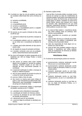 PENAL                                   30- Assinale a opção correta.
26- A entrada em vigor de uma lei posterior que deixa                 José da Silva, funcionário público municipal, encon-
    de considerar determinado fato como criminoso ex-                 trava-se em serviço na caixa de recebimentos de
    clui:                                                             impostos prediais, local próprio para pagamentos de
                                                                      tributos em atraso. No final do dia, ao invés de de-
    a)   somente a punibilidade.                                      positar todos os valores recebidos na conta da Fa-
    b)   a ilicitude.                                                 zenda Pública, desviou dois cheques com a ajuda
    c)   a imputabilidade penal.                                      do bancário João, depositando-os em sua conta
    d)   somente a culpabilidade.                                     particular, pretendendo devolver a importância aos
                                                                      cofres públicos no prazo de 3 dias.
    e)   a ilicitude, a imputabilidade penal e a culpabili-
         dade, conforme o caso.                                       a) se José da Silva restituir a importância devida
27- No tocante ao erro quanto à ilicitude do fato, pode-                 aos cofres públicos antes da sentença, será
    se afirmar que:                                                      extinta a sua punibilidade.
                                                                      b) João responderá em co-autoria por peculato
    a) quando for evitável não se permite a redução da                   culposo.
       pena.                                                          c) José da Silva não faz jus à extinção da punibili-
    b) é considerado evitável o erro se o agente atua                    dade mesmo que restitua a importância, pois
       ou se omite com a consciência da ilicitude do                     cometeu crime de peculato doloso.
       fato.                                                          d) João não responderá de modo algum em co-
    c) o engano recai sobre elemento do tipo penal e                     autoria com José de Silva.
       exclui o dolo.                                                 e) José da Silva não cometerá qualquer crime se
    d) diz respeito às causas de exclusão da ilicitude.                  devolver a importância aos cofres públicos
    e) é também conhecido como erro de proibição,                        antes do recebimento da denúncia já ofertada
       sendo o desconhecimento da lei escusável.                         pelo Ministério Público.

28- No crime de frustração de direito assegurado por lei                          PROCESSUAL PENAL
    trabalhista (art. 203 do Código Penal), é correto
    afirmar que:                                                  31- O direito de representação poderá ser exercido:

    a) não incorre na mesma pena quem impede                          a) exclusivamente mediante declaração escrita
       alguém de se desligar de serviços de qualquer                     feita ao juiz ou à autoridade policial.
       natureza, mediante coação ou por meio de
       retenção de seus documentos pessoais ou                        b) exclusivamente mediante declaração escrita
       contratuais.                                                      feita ao órgão do Ministério Público ou à auto-
                                                                         ridade policial.
    b) é essencial à tipificação do delito o emprego de
       fraude ou violência à pessoa.                                  c) mediante declaração escrita ou oral feita,
                                                                         exclusivamente, ao órgão do Ministério Públi-
    c) não há causa especial de aumento de pena se                       co.
       a vítima for menor de dezoito anos.
                                                                      d) mediante declaração escrita ou oral feita,
    d) pune-se o delito a título de culpa.                               exclusivamente, ao juiz ou à autoridade poli-
    e) não incorre na mesma pena quem obriga al-                         cial.
       guém a usar mercadorias de determinado esta-
                                                                      e) mediante declaração escrita ou oral feita ao
       belecimento, para impossibilitar o desligamento                   juiz, ao órgão do Ministério Público, ou à
       do serviço em virtude de dívida.                                  autoridade policial.
29- Considera-se contravenção relativa à organização
    do trabalho, prevista na Lei nº 3.688/41:

    a) o atentado contra a liberdade de associação.
    b) a paralisação de trabalho de interesse coletivo.
    c) o exercício de atividade de que está impedido
       por decisão administrativa.
    d) o aliciamento para fim de emigração.
    e) o exercício ilegal de profissão ou atividade eco-
       nômica.
Auditor-Fiscal do Trabalho - MTE- 2003                        9                                                   PROVA 2
 
