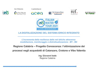 Con il Patrocinio In partnership con
LA DIGITALIZZAZIONE DEL SISTEMA IDRICO INTEGRATO
L’incremento della resilienza delle reti idriche attraverso
modellazione, monitoraggio e distrettualizzazione - M1 - M2
Regione Calabria – Progetto Conoscenza: l’ottimizzazione dei
processi negli acquedotti di Catanzaro, Crotone e Vibo Valentia
ing. Giovanni Ioele
Regione Calabria
 