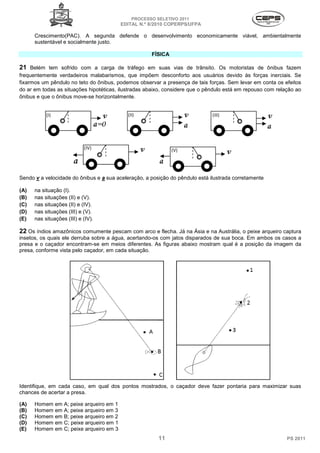 PROCESSO SELETIVO 2011
                                             EDITAL N.º 8/2010 COPERPS⁄UFPA

      Crescimento(PAC). A segunda defende o desenvolvimento economicamente viável, ambientalmente
      sustentável e socialmente justo.

                                                        FÍSICA

21 Belém tem sofrido com a carga de tráfego em suas vias de trânsito. Os motoristas de ônibus fazem
frequentemente verdadeiros malabarismos, que impõem desconforto aos usuários devido às forças inerciais. Se
fixarmos um pêndulo no teto do ônibus, podemos observar a presença de tais forças. Sem levar em conta os efeitos
do ar em todas as situações hipotéticas, ilustradas abaixo, considere que o pêndulo está em repouso com relação ao
ônibus e que o ônibus move-se horizontalmente.




Sendo v a velocidade do ônibus e a sua aceleração, a posição do pêndulo está ilustrada corretamente

(A)   na situação (I).
(B)   nas situações (II) e (V).
(C)   nas situações (II) e (IV).
(D)   nas situações (III) e (V).
(E)   nas situações (III) e (IV).

22 Os índios amazônicos comumente pescam com arco e flecha. Já na Ásia e na Austrália, o peixe arqueiro captura
insetos, os quais ele derruba sobre a água, acertando-os com jatos disparados de sua boca. Em ambos os casos a
presa e o caçador encontram-se em meios diferentes. As figuras abaixo mostram qual é a posição da imagem da
presa, conforme vista pelo caçador, em cada situação.




Identifique, em cada caso, em qual dos pontos mostrados, o caçador deve fazer pontaria para maximizar suas
chances de acertar a presa.

(A)   Homem    em   A; peixe arqueiro em 1
(B)   Homem    em   A; peixe arqueiro em 3
(C)   Homem    em   B; peixe arqueiro em 2
(D)   Homem    em   C; peixe arqueiro em 1
(E)   Homem    em   C; peixe arqueiro em 3
                                                           11                                               PS 2011
 
