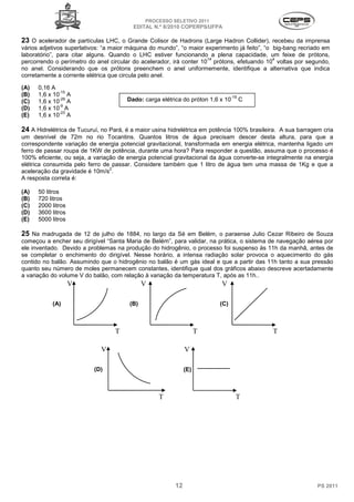 PROCESSO SELETIVO 2011
                                         EDITAL N.º 8/2010 COPERPS⁄UFPA

23 O acelerador de partículas LHC, o Grande Colisor de Hadrons (Large Hadron Collider), recebeu da imprensa
vários adjetivos superlativos: “a maior máquina do mundo”, “o maior experimento já feito”, “o big-bang recriado em
laboratório”, para citar alguns. Quando o LHC estiver funcionando a plena capacidade, um feixe de prótons,
                                                                     14                       4
percorrendo o perímetro do anel circular do acelerador, irá conter 10 prótons, efetuando 10 voltas por segundo,
no anel. Considerando que os prótons preenchem o anel uniformemente, identifique a alternativa que indica
corretamente a corrente elétrica que circula pelo anel.

(A)   0,16 A
              -15
(B)   1,6 x 10 A                                                               -19
(C)
              -29
      1,6 x 10 A                       Dado: carga elétrica do próton 1,6 x 10       C
              -9
(D)   1,6 x 10 A
              -23
(E)   1,6 x 10 A

24 A Hidrelétrica de Tucuruí, no Pará, é a maior usina hidrelétrica em potência 100% brasileira. A sua barragem cria
um desnível de 72m no rio Tocantins. Quantos litros de água precisam descer desta altura, para que a
correspondente variação de energia potencial gravitacional, transformada em energia elétrica, mantenha ligado um
ferro de passar roupa de 1KW de potência, durante uma hora? Para responder a questão, assuma que o processo é
100% eficiente, ou seja, a variação de energia potencial gravitacional da água converte-se integralmente na energia
elétrica consumida pelo ferro de passar. Considere também que 1 litro de água tem uma massa de 1Kg e que a
                                 2
aceleração da gravidade é 10m/s .
A resposta correta é:

(A)   50 litros
(B)   720 litros
(C)   2000 litros
(D)   3600 litros
(E)   5000 litros

25 Na madrugada de 12 de julho de 1884, no largo da Sé em Belém, o paraense Julio Cezar Ribeiro de Souza
começou a encher seu dirigível “Santa Maria de Belém”, para validar, na prática, o sistema de navegação aérea por
ele inventado. Devido a problemas na produção do hidrogênio, o processo foi suspenso às 11h da manhã, antes de
se completar o enchimento do dirigível. Nesse horário, a intensa radiação solar provoca o aquecimento do gás
contido no balão. Assumindo que o hidrogênio no balão é um gás ideal e que a partir das 11h tanto a sua pressão
quanto seu número de moles permanecem constantes, identifique qual dos gráficos abaixo descreve acertadamente
a variação do volume V do balão, com relação à variação da temperatura T, após as 11h..
                    V                         V                           V

           (A)                          (B)                              (C)



                                  T                                 T                        T

                             V                                V

                           (D)                                (E)



                                                   T                             T




                                                         12                                                   PS 2011
 