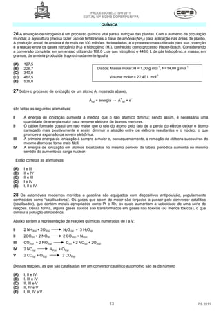 PROCESSO SELETIVO 2011
                                                  EDITAL N.º 8/2010 COPERPS⁄UFPA

                                                                 QUÍMICA

26 A absorção de nitrogênio é um processo químico vital para a nutrição das plantas. Com o aumento da população
mundial, a agricultura precisa fazer uso de fertilizantes à base de amônia (NH3) para aplicação nas áreas de plantio.
A produção anual de amônia é de mais de 100 milhões de toneladas, e o processo mais utilizado para sua obtenção
é a reação entre os gases nitrogênio (N2) e hidrogênio (H2), conhecido como processo Haber-Bosch. Considerando
a conversão completa, em um ensaio utilizando 168,0 L de gás nitrogênio e 448,0 L de gás hidrogênio, a massa, em
gramas, de amônia produzida é aproximadamente igual a

(A)       127,5
                                                                                                 -1          -1
(B)       226,7                                             Dados: Massa molar: H = 1,00 g mol , N=14,00 g mol
(C)       340,0
                                                                                             -1
(D)       467,5                                                     Volume molar = 22,40 L mol
(E)       536,8

27 Sobre o processo de ionização de um átomo A, mostrado abaixo,
                                                                           +          -
                                                        A(g) + energia → A     (g)   +e

são feitas as seguintes afirmativas:

I         A energia de ionização aumenta à medida que o raio atômico diminui; sendo assim, é necessária uma
          quantidade de energia maior para remover elétrons de átomos menores.
II        O cátion formado possui um raio maior que o raio do átomo pelo fato de a perda do elétron deixar o átomo
          carregado mais positivamente e assim diminuir a atração entre os elétrons resultantes e o núcleo, o que
          promove a expansão da nuvem eletrônica.
III       A primeira energia de ionização é sempre a maior e, consequentemente, a remoção de elétrons sucessivos do
          mesmo átomo se torna mais fácil.
IV        A energia de ionização em átomos localizados no mesmo período da tabela periódica aumenta no mesmo
          sentido do aumento da carga nuclear.

     Estão corretas as afirmativas

(A)       I e III
(B)       II e IV
(C)       II e III
(D)       I e IV
(E)       I, II e IV

28 Os automóveis modernos movidos a gasolina são equipados com dispositivos antipoluição, popularmente
conhecidos como “catalisadores”. Os gases que saem do motor são forçados a passar pelo conversor catalítico
(catalisador), que contém metais apropriados como Pt e Rh, os quais aumentam a velocidade de uma série de
reações. Dessa forma, alguns gases tóxicos são transformados em gases não tóxicos (ou menos tóxicos), o que
diminui a poluição atmosférica.

Abaixo se tem a representação de reações químicas numeradas de I a V:

I         2 NH3(g) + 2O2(g)          N2O (g) + 3 H2O(g)
II        2CO(g) + 2 NO(g)           2 CO2(g) + N2(g)
III       CO2(g) + 2 NO2(g)            C(s) + 2 NO(g) + 2O2(g)
IV        2 NO(g)           N2(g) + O2(g)
V         2 CO(g) + O2(g)           2 CO2(g)

Dessas reações, as que são catalisadas em um conversor catalítico automotivo são as de número

(A)       I, II e IV
(B)       I, III e IV
(C)       II, III e V
(D)       II, IV e V
(E)       I, III, IV e V


                                                                    13                                            PS 2011
 