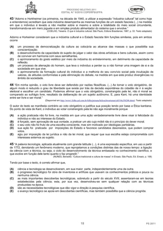 PROCESSO SELETIVO 2011
                                             EDITAL N.º 8/2010 COPERPS⁄UFPA

43 “Adorno e Horkheimer (os primeiros, na década de 1940, a utilizar a expressão “industria cultural” tal como hoje
a entendemos) acreditam que esta indústria desempenha as mesmas funções de um estado fascista (...) na medida
em que o individuo é levado a não meditar sobre si mesmo e sobre a totalidade do meio social circundante,
transformando-se em mero joguete e em simples produto alimentador do sistema que o envolve.”
                              (COELHO, Teixeira. O que é industria cultural, São Paulo, Editora Brasiliense, 1987, p. 33. Texto adaptado)

Adorno e Horkeimer consideram que a indústria cultural e o Estado fascista têm funções similares, pois em ambos
ocorre

(A)   um processo de democratização da cultura ao colocá-la ao alcance das massas o que possibilita sua
      conscientização.
(B)   o desenvolvimento da capacidade do sujeito de julgar o valor das obras artísticas e bens culturais, assim como
      de conviver em harmonia com seus semelhantes.
(C)   o aprimoramento do gosto estético por meio da indústria do entretenimento, em detrimento da capacidade de
      reflexão.
(D)   um processo de alienação do homem, que leva o individuo a perder ou a não formar uma imagem de si e da
      sociedade em que vive.
(E)   o aprimoramento da formação cultural do individuo e a melhoria do seu convívio social pela inculcação de
      valores, de atitudes conformistas e pela eliminação do debate, na medida em que este produz divergências no
      âmbito da sociedade.

44 “Em minha opinião, o voto livre deve ser defendido por razões filosóficas. (...) Ao tornar o voto obrigatório, de
algum modo é reduzido o grau de liberdade que existe por trás da decisão espontânea do cidadão de ir à seção
eleitoral e escolher um candidato. Podemos afirmar que o voto obrigatório, constrangido pela lei, não é moral se
comparado ao sufrágio livre, resultado da deliberação de um sujeito autônomo. E, para Kant, há uma identidade
entre ser livre e ser moral.”
                             (Disponível em http://www1.folha.uol.com.br/folha/pensata/helioschwartsman/ult510u356288.shtml. Texto adaptado)

O autor do texto se manifesta contrário ao voto obrigatório e justifica sua posição tendo por base a Ética kantiana.
Do ponto de vista de Kant, o individuo ao votar constrangido pela lei não age moralmente porque

(A)   a ação praticada não foi livre, na medida em que uma ação verdadeiramente livre deve visar à felicidade do
      individuo e não ao interesse do Estado.
(B)   é forçado, sem aprovação de sua vontade, a praticar um ato cujo móbil não é o princípio do dever moral.
(C)   o seu voto não foi fruto de uma escolha consciente, mas sim motivado por ideologias partidárias.
(D)   sua ação foi praticada por imposições do Estado e favorece candidatos desonestos, que podem comprar
      votos.
(E)   agiu por imposição da lei jurídica e não da lei moral, que requer que sua escolha esteja comprometida com
      interesses externos ao sujeito.

45 “A palavra tecnologia, aplicada atualmente com grande latitude (...), é uma expressão específica, em uso a partir
de 1772, denotando um fenômeno moderno, que reprojetamos a condições distintas das de nosso tempo: a ligação
da ciência com a técnica, ou seja, o ciclo do desenvolvimento da técnica embasada no conhecimento científico, e
que evolve em função dele tanto quanto o faz progredir.”
                                     (NUNES, Benedito. “Cultura tradicional e cultura de massa” in Ensaio, São Paulo, Ed. Ensaio, p. 106)

Tendo por base o texto, é correto afirmar que,

(A)   ciência e tecnologia se desenvolveram, em sua maior parte, independentemente uma da outra.
(B)   o progresso tecnológico foi obra de inventores e artífices que usavam os conhecimentos práticos e pouca ou
      nenhuma ciência.
(C)   as mais importantes descobertas tecnológicas, sobretudo a partir do século XVII, assentaram-se em teorias
      estabelecidas pela ciência; esta, por sua vez, desenvolveu-se sem qualquer relação com as técnicas
      produzidas na época.
(D)   são as necessidades tecnológicas que dão vigor e direção à pesquisa científica.
(E)   o avanço tecnológico se apoia em descobertas científicas, mas também possibilita que a ciência progrida.




                                                                 18                                                                   PS 2011
 
