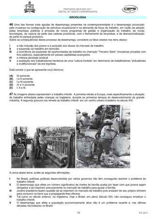 PROCESSO SELETIVO 2011
                                         EDITAL N.º 8/2010 COPERPS⁄UFPA

                                                     SOCIOLOGIA

46 Uma das formas mais agudas de desemprego presentes na contemporaneidade é o desemprego provocado
pela mudança na configuração da estrutura ocupacional e na demanda da força de trabalho, em razão da adoção
pelas empresas públicas e privadas de novos programas de gestão e organização do trabalho, de novas
tecnologias, de ruptura da parte das cadeias produtivas, com o fechamento de empresas, e da desnacionalização
de parte do parque produtivo.
Sobre as consequências desse processo de desemprego, considere os fatos citados nos itens abaixo:

I     a não inclusão dos jovens e a exclusão dos idosos do mercado de trabalho.
II    a expansão do trabalho em domicilio.
III   a ocorrência da expansão de oportunidades de trabalho no chamado “Terceiro Setor” (iniciativas privadas com
      fins públicos), especialmente em países capitalistas avançados.
IV    a intensa atividade sindical.
V     a aceitação dos trabalhadores herdeiros de uma “cultura fordista” em detrimento de trabalhadores “polivalentes
      e multifuncionais“ da era toyotista.

Está correto o que se apresenta no(s) item(ns)

(A)   III somente.
(B)   I e II somente.
(C)   I e III somente
(D)   IV e V somente.
(E)   I, II e III.

47 As imagens abaixo representam o trabalho infantil. A primeira retrata a Europa, mais especificamente a situação
de trabalho enfrentada pelas crianças na Inglaterra, durante os primeiros tempos do desenvolvimento da grande
indústria. A segunda gravura nos remete ao trabalho infantil em um centro urbano brasileiro no século XXI.




A cerca desse tema, avalie as seguintes afirmações:

I     No Brasil, políticas públicas desenvolvidas por vários governos não têm conseguido resolver o problema do
      trabalho infantil.
II    O desemprego que afeta um número significativo de chefes de família acaba por fazer com que jovens sejam
      obrigados a se inserirem precocemente no mercado de trabalho para ajudar a família.
III   Jovens brasileiros fazem questão de se inserirem no mercado de trabalho pois anseiam ter seu próprio dinheiro
      para consumir os bens que a propaganda lhes oferece.
IV    Tal como no século anterior, na Inglaterra, hoje o Brasil, em pleno Século XXI, não conseguiu erradicar o
      trabalho infantil.
V     O desemprego que afeta a população economicamente ativa não é um problema recente e, nas últimas
      décadas recrudesceu no Brasil.

                                                           19                                                 PS 2011
 