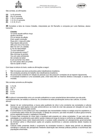 PROCESSO SELETIVO 2011
                                          EDITAL N.º 8/2010 COPERPS⁄UFPA

São corretas, as afirmações

(A)   I e III somente.
(B)   III e IV somente.
(C)   I, III e V somente.
(D)   I, II, IV e V somente.
(E)   I, II, III, IV e V.

48 Considere a letra da música Cidadão, interpretada por Zé Ramalho e composta por Lúcio Barbosa, abaixo
transcrita:

      Cidadão
      Tá vendo aquele edifício moço
      Ajudei a levantar
      Foi um tempo de aflição
      Eram quatro condução
      Duas prá ir, duas prá voltar
      Hoje depois dele pronto
      Olho prá cima e fico tonto
      Mas me vem um cidadão
      E me diz desconfiado
      "Tu tá aí admirado?
      Ou tá querendo roubar?"
      Meu domingo tá perdido
      Vou prá casa entristecido
      Dá vontade de beber
      E prá aumentar meu tédio
      Eu nem posso olhar pro prédio
      Que eu ajudei a fazer...

Com base na leitura do texto, avalie as afirmações a seguir:

I     Não há acesso aos bens produzidos pelos trabalhadores brasileiros.
II    Há condições precárias de trabalho dos trabalhadores brasileiros.
III   Há preconceito existente em relação às pessoas que não possuem condições de se trajarem dignamente.
IV    A sociedade brasileira é uma sociedade justa, onde todos têm os mesmos direitos à educação, à saúde e à
      moradia.

São corretas somente as afirmações

(A)   I, II e III.
(B)   III e IV.
(C)   I, III.
(D)   II e IV.
(E)   II e III.

49 A cultura é compreendida como um conceito polissêmico e suas características demonstram que ela pode,
contraditoriamente, ser estática e dinâmica. Ao considerar-se estas ponderações acerca das culturas, é correto
afirmar:

(A)   Apesar de ser contemporânea, a busca pela qualidade de vida é uma constante nas sociedades e culturas
      humanas que está ligada à luta pela sobrevivência e ao modo de viver das pessoas em situação em que não
      há conflitos e diferenciação sociais.
(B)   O consumismo é uma prática que visa à satisfação das necessidades criadas no estágio atual do capitalismo, e
      é incentivado pelos meios de comunicação. O desejo de consumo, que está vinculado à cultura greco-romana,
      já fora registrado durante o capitalismo industrial.
(C)   A busca pela conquista do corpo belo e saudável está presente em várias sociedades. O que varia são as
      estratégias e os parâmetros para definir saúde e beleza ao longo do tempo e conforme as realidades sociais.
(D)   As concepções locais sobre desenvolvimento e sucesso estão presentes em planejamentos governamentais
      da América Latina e influenciaram ações em projetos econômicos e culturais existentes desde meados do
      século XX.
(E)   Culturas estão presentes desde o surgimento da sociedade humana e, desde esse período as alterações
      somáticas e culturais são perceptíveis mediante observação das diversas práticas políticas e econômicas das
      populações ameríndias.
                                                          20                                                     PS 2011
 