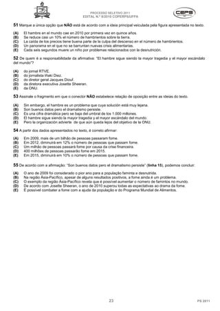 PROCESSO SELETIVO 2011
                                          EDITAL N.º 8/2010 COPERPS⁄UFPA

51 Marque a única opção que NÃO está de acordo com a ideia principal veiculada pela figura apresentada no texto.
(A)   El hambre en el mundo cae en 2010 por primera vez en quince años.
(B)   Se reduce casi un 10% el número de hambrientos sobre la tierra.
(C)   La caída de los precios tiene buena parte de la culpa del descenso en el número de hambrientos.
(D)   Un panorama en el que no se barruntan nuevas crisis alimentarias.
(E)   Cada seis segundos muere un niño por problemas relacionados con la desnutrición.

52 De quem é a responsabilidade da afirmativa: “El hambre sigue siendo la mayor tragedia y el mayor escándalo
del mundo”?

(A)   do jornal RTVE.
(B)   do jornalista Iñaki Diez.
(C)   do diretor geral Jacques Diouf.
(D)   da diretora executiva Josette Sheeran.
(E)   da ONU.

53 Assinale o fragmento em que o conector NÃO estabelece relação de oposição entre as ideias do texto.
(A)   Sin embargo, el hambre es un problema que cuya solución está muy lejana.
(B)   Son buenos datos pero el dramatismo persiste.
(C)   Es una cifra dramática pero se baja del umbral de los 1.000 millones.
(D)   El hambre sigue siendo la mayor tragedia y el mayor escándalo del mundo.
(E)   Pero la organización advierte de que aún queda lejos del objetivo de la ONU.

54 A partir dos dados apresentados no texto, é correto afirmar:
(A)   Em 2009, mais de um bilhão de pessoas passaram fome.
(B)   Em 2012, diminuirá em 12% o número de pessoas que passam fome.
(C)   Um milhão de pessoas passará fome por causa da crise financeira.
(D)   400 milhões de pessoas passarão fome em 2015.
(E)   Em 2015, diminuirá em 10% o número de pessoas que passam fome.

55 De acordo com a afirmação: “Son buenos datos pero el dramatismo persiste” (linha 15), podemos concluir:
(A)   O ano de 2009 foi considerado o pior ano para a população faminta e desnutrida.
(B)   Na região Ásia-Pacífico, apesar de alguns resultados positivos, a fome ainda é um problema.
(C)   O exemplo da região Ásia-Pacífico revela que é possível aumentar o número de famintos no mundo.
(D)   De acordo com Josette Sheeran, o ano de 2010 superou todas as expectativas ao drama da fome.
(E)   É possível combater a fome com a ajuda da população e do Programa Mundial de Alimentos.




                                                          23                                                 PS 2011
 