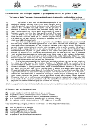 PROCESSO SELETIVO 2011
                                                  EDITAL N.º 8/2010 COPERPS⁄UFPA

                                                                 INGLÊS

Leia atentamente o texto abaixo para responder ao que se pede no comando das questões 51 a 55.

      The Impact of Media Violence on Children and Adolescents: Opportunities for Clinical Interventions
                                                                                            Eugene V Beresin

 01                 Over the past 30 years there has been extensive research on the
 02       relationship between televised violence and violent behavior among
 03       youth. Longitudinal, cross-sectional, and experimental studies have all
 04       confirmed this correlation. Televised violence and the presence of
 05       television in American households have increased steadily over the
 06       years. Studies reveal that children watch approximately 28 hours of
 07       television a week, more time than they spend in school. The typical
 08       American child will view more than 200,000 acts of violence, including
 09       more than 16,000 murders before age 18. Television programs display
 10       812 violent acts per hour; children's programming, particularly cartoons,
 11       displays up to 20 violent acts hourly.
 12               How does televised violence result in aggressive behavior? Some researchers have demonstrated
 13       that very young children will imitate aggressive acts on TV in their play with peers. Before age 4, children
 14       are unable to distinguish between fact and fantasy and may view violence as an ordinary occurrence. In
 15       general, violence on television and in movies often conveys a model of conflict resolution. It is efficient,
 16       frequent, and inconsequential. Heroes are violent, and, as such, are rewarded for their behavior. They
 17       become role models for youth. The typical scenario of using violence for a righteous cause may translate in
 18       daily life into a justification for using violence to retaliate against perceived victimizers. Hence, vulnerable
 19       youth who have been victimized may be tempted to use violent means to solve problems. Unfortunately,
 20       there are few, if any, models of nonviolent conflict resolution in the media. Additionally, children who watch
 21       televised violence are desensitized to it. They may come to see violence as a fact of life and, over time, lose
 22       their ability to empathize with both the victim and the victimizer.
 23               Child and adolescent psychiatrists, pediatricians and other physicians can have a major impact on
 24       the effects of media violence. The American Academy of Pediatrics (AAP) has created a list of
 25       recommendations to address television violence. It suggests that physicians talk openly with parents about
 26       the nature and extent of viewing patterns in their homes. Parents should limit television to 1-2 hours daily
 27       and watch programs with their children, enabling them to address any objectionable material seen.
 28       Physicians should make parents and schools "media literate," meaning they should understand the risks of
 29       exposure to violence and teach children how to interpret what they see on television and in the movies,
 30       including the intent and content of commercials. In doing so, children may be increasingly able to discern
 31       which media messages are suitable. Schools and homes should teach children conflict resolution.
 32       Physicians, in their role as health promoters, should become more active in educating the media to become
 33       more sensitive to the impact of violence on youth. The arena of media violence is a new frontier where
 34       physicians can promote health through public education and advocacy.

 (http://www.aacap.org/cs/root/developmentor/the_impact_of_media_violence_on_children_and_adolescents_opportunities_for_clinical_interventions)



51 Segundo o texto, as crianças americanas
(A)    passam mais tempo em frente à televisão do que na escola.
(B)    despendem 20 horas por semana assistindo a desenhos animados.
(C)    assistem a 812 cenas de violência por hora em programas de televisão.
(D)    terão visto 200.000 assassinatos na televisão, antes de completar 18 anos.
(E)    são expostas, por ano, a aproximadamente 16.000 programas de televisão.

52 O texto afirma que, em geral, a violência na televisão e nos filmes frequentemente expressa
(A)    situações dramáticas do dia-a-dia.
(B)    um modelo de solução de conflitos.
(C)    uma concepção perversa da realidade.
(D)    o desejo do público por ações violentas.
(E)    a banalização dos comportamentos dos heróis.




                                                                     24                                                              PS 2011
 