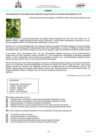 PROCESSO SELETIVO 2011
                                           EDITAL N.º 8/2010 COPERPS⁄UFPA

                                                      ALEMÃO

Leia atentamente o texto abaixo para responder ao que se pede no comando das questões 51 a 55.

                                  Brasilien gründet Naturschutzgebiet: 16 Millionen Hektar des Regenwaldes geschützt




Brasilien gründete im Amazonas-Regenwald das größte Naturschutzgebiet der Erde. Mit einer Fläche von 16
Millionen Hektar - ungefähr doppelt so groß wie ganz Österreich - wurden sieben Nationalparks verbunden und zum
Naturschutzgebiet erklärt. Die Auswirkungen sollen global zu spüren sein.

Brasilien hat im Amazonas-Regenwald nach eigenen Angaben das größte Urwaldschutzgebiet der Erde geschaffen.
Die sieben zusammenhängenden Nationalparks hätten eine Gesamtfläche von knapp 16 Millionen Hektar (160.000
Quadratkilometer). Das Naturschutzgebiet ist damit rund doppelt so groß wie Österreich (83.800 Quadratkilometer).

In der Region soll im Bundesstaat Pará - der von Landkonflikten, illegaler Abholzung und der sklavenähnlichen
Ausbeutung der Indios besonders schlimm betroffen ist - eine Strategie der nachhaltigen Entwicklung angewandt
werden. In dem Schutzgebiet werde Abholzung grundsätzlich verboten sein. Landwirtschaftliche Betriebe würden
allerdings erlaubt werden, aber nur unter strikter Kontrolle des Staates.

Mit der Gründung des neuen Naturschutzgebiets, das auch in die Bundesstaaten Amapá und Amazonas hineinreicht,
seien nun im gesamten Amazonas-Regenwald 42 Prozent der Fläche der "grünen Lunge der Erde" unter Schutz
gestellt, betonte der Sprecher des staatlichen Instituts für Umweltforschung im Amazonasgebiet (Imazon). Die
positiven Auswirkungen des Projekts würden global zu spüren sein. Geschützt würden nun auch zahlreiche Arten von
Vögeln, Wildkatzen, Affen und Reptilien, die zum Teil vom Aussterben bedroht seien.
(apa/red)

                                                                                    Texto adaptado:www.news.at/ 05.12.2006


      GLOSSÁRIO

      r Regenwald – floresta tropical
      r Urwald – floresta virgem
      s Gebiet – região, área
      r Schutz – proteção
      spüren – sentir, perceber


51 Assinale a alternativa correta:
(A)    O Brasil fundou na Amazônia a maior área de proteção ambiental do mundo.
(B)    A Áustria fundou na Amazônia a maior área de proteção ambiental do mundo.
(C)    O Brasil desmatou 16 milhões de hectares na Amazônia.
(D)    O Brasil desmatou uma área correspondente a duas vezes o tamanho da Áustria.
(E)    O Brasil e a Áustria, juntos, fundaram a maior área de proteção ambiental do mundo.

52 A maior reserva de proteção ambiental do mundo declarada é formada por sete parques
(A)    na Amazônia e dois na Europa.
(B)    nacionais localizados no sul do Brasil.
(C)    nacionais reunidos na região amazônica.
(D)    de preservação ambiental localizados nas diversas regiões do Brasil.
(E)    nacionais localizados nos diversos continentes do globo terrestre.




                                                          26                                                       PS 2011
 