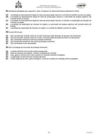 PROCESSO SELETIVO 2011
                                         EDITAL N.º 8/2010 COPERPS⁄UFPA

53 Identifique estratégias que, segundo o autor, se aplicam ao desenvolvimento sustentável no Pará:
(A)   a proibição do desmatamento ilegal em área de preservação natural e o controle do trabalho escravo na região.
(B)   a proibição do desmatamento ilegal em área de preservação natural e a permissão de projetos agrários sob
      controle estrito do Estado.
(C)   a proibição do desmatamento ilegal em área de preservação natural e o controle na exploração de extração de
      minerais na região.
(D)   a proibição da exploração de minerais na região e a permissão de projetos agrários sob controle estrito do
      Estado.
(E)   a proibição da exploração de minerais na região e o controle do trabalho escravo na região.

54 O autor afirma que
(A)   42% do chamado “pulmão verde do mundo” é formado pelas florestas do Amapá e do Amazonas.
(B)   42% do chamado “pulmão verde do mundo” é formado pelas florestas do Pará e do Amazonas.
(C)   42% da floresta amazônica está sob proteção ambiental .
(D)   42% da floresta amazônica não está sob proteção ambiental .
(E)   42% de florestas foram devastadas.

55 Com a fundação da nova área de proteção ambiental,
(A)   a cadeia alimentar dos animais estaria assegurada.
(B)   todas as espécies de vegetais estariam protegidas de extinção.
(C)   aves, gatos e cachorros do mato e peixes em extinção estariam protegidos.
(D)   a exploração mineral reduziria substancialmente.
(E)   muitas espécies de aves, gatos selvagens, macacos e répteis em extinção seriam protegidas.




                                                        27                                                   PS 2011
 