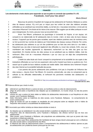 PROCESSO SELETIVO 2011
                                               EDITAL N.º 8/2010 COPERPS⁄UFPA

                                                             FRANCÊS

Leia atentamente o texto abaixo para responder ao que se pede no comando das questões 51 a 55.
                                              Facebook, nocif pour les ados?
                                                                                                                         Marie Briand
      1              Beaucoup de parents s’inquiètent de l’usage par les adolescents de Facebook, MySpace ou autres
      2      sites de réseaux sociaux. N’y a-t-il pas un risque pour leur enfant de créer des relations amicales
      3      artificielles qui se substituent aux rencontres réelles, ou de faire de « mauvaises rencontres » et de subir de
      4      mauvaises influences? Une étude est de nature à les rassurer. Elle suggère que de telles pratiques ne sont
      5      pas si dangereuses. Du moins, pas pour ceux qui se portent bien...
      6              Amori Yee Mikami, professeure de psychologie à l’université de Virginie, et son équipe, ont
      7      comparé la vie relationnelle de 92 adolescents dans le monde « réel » et dans celui de leurs réseaux
      8      sociaux. Il apparaît que les jeunes gens sociables, ayant des relations positives avec de nombreux amis,
      9      ne font qu’enrichir leur nombre de relations par l’intermédiaire des réseaux sociaux d’Internet. Par contre,
  10         les adolescents plus solitaires ou qui ont des problèmes pour se faire des amis dans la « vie réelle »,
  11         fréquentent peu ces sites et éprouvent également des difficultés à y nouer des contacts. Enfin, ceux qui
  12         manifestent des troubles (agressivité ou dépression) recherchent sur les sites des gens qui leur
  13         ressemblent. En d’autres termes, les sites sociaux ne se substituent pas au relations réelles, mais les
  14         renforcent. Elles n’ont de « mauvaises influences » que sur ceux qui ont déjà des comportements
  15         pathologiques.
  16                 L’intérêt de cette étude est d’avoir comparé le comportement et la sociabilité de ces sujets à des
  17         évaluations effectuées sur eux huit ans auparavant, alors qu'ils n'avaient que treize ou quatorze ans. Il en
  18         ressort que la qualité de leurs relations sociales est restée stable. Cela relativise donc fortement l’impact
  19         des sites Internet sur la sociabilité habituelle des jeunes.
  20                 « Les parents des jeunes adolescents sans problèmes n’ont pas à s’inquiéter de l’influence des
  21         sites sociaux », résume Amori Yee Mikami. En revanche, prévient-elle, ces sites ne compensent pas la
  22         solitude ou les difficultés relationnelles, et renforcent les penchants morbides des adolescents « à
  23         problèmes ».
                                              Disponible sur:<http://www.scienceshumaines.com/facebook-2c-nocif-pour-les-ados-_fr_24893.html>.
                                                                                                                         Consulté le 02 nov. 2010.


51 Pode-se afirmar que o texto é um(a)
(A)       editorial em que Marie Briand, a autora do texto, se manifesta contra os sites de relacionamento.
(B)       artigo de jornal sobre a importância das relações que se estabelecem, no mundo virtual, na vida dos jovens
          franceses.
(C)       crônica em que a autora do texto relata os hábitos de adolescentes relacionados a sua frequência em sites
          sociais, como Facebook, MySpace.
(D)       folder informativo sobre os malefícios de sites sociais, como Facebook, MySpace, no comportamento de
          jovens adolescentes.
(E)       artigo de revista em que se revelam os resultados de uma pesquisa sobre as relações entre o hábito de
          frequentar sites sociais e a sociabilidade de adolescentes.

52 O enunciado que melhor sintetiza as ideias desenvolvidas no texto é:
(A)       As relações que se estabelecem nos sites sociais tendem a substituir as relações do mundo real.
(B)       Frequentar sites de relacionamento, como Facebook e MySpace, não oferece nenhum tipo de risco aos
          adolescentes.
(C)       Sites sociais, como Facebook e MySpace, são prejudiciais aos adolescentes, visto que os jovens são mais
          suscetíveis a influências externas.
(D)       Apenas os pais cujos filhos adolescentes têm facilidade de fazer amigos devem preocupar-se com a influência
          dos sites sociais sobre o comportamento dos filhos.
(E)       A influência dos sites de relacionamento sobre o comportamento dos adolescentes é relativa: apenas os pais
          de adolescentes com problemas devem preocupar-se com isso.
                                                                   28                                                                 PS 2011
 