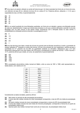 PROCESSO SELETIVO 2011
                                        EDITAL N.º 8/2010 COPERPS⁄UFPA

07 Uma rasa é um paneiro utilizado na venda de frutos de açaí. Um típico exemplar tem forma de um tronco de cone,
com diâmetro de base 28 cm, diâmetro de boca 34 cm e altura 27 cm. Podemos afirmar, utilizando     = 3,14, que a
capacidade da rasa, em litros, é aproximadamente

(A)   18
(B)   20
(C)   22
(D)   24
(E)   26

08 Em um painel quadrado de nove lâmpadas quadradas, em forma de um tabuleiro, apenas uma lâmpada acende
de cada vez, aleatoriamente. A regra que orienta esse processo é a de que a próxima lâmpada a acender é uma das
lâmpadas com um lado comum à que estiver acesa. Iniciando-se com a lâmpada acesa na casa central, a
probabilidade de a lâmpada central se acender na quadragésima vez é

(A)   0
(B)   1/3
(C)   1/2
(D)   2/3
(E)   1
09 Uma das técnicas para datar a idade das árvores de grande porte da floresta amazônica é medir a quantidade do
                   14
isótopo radioativo C presente no centro dos troncos. Ao tirar uma amostra de uma castanheira, verificou-se que a
                  14                                                                                      14
quantidade de C presente era de 84% da quantidade existente na atmosfera. Sabendo-se que o C tem
decaimento exponencial e sua vida média é de 5730 anos e considerando os valores de ln(0.50) = -0.69 e ln(0.84) =
-0.17, podemos afirmar que a idade, em anos, da castanheira é aproximadamente

(A)   420
(B)   750
(C)   1030
(D)   1430
(E)   1700

10 A precipitação pluviométrica média mensal em Belém, entre os anos de 1961 e 1990, está representada na
tabela abaixo, com valores em mm.

                                Jan                 366,5
                                Fev                 417,5
                                Mar                 436,2
                                Abr                  360
                                Mai                 304,4
                                Jun                 140,2
                                Jul                 152,1
                                Ago                 131,1
                                Set                 140,8
                                Out                 116,1
                                Nov                 111,8
                                Dez                 216,4

Considerando os dados da tabela, podemos afirmar:

(A)   Não existe um período de alta precipitação pluviométrica.
(B)   A soma das três médias mensais de maior precipitação corresponde a mais de 50% da média da precipitação
      total.
(C)   As quatro médias mensais de menor precipitação correspondem a menos de 20% da precipitação total.
(D)   A soma das médias mensais dos seis meses de menores precipitações corresponde a menos de um quarto da
      precipitação média anual.
(E)   Apenas quatro das médias mensais ficam acima de um doze avos da precipitação média anual.
                                                        5                                                  PS 2011
 