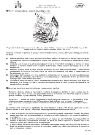 PROCESSO SELETIVO 2011
                                                     EDITAL N.º 8/2010 COPERPS⁄UFPA

13 Observe a imagem abaixo e responda à questão proposta.




 “Alegoria à libertação de todos os escravos na vila de Benevides no Pará. Periódico A vida paraense, ano 1, no 31. Pará 30 de março de 1884.
                                 Retirado de SALLES , Vicente. O negro no Pará. Belém: SECULT, 1988, p. 310.

A alegoria acima está no contexto do processo abolicionista brasileiro e paraense. Ela representa naquele contexto
um ato de

(A)     luta aberta entre os abolicionistas republicanos (exaltados na figura da bela moça, a Mariane) em oposição ao
        retrocesso dos políticos conservadores do Império, que apoiavam a manutenção da escravidão de origem
        africana.
(B)     exaltação a um mundo novo, ali representado por ícones da modernidade tecnológica (o trem) e por ideias
        libertárias (a Mariane), ambos unidos na colônia de Benevides, símbolo paraense da imigração e do uso do
        trabalho livre.
(C)     exaltação da figura étnica do negro e origem africana no processo abolicionista paraense. O negro está ali
        representado na forma de uma bela mulher de traços afro-brasileiros, que exalta a modernidade em
        Benevides para seu povo.
(D)     consagração de Benevides como terra civilizada e abolicionista, com a presença de mulheres alfabetizadas
        (notar a Mariane assinando a ata de liberdade nacional dos escravos) e de estradas de ferro que trariam essa
        civilização para o resto do Pará e do Brasil
(E)     consagração de figuras políticas como a princesa Isabel, representada na alegoria assinando a Lei Áurea em
        Benevides, local símbolo no Pará da campanha abolicionista desde de 1884, momento da inauguração da
        estrada de ferro na região.

14 Borracha e borracheiro, segundo o dicionário Houaiss, podem significar:
      “Borracha: substância elástica e impermeável, resultante da coagulação do látex de vários vegetais, esp. de
      árvores dos gên. Hevea e Ficus, com propriedades diversas e inúmeros usos industriais, segundo os vários
      tipos de tratamento a que é submetida; caucho, goma-elástica”.

      “Borracheiro: 1) aquele que produz, industrializa ou vende borracha ('substância') 2) Regionalismo: Brasil.
      indivíduo que repara e/ou vende pneus; 3) Regionalismo: Norte do Brasil. m.q. seringueiro ('trabalhador').
      Houaiss (Dicionário da Língua portuguesa. Verbetes Borracha e borracheiro. Versão digital, SP: Instituto Antônio Houaiss, Editora Objetivo,
      2009).

Os verbetes acima esclarecem os significados do termo “borracha” no Brasil. Um desses significados põe em
evidência o Norte do país, em que a palavra tem um emprego diferenciado historicamente porque

(A)     o norte do Brasil teve um contato mais próximo com a produção do látex e, nesta região, a palavra borracheiro
        passou a significar mais do que a produção da borracha em si, definindo também o seu produtor (trabalhador),
        o seringueiro.
(B)     o Brasil, como um todo, conheceu a borracha como um produto que se industrializa, pois esse produto era
        extraído da Amazônia e industrializado no Centro Sul. Assim, no Norte o significado da borracha ligou-se ao
        campo do trabalho e no Sul vinculou-se ao da produção.
(C)     o Norte do Brasil percebe a goma elástica de maneira mais ampla e correta, pois, distinguindo-se do resto do
        Brasil, os nortistas conhecem o processo de produção e trabalho com o látex, diferentemente do que ocorre
        com os nordestinos e sulistas.
                                                                          7                                                                 PS 2011
 