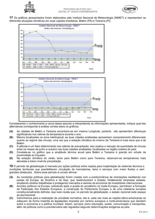 PROCESSO SELETIVO 2011
                                          EDITAL N.º 8/2010 COPERPS⁄UFPA

17 Os gráficos apresentados foram elaborados pelo Instituto Nacional de Meteorologia (INMET) e representam as
diferentes situações climáticas em duas capitais brasileiras, Belém (PA) e Teresina (PI).




Considerando o conhecimento a cerca desse assunto e interpretando as informações apresentadas, indique qual das
alternativas corresponde à análise correta sobre os gráficos.
(A)   As cidades de Belém e Teresina encontram-se em mesma Longitude, portanto não apresentam diferenças
      significativas nos valores de temperatura durante o ano.
(B)   Mesmo localizadas na zona intertropical, as duas cidades analisadas apresentam comportamento diferenciado
      quanto ao regime das chuvas, uma vez que a estação climática do inverno de Teresina é mais seca que a de
      Belém.
(C)   A altitude é um fator determinante nos valores de precipitação; isso explica a redução da quantidade de chuvas
      entre os meses de junho a outubro nas duas cidades analisadas, localizadas na região costeira do país.
(D)   Constata-se no gráfico que a amplitude térmica anual para Belém e Teresina é grande em virtude da
      proximidade ao Equador.
(E)   Na estação climática do verão, tanto para Belém como para Teresina, observam-se temperaturas mais
      elevadas e baixo nível de precipitação.
18 O período da globalização é marcado por ações políticas entre nações para implantação de sistemas técnicos e
condições territoriais que possibilitaram circulação de mercadorias, bens e serviços com maior fluidez e sem
grandes obstáculos. Sobre esse período é correto afirmar:
(A)   As condições políticas para globalização foram criadas com a predominância de orientações neoliberais nos
      países da Europa, da América e da Ásia, que reestruturaram o Estado, fortalecendo empresas estatais,
      ampliando direitos trabalhistas e protegendo mercados e setores da economia de investidores internacionais.
(B)   Acordos políticos na Europa, sobretudo após a queda do socialismo no Leste Europeu, permitiram a formação
      da Federação dos Estados Europeus, a construção do Parlamento Europeu e de uma cidadania europeia
      constitucionalmente definida. Isso tudo revela que, no período da globalização, o estado nacional cede espaço
      ao plurinacional.
(C)   Caminhamos para a realização da unicidade normativa, isto é, cada vez mais as nações latino-americanas se
      adéquam de forma irrestrita às legislações impostas por centros europeus e norte-amercianos que decidem
      sobre a economia e a política mundiais. Assim, serviços como educação, saúde, comunicação e transportes,
      além de políticas como a previdenciária são regulados segundo determinações exógenas ao país.
                                                           9                                                  PS 2011
 