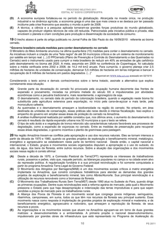 PROCESSO SELETIVO 2011
                                          EDITAL N.º 8/2010 COPERPS⁄UFPA

(D)   A economia europeia fortaleceu-se no período da globalização. Alicerçada na moeda única, na produção
      industrial e na dinâmica agrícola, a economia grega é uma das que mais cresce e se destaca por ter passado
      incólume pela crise financeira que assolou o mundo a partir de 2008.
(E)   A técnica, a ciência e a pesquisa aplicada tornaram-se grandes forças produtivas do mundo globalizado,
      capazes de produzir objetos técnicos de vida útil reduzida. Patrocinadas pela iniciativa pública e privada, elas
      envolvem o planeta e criam condições para produção e disseminação da sociedade de consumo.

19 O trecho abaixo é parte do artigo publicado no Jornal Folha de São Paulo do dia 16/09/2010 referente ao bioma
cerrado.
“Governo brasileiro estuda medidas para conter desmatamento no cerrado
O Ministério do Meio Ambiente anunciou na última quarta-feira (15) medidas para conter o desmatamento no cerrado.
As iniciativas incluem a criação de uma "lista negra" de até 50 municípios críticos e de um sistema de monitoramento
por satélite em tempo real. (...).O PPCerrado (Plano de Prevenção e Controle do Desmatamento e das Queimadas no
Cerrado) será o instrumento usado para cumprir a meta brasileira de reduzir em 40% as emissões de gás carbônico
pelo desmatamento no bioma até 2020. A meta, assumida em 2009 na conferência de Copenhague, foi calculada
sobre a média verificada entre 2002 e 2008, de 14,2 mil km2 anuais. Para cumpri-la, o governo planeja criar 2,5
milhões de hectares de unidades de conservação, demarcar 5,5 milhões de hectares em terras indígenas e bancar a
recuperação de 8 milhões de hectares em pastos degradados. (...)”
                                                                      disponível em WWW.folha.uol.com acessado em 02/10/10

Considerando o texto acima e demais conhecimentos sobre o tema tratado, assinale a alternativa que explica
corretamente essa situação.
(A)   Grande parte da devastação do cerrado foi provocada pela ocupação humana decorrente das frentes de
      expansão e povoamento, iniciadas na primeira metade do século XX e impulsionadas por atividades
      econômicas como a pecuária tradicional e, mais recentemente, o agronegócio da soja.
(B)   O desmatamento, no cerrado data do período da colonização brasileira, quando a vegetação neste bioma foi
      substituída pela agricultura extensiva para exportação, no início pela cana-de-açúcar e mais tarde, pela
      monocultura cafeeira.
(C)   As queimadas e o desmatamento ameaçam a biodiversidade na região do cerrado. No entanto, em área
      destinada às unidades de conservação, essas práticas são raras devido à intensa fiscalização. Isso explica o
      empenho do governo em ampliar essas áreas de proteção do cerrado na Amazônia.
(D)   A análise multitemporal realizada por satélite constatou que, nos últimos anos, o aumento do desmatamento do
      cerrado é resultado da rápida expansão urbana nos 50 municípios a que o texto se refere.
(E)   O tipo de solo ácido e a vegetação de tronco retorcido são características naturais favoráveis aos processos de
      degradação, como a expansão de voçorocas no cerrado. Entre as medidas de preservação para recuperar
      essas áreas degradadas, o governo incentiva o plantio de gramíneas para pastagem.

20 Na região Amazônia travam-se conflitos pela apropriação e uso dos recursos naturais. Eles se tornam intensos a
partir da década de 1970 e 1980, quando os grandes projetos de exploração e beneficiamento mineral, metalúrgico,
energético e agropecuário se estabelecem nesta parte do território nacional. Desde então, o capital nacional e
internacional, o Estado, grupos e movimentos sociais organizados disputam a apropriação e o uso do subsolo, do
solo, da água, dos bens da floresta, entre outros recursos. Sobre a atuação das organizações e dos movimentos
sociais nessa região é correto afirmar:
(A)   Desde a década de 1970, a Comissão Pastoral da Terra(CPT) representa os interesses de trabalhadores
      rurais, posseiros e peões, visto que, naquele período, as lideranças populares no campo e na cidade eram alvo
      da repressão política. A regularização fundiária é a sua principal reivindicação e foi somente conquistada a
      partir do programa Amazônia Terra Legal do Governo Federal.
(B)   O Movimento dos Atingidos por Barragens(MAB) é um dos movimentos sociais críticos à matriz energética
      implantada na Amazônia, que constrói complexos hidrelétricos para atender as demandas dos grandes
      projetos de exploração e beneficiamento mineral, tais como Albrás/Alunorte. Sua principal reivindicação é a
      utilização de recursos renováveis como a biomassa da floresta.
(C)   O Movimento dos Trabalhadores Rurais Sem Terra(MST) desde 1990 atua no Sudeste do Para, quando dirige
      as primeiras ocupações. Dentre suas reivindicações está a reforma agrária de mercado, pela qual o Movimento
      pressiona o Estado para que haja desapropriação e indenização das terras improdutivas e para que sejam
      vendidas a preços de mercado para os trabalhadores rurais.
(D)   A Aliança dos Povos da Floresta é um movimento social que congrega povos indígenas, seringueiros,
      ribeirinhos, camponeses, em suma, todos os que têm nos recursos da floresta seu principal sustento. Esse
      movimento nasce como resposta à implantação de grandes projetos de exploração mineral e madereira, e de
      beneficiamento energético, agropecuário e rodoviário, que ameaçam a reprodução da floresta, de seus
      recursos e povos.
(E)   As organizações e os movimentos sociais que atuam na Amazônia agrupam-se em torno de duas grandes
      matrizes: a desenvolvimentista e a ambientalista. A primeira propõe o nacional desenvolvimentismo,
      impulsionado por grandes obras de infraestrutura que está representado no Programa de Aceleração do

                                                          10                                                        PS 2011
 