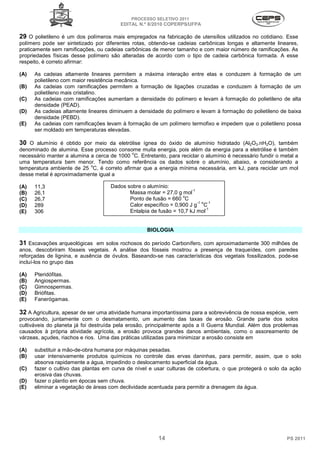 PROCESSO SELETIVO 2011
                                         EDITAL N.º 8/2010 COPERPS⁄UFPA

29 O polietileno é um dos polímeros mais empregados na fabricação de utensílios utilizados no cotidiano. Esse
polímero pode ser sintetizado por diferentes rotas, obtendo-se cadeias carbônicas longas e altamente lineares,
praticamente sem ramificações, ou cadeias carbônicas de menor tamanho e com maior número de ramificações. As
propriedades físicas desse polímero são alteradas de acordo com o tipo de cadeia carbônica formada. A esse
respeito, é correto afirmar:

(A)   As cadeias altamente lineares permitem a máxima interação entre elas e conduzem à formação de um
      polietileno com maior resistência mecânica.
(B)   As cadeias com ramificações permitem a formação de ligações cruzadas e conduzem à formação de um
      polietileno mais cristalino.
(C)   As cadeias com ramificações aumentam a densidade do polímero e levam à formação do polietileno de alta
      densidade (PEAD).
(D)   As cadeias altamente lineares diminuem a densidade do polímero e levam à formação do polietileno de baixa
      densidade (PEBD).
(E)   As cadeias com ramificações levam à formação de um polímero termofixo e impedem que o polietileno possa
      ser moldado em temperaturas elevadas.

30 O alumínio é obtido por meio da eletrólise ígnea do óxido de alumínio hidratado (Al2O3.nH2O), também
denominado de alumina. Esse processo consome muita energia, pois além da energia para a eletrólise é também
                                            o
necessário manter a alumina a cerca de 1000 C. Entretanto, para reciclar o alumínio é necessário fundir o metal a
uma temperatura bem menor. Tendo como referência os dados sobre o alumínio, abaixo, e considerando a
                            o
temperatura ambiente de 25 C, é correto afirmar que a energia mínima necessária, em kJ, para reciclar um mol
desse metal é aproximadamente igual a

(A)   11,3                           Dados sobre o alumínio:
                                                                      -1
(B)   26,1                                  Massa molar = 27,0 g mol
                                                                  o
(C)   26,7                                  Ponto de fusão = 660 C
                                                                         -1 o -1
(D)   289                                   Calor específico = 0,900 J g C
                                                                             -1
(E)   306                                   Entalpia de fusão = 10,7 kJ mol


                                                    BIOLOGIA

31 Escavações arqueológicas em solos rochosos do período Carbonífero, com aproximadamente 300 milhões de
anos, descobriram fósseis vegetais. A análise dos fósseis mostrou a presença de traqueídes, com paredes
reforçadas de lignina, e ausência de óvulos. Baseando-se nas características dos vegetais fossilizados, pode-se
incluí-los no grupo das

(A)   Pteridófitas.
(B)   Angiospermas.
(C)   Gimnospermas.
(D)   Briófitas.
(E)   Fanerógamas.

32 A Agricultura, apesar de ser uma atividade humana importantíssima para a sobrevivência de nossa espécie, vem
provocando, juntamente com o desmatamento, um aumento das taxas de erosão. Grande parte dos solos
cultiváveis do planeta já foi destruída pela erosão, principalmente após a II Guerra Mundial. Além dos problemas
causados à própria atividade agrícola, a erosão provoca grandes danos ambientais, como o assoreamento de
várzeas, açudes, riachos e rios. Uma das práticas utilizadas para minimizar a erosão consiste em

(A)   substituir a mão-de-obra humana por máquinas pesadas.
(B)   usar intensivamente produtos químicos no controle das ervas daninhas, para permitir, assim, que o solo
      absorva rapidamente a água, impedindo o deslocamento superficial da água.
(C)   fazer o cultivo das plantas em curva de nível e usar culturas de cobertura, o que protegerá o solo da ação
      erosiva das chuvas.
(D)   fazer o plantio em épocas sem chuva.
(E)   eliminar a vegetação de áreas com declividade acentuada para permitir a drenagem da água.




                                                         14                                                 PS 2011
 
