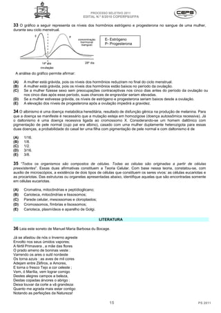 PROCESSO SELETIVO 2011
                                          EDITAL N.º 8/2010 COPERPS⁄UFPA

33 O gráfico a seguir representa os níveis dos hormônios estrógeno e progesterona no sangue de uma mulher,
durante seu ciclo menstrual.

                                                       E- Estrógeno
                                                       P- Progesterona




                 14º dia                   28º dia


 A análise do gráfico permite afirmar:

(A)   A mulher está grávida, pois os níveis dos hormônios reduziram no final do ciclo menstrual.
(B)   A mulher está grávida, pois os níveis dos hormônios estão baixos no período da ovulação.
(C)   Se a mulher fizesse sexo sem preocupações contraceptivas nos cinco dias antes do período da ovulação ou
      nos cinco dias após esse período, suas chances de engravidar seriam elevadas.
(D)   Se a mulher estivesse grávida, os níveis de estrógeno e progesterona seriam baixos desde a ovulação.
(E)   A elevação dos níveis de progesterona após a ovulação impedirá a gravidez.

34 O albinismo é uma doença metabólica hereditária, resultado de disfunção gênica na produção de melanina. Para
que a doença se manifeste é necessário que a mutação esteja em homozigose (doença autossômica recessiva). Já
o daltonismo é uma doença recessiva ligada ao cromossomo X. Considerando-se um homem daltônico com
pigmentação de pele normal (cujo pai era albino), casado com uma mulher duplamente heterozigota para essas
duas doenças, a probabilidade do casal ter uma filha com pigmentação de pele normal e com daltonismo é de

(A)   1/16.
(B)   1/8.
(C)   1/2.
(D)   3/16.
(E)   3/8.

35 “Todos os organismos são compostos de células. Todas as células são originadas a partir de células
preexistentes”. Essas duas afirmativas constituem a Teoria Celular. Com base nessa teoria, constatou-se, com
auxilio de microscópios, a existência de dois tipos de células que constituem os seres vivos: as células eucariotas e
as procariotas. Das estruturas ou organelas apresentadas abaixo, identifique aquelas que são encontradas somente
em células eucariotas.

(A)   Cromatina, mitocôndrias e peptídioglicano;
(B)   Carioteca, mitocôndrias e lissosomos;
(C)   Parede celular, mesossomas e cloroplastos;
(D)   Cromossomos, fímbrias e lisossomos;
(E)   Carioteca, plasmídeos e aparelho de Golgi.

                                                     LITERATURA

36 Leia este soneto de Manuel Maria Barbosa du Bocage.
Já se afastou de nós o Inverno agreste
Envolto nos seus úmidos vapores;
A fértil Primavera , a mãe das flores
O prado ameno de boninas veste :
Varrendo os ares o sutil nordeste
Os torna azuis : as aves de mil cores
Adejam entre Zéfiros, e Amores,
E torna o fresco Tejo a cor celeste ;
Vem, ó Marília, vem lograr comigo
Destes alegres campos a beleza,
Destas copadas árvores o abrigo :
Deixa louvar da corte a vã grandeza:
Quanto me agrada mais estar contigo
Notando as perfeições da Natureza!

                                                          15                                                    PS 2011
 