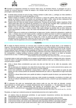PROCESSO SELETIVO 2011
                                         EDITAL N.º 8/2010 COPERPS⁄UFPA

40 Considere os fragmentos extraídos do romance Vidas secas, de Graciliano Ramos. A passagem em que o
narrador do romance descreve a aridez do espaço e faz menção clara ao tempo decorrido entre as ações do
personagem, está transcrita em:

(A)   A família estava reunida em torno do fogo, Fabiano sentado no pilão caído, [...] esfregou as mãos satisfeito e
      empurrou os tições com a ponta da alpercata. (p. 63)
(B)   Fabiano recebia na partilha a quarta parte dos bezerros e a terça dos cabritos. Mas como não tinha roça e
      apenas se limitava a semear na vazante uns punhados de feijão e milho, comia da feira, desfazia-se dos
      animais, não chegava a ferrar um bezerro ou assinar a orelha de um cabrito. (p. 93)
(C)   Fabiano tinha ido à feira da cidade comprar mantimentos. Precisava de sal, farinha, feijão e rapaduras. Sinha
      Vitória pedira além disso uma garrafa de querosene e um corte de chita vermelha. Mas o querosene de seu
      Inácio estava misturado com água, e a chita da amostra era cara demais. (p. 27)
(D)   Fabiano curou no rasto a bicheira da novilha raposa. Levava no aió um frasco de creolina, e se houvesse
      achado o animal, teria feito o curativo ordinário. Mas supôs distinguir as pisadas dele na areia, baixou-se,
      cruzou dois gravetos no chão e rezou. Se o bicho não estivesse morto, voltaria para o curral, que a oração era
      forte. (p.17)
(E)   Fabiano meteu-se na vereda que ia desembocar na lagoa seca, torrada, coberta de catingueiras e capões do
      mato. [...] Andara cerca de cem braças quando o cabresto de cabelo que trazia no ombro se enganchou num
      pé de quipá. Desembaraçou o cabresto, puxou o facão, pôs-se a cortar os quipás e as palmatórias que
      interrompiam a passagem. Tinha feito um estrago feio, a terra se cobria de palmas espinhosas. Deteve-se
      percebendo rumor de garranchos, voltou-se e deu de cara com o soldado amarelo que, um ano antes, o levara
      à cadeia, onde ele aguentara uma surra e passara a noite. (p.101-102)

                                                       FILOSOFIA

41 “A cidade de Atenas promoveu um concurso para a escolha da estátua da deusa Atena, a ser instalada no
Paternon. Dois escultores apresentaram suas obras. Uma delas era uma mulher perfeita e foi admirada por todos. A
outra, era uma figura grotesca: a cabeça enorme, os braços muito longos e as mãos maiores que os pés. Quando
as duas estátuas foram colocadas nos altos pedestais do Paternon, onde eram vistas de baixo para cima, a estátua
perfeita tornara-se ridícula: a cabeça e as mãos de Atena pareceram minúsculas e desproporcionais para seu corpo;
em contrapartida, a estátua grotesca tornara-se perfeita, pois a cabeça, os braços e as mãos se tornaram
proporcionais ao corpo. A estátua grotesca foi considerada a boa imitação e venceu o concurso.”
                                        (CHAUÍ, Marilena, Convite à Filosofia, São Paulo, Editora Ática, 2003, p. 284, texto adaptado).

O exemplo citado no texto acima ilustra como os gregos na Antiguidade concebiam a relação entre arte e natureza.
Tendo por base a concepção aristotélica acerca dessa relação, podemos dizer que a estátua grotesca venceu o
concurso porque o escultor

(A)   imitou a deusa Atena considerando que para uma obra ser bela tem de ter, além da proporção, certa
      esquisitice.
(B)   não se preocupou em reproduzir uma cópia fiel da deusa Atena, pois no mundo sensível temos apenas uma
      imitação da verdadeira realidade que se encontra no mundo inteligível.
(C)   tomou como parâmetro, ao representar a deusa Atena, a ideia de que o belo é relativo ao gosto de cada
      pessoa, por isso a deusa poderia ser percebida diferentemente por cada um, dependendo do lugar onde fosse
      colocada.
(D)   reproduziu a deusa Atena tendo como padrão de beleza o imaginário popular da época, que apreciava figuras
      grotescas.
(E)   representou a deusa Atena levando em conta que o belo consiste na proporção, na simetria e na ordem, por
      isso fez um cálculo matemático das proporções entre as partes do corpo, o local em que seria instalada e como
      seria vista.

42 “A soberania não pode ser representada pela mesma razão por que não pode ser alienada, consiste
essencialmente na vontade geral e a vontade absolutamente não se representa. (...). Os deputados do povo não
são nem podem         ser seus representantes; não passam de comissários seus, nada             podendo concluir
definitivamente. É nula toda lei que o povo diretamente não ratificar; em absoluto, não é lei.”
                                     (ROSSEAU, J.J. Do Contrato social, São Paulo, Abril Cultural, 1973, livro III, cap. XV, p. 108-109)

Rousseau, ao negar que a soberania possa ser representada preconiza como regime político:

(A)   um sistema misto de democracia semidireta, no qual atuariam mecanismos corretivos das distorções da
      representação política tradicional.
(B)   a constituição de uma República, na qual os deputados teriam uma participação política limitada.
(C)   a democracia direta ou participativa, mantida por meio de assembleias frequentes de todos os cidadãos.
(D)   a democracia indireta, pois as leis seriam elaboradas pelos deputados distritais e aprovadas pelo povo.
(E)   um regime comunista no qual o poder seria extinto, assim como as diferenças entre cidadão e súdito.
                                                             17                                                                   PS 2011
 