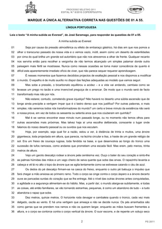 PROCESSO SELETIVO 2011
                                          EDITAL N.º 8/2010 COPERPS⁄UFPA


              MARQUE A ÚNICA ALTERNATIVA CORRETA NAS QUESTÕES DE 01 A 55.

                                              LÍNGUA PORTUGUESA

Leia o texto “A minha subida ao Everest”, de José Saramago, para responder às questões de 01 a 05.

                                        A minha subida ao Everest

 01         Seja por causa da pressão atmosférica ou efeito de embaraço gástrico, há dias em que nos pomos a
 02   olhar o transcurso passado da nossa vida e o vemos vazio, inútil, assim como um deserto de esterilidades
 03   por cima do qual brilha um grande sol autoritário que não nos atrevemos a olhar de frente. Qualquer recanto
 04   nos serviria então para recolher a vergonha de não termos alcançado um simples patamar donde outra
 05   paisagem mais fértil se mostrasse. Nunca como nessas ocasiões se toma maior consciência de quanto é
 06   difícil este aparentemente imediato ofício de viver, que não parece sequer requerer aprendizagem.
 07         É nesses momentos que fazemos decididos projectos de exaltação pessoal e nos dispomos a modificar
 08   o mundo. O espelho é de muito auxílio no dispor das feições adequadas ao modelo que vamos seguir.
 09         Mas sobe a pressão, o bicarbonato equilibrou a acidez – e a vida vai andando, cambaia como se
 10   levasse um prego no tacão e uma invencível preguiça de o arrancar. De modo que o mundo será de facto
 11   transformado mas não por nós.
 12         Não estarei, contudo, cometendo grave injustiça? Não haverá no deserto uma súbita ascensão que de
 13   longe ainda precipite a vertigem ímpar que é o lastro denso que nos justifica? Por outras palavras, e mais
 14   simples: não seremos todos nós transformadores do mundo? um certo e breve minuto da existência não será
 15   a nossa prova, em vez de todos os sessenta ou setenta anos que nos couberam em quinhão?
 16         Mal é se vamos encontrar esse minuto num passado longe, ou no momento não temos olhos para
 17   outras ascensões mais próximas. Mas talvez haja aí uma escolha deliberada, consoante o lugar onde
 18   falamos do nosso deserto pessoal ou os ouvidos que nos escutam.
 19         Hoje, por exemplo, seja qual for a razão, estou a ver, à distância de trinta e muitos, uma árvore
 20   gigantesca, toda projectada em altura, que parecia, na lezíria circular e lisa, a haste de um grande relógio de
 21   sol. Era um freixo de couraça rugosa, toda fendida na base, e que desenvolvia ao longo do tronco uma
 22   sucessão de tufos ramosos, como andares que prometiam uma escada fácil. Mas eram, pelo menos, trinta
 23   metros de altura.
 24         Vejo um garoto descalço rodear a árvore pela centésima vez. Ouço o bater do seu coração e sinto-lhe
 25   as palmas húmidas das mãos e um vago cheiro de seiva quente que sobe das ervas. O rapazinho levanta a
 26   cabeça e vê lá no alto o topo da árvore que se agita lentamente como se estivesse caiando o céu de azul.
 27         Os dedos do pé descalço firmam-se na casca do freixo, enquanto o outro pé balouça o impulso que
 28   fará chegar a mão ansiosa ao primeiro ramo. Todo o corpo se cinge contra o corpo áspero e a árvore decerto
 29   ouve as pancadas surdas do coração que se lhe entrega. Até o nível das outras árvores antes conquistadas,
 30   a agilidade e a segurança alimentam-se do hábito. Mas, a partir daí, o mundo alarga-se subitamente, e todas
 31   as coisas, até então familiares, se vão tornando estranhas, pequenas, é como um abandono de tudo – e tudo
 32   abandona o rapaz que sobe.
 33         Dez metros, quinze metros. O horizonte roda devagar e cambaleia quando o tronco, cada vez mais
 34   delgado, oscila ao vento. E há uma vertigem que ameaça e não se decide nunca. Os pés arranhados são
 35   como garras que se prendem nos ramos e não os querem largar, enquanto as mãos buscam frementes a
 36   altura, e o corpo se contorce contra o corpo vertical da árvore. O suor escorre, e de repente um soluço seco


                                                           2                                                     PS 2011
 
