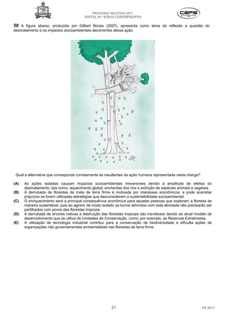 PROCESSO SELETIVO 2011
                                         EDITAL N.º 8/2010 COPERPS⁄UFPA

50 A figura abaixo, produzida por Gilbert Borais (2007), apresenta como tema de reflexão a questão do
desmatamento e os impactos socioambienta decorrentes dessa ação.
                           socioambientais




 Qual a alternativa que corresponde corretamente às resultantes da ação humana represent
                                                                               representada nesta charge?

(A)   As ações isoladas causam impactos socioambientais irreversíveis devido à amplitude de efeitos do
      desmatamento, tais como: aquecimento global, enchentes dos rios e extinção de espécies animais e vegetais.
                                o:
(B)   A derrubada de florestas da mata de terra firme é motivada por interesses econômicos, e pode acarretar
      prejuízos se forem utilizadas estratégias que desconsiderem a sustentabilidade socioambiental.
                                                                    sustentabilidade
(C)   O enriquecimento será a principal conseq ência econômica para aquelas pessoas que exploram a floresta de
                                          consequência
      maneira sustentável, pois ao agirem de modo isolado os lucros advindos com esta atividade não precisarão ser
                                        em
      partilhados com povos das florestas tropicais
                                           tropicais.
(D)   A derrubada de árvores nativas e destruição das florestas tropicais são inevitáveis devido ao atual modelo de
                                                                                       is
      desenvolvimento que se utiliza de Unidades de Conservação, como, por exemplo, as Reservas Extrativistas
                                                                                                     Extrativistas.
(E)   A utilização de tecnologia industrial contribui para a conservação da biodiversidade e dificulta ações de
      organizações não governamentais ambientalistas nas florestas de terra firme.




                                                        21                                                   PS 2011
 