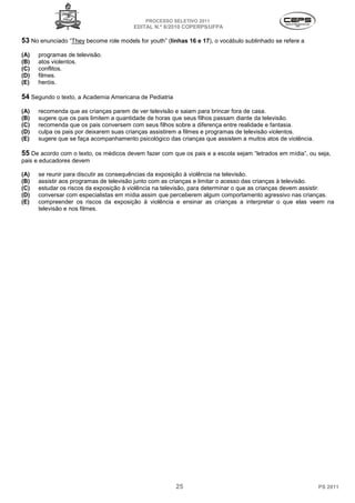 PROCESSO SELETIVO 2011
                                        EDITAL N.º 8/2010 COPERPS⁄UFPA

53 No enunciado “They become role models for youth” (linhas 16 e 17), o vocábulo sublinhado se refere a
(A)   programas de televisão.
(B)   atos violentos.
(C)   conflitos.
(D)   filmes.
(E)   heróis.

54 Segundo o texto, a Academia Americana de Pediatria
(A)   recomenda que as crianças parem de ver televisão e saiam para brincar fora de casa.
(B)   sugere que os pais limitem a quantidade de horas que seus filhos passam diante da televisão.
(C)   recomenda que os pais conversem com seus filhos sobre a diferença entre realidade e fantasia.
(D)   culpa os pais por deixarem suas crianças assistirem a filmes e programas de televisão violentos.
(E)   sugere que se faça acompanhamento psicológico das crianças que assistem a muitos atos de violência.

55 De acordo com o texto, os médicos devem fazer com que os pais e a escola sejam “letrados em mídia”, ou seja,
pais e educadores devem

(A)   se reunir para discutir as consequências da exposição à violência na televisão.
(B)   assistir aos programas de televisão junto com as crianças e limitar o acesso das crianças à televisão.
(C)   estudar os riscos da exposição à violência na televisão, para determinar o que as crianças devem assistir.
(D)   conversar com especialistas em mídia assim que perceberem algum comportamento agressivo nas crianças.
(E)   compreender os riscos da exposição à violência e ensinar as crianças a interpretar o que elas veem na
      televisão e nos filmes.




                                                        25                                                  PS 2011
 