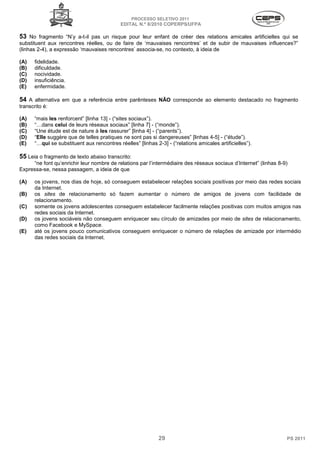 PROCESSO SELETIVO 2011
                                            EDITAL N.º 8/2010 COPERPS⁄UFPA

53 No fragmento “N’y a-t-il pas un risque pour leur enfant de créer des relations amicales artificielles qui se
substituent aux rencontres réelles, ou de faire de ‘mauvaises rencontres’ et de subir de mauvaises influences?”
(linhas 2-4), a expressão ‘mauvaises rencontres’ associa-se, no contexto, à ideia de

(A)   fidelidade.
(B)   dificuldade.
(C)   nocividade.
(D)   insuficiência.
(E)   enfermidade.

54 A alternativa em que a referência entre parênteses NÃO corresponde ao elemento destacado no fragmento
transcrito é:

(A)   “mais les renforcent” [linha 13] - (“sites sociaux”).
(B)   “…dans celui de leurs réseaux sociaux” [linha 7] - (“monde”).
(C)   “Une étude est de nature à les rassurer” [linha 4] - (“parents”).
(D)   “Elle suggère que de telles pratiques ne sont pas si dangereuses” [linhas 4-5] - (“étude”).
(E)   “…qui se substituent aux rencontres réelles” [linhas 2-3] - (“relations amicales artificielles”).

55 Leia o fragmento de texto abaixo transcrito:
     “ne font qu’enrichir leur nombre de relations par l’intermédiaire des réseaux sociaux d’Internet” (linhas 8-9)
Expressa-se, nessa passagem, a ideia de que

(A)   os jovens, nos dias de hoje, só conseguem estabelecer relações sociais positivas por meio das redes sociais
      da Internet.
(B)   os sites de relacionamento só fazem aumentar o número de amigos de jovens com facilidade de
      relacionamento.
(C)   somente os jovens adolescentes conseguem estabelecer facilmente relações positivas com muitos amigos nas
      redes sociais da Internet.
(D)   os jovens sociáveis não conseguem enriquecer seu círculo de amizades por meio de sites de relacionamento,
      como Facebook e MySpace.
(E)   até os jovens pouco comunicativos conseguem enriquecer o número de relações de amizade por intermédio
      das redes sociais da Internet.




                                                             29                                                   PS 2011
 