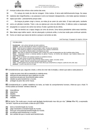 PROCESSO SELETIVO 2011
                                               EDITAL N.º 8/2010 COPERPS⁄UFPA

 37   irrompe à altura dos ninhos e dos cantos das aves.
 38          É o soluço do medo de não ter coragem. Vinte metros. A terra está definitivamente longe. As casas
 39   rasteiras são insignificantes, e as pessoas é como se tivessem desaparecido, e de todas apenas restasse o
 40   rapaz que sobe – precisamente porque sobe.
 41          Os braços já podem cingir o tronco, as mãos já se unem do outro lado. O topo está perto, oscilante
 42   como um pêndulo invertido. Todo o céu se adensa por cima da última folha. O silêncio cobre a respiração
 43   arquejante e o sussurro do vento nos ramos. É este o grande dia da vitória.
 44          Não me lembro se o rapaz chegou ao cimo da árvore. Uma névoa persistente cobre essa memória.
 45   Mas talvez seja melhor assim: não ter alcançado o pináculo então, é uma boa razão para continuar subindo.
 46   Como um dever que nasce de dentro e porque o sol ainda vai alto.

                                                                                       José Saramago, A bagagem do viajante: crônicas.

          VOCABULÁRIO:

          bicarbonato – sal ou ânion derivado do ácido carbônico.
          cambaia – que tem dificuldade em andar ou manter-se de pé.
          tacão – parte da sola do calçado a que se prende o salto, na altura do calcanhar.
          lastro – base sólida que legitima ou autoriza alguma coisa; assento, fundamento.
          quinhão – o que cabe ou deveria caber a uma pessoa ou coisa.
          leziria – leito maior ou planície de inundação, junto a certos rios, onde há depressões que são invadidas pelas cheias.
          freixo – designação comum a diversas plantas do gênero Fraxinus, da família das oleáceas, cuja madeira elástica tem
          diferentes empregos.
          caiar – pintar ou recobrir com qualquer produto ou substância branca.
          balouçar – fazer mover ou mover(-se); balançar(-se).
          cingir – estar à volta de; conter ou incluir em seu interior; fechar, rodear, circundar, cercar.
          frementes – agitado, trêmulo; (sentido figurado) apaixonado, vibrante.
          cimo – a parte superior de uma coisa que tem maior altura que comprimento ou largura; a parte de cima; alto, topo.
          pináculo – o ponto mais alto de um lugar.



01 Considerando-se que, segundo o texto, o ofício de viver não é simples, o dever que cabe a cada pessoa é
(A)   cuidar-se para viver até os sessenta ou setenta anos.
(B)   esforçar-se para alcançar seus objetivos na vida.
(C)   aventurar-se para ser reconhecido pelos outros.
(D)   rebelar-se para transformar o mundo.
(E)   proteger-se para não correr riscos.

02 Considerando-se o caráter metafórico do texto, ao tratar do comportamento humano, infere-se que o título “A
minha subida ao Everest” remete à ideia de

(A)   imprudência.
(B)   segurança.
(C)   desafio.
(D)   megalomania.
(E)   vaidade.

03 No trecho “De modo que o mundo será de facto transformado mas não por nós.” (linhas 10 e 11), a expressão
“de facto” imprime ao enunciado a ideia de que o autor

(A)   teme a transformação do mundo.
(B)   julga necessária a transformação do mundo.
(C)   torce por uma possível transformação do mundo.
(D)   se esforça para transformar o mundo.
(E)   tem certeza de que o mundo será transformado.




                                                                  3                                                             PS 2011
 