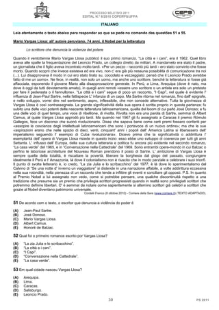 PROCESSO SELETIVO 2011
                                            EDITAL N.º 8/2010 COPERPS⁄UFPA

                                                         ITALIANO

Leia atentamente o texto abaixo para responder ao que se pede no comando das questões 51 a 55.

Mario Vargas Llosa: all' autore peruviano, 74 anni, il Nobel per la letteratura

        Lo scrittore che denuncia la violenza del potere

Quando il ventottenne Mario Vargas Llosa pubblicò il suo primo romanzo, “La città e i cani”, era il 1962. Quel libro
aveva alle spalle la frequentazione del Leoncio Prado, un collegio diretto da militari. A mandarvelo era stato il padre,
un giornalista che il figlio aveva incontrato molto tardi. «Per un pezzo - raccontò più tardi - ero stato convinto che fosse
morto. Quando scoprii che invece esisteva ed era vivo, non c' era già più nessuna possibilità di comunicazione tra noi
(...). Lui disapprovava il modo in cui ero stato tirato su, coccolato e vezzeggiato: pensò che il Leoncio Prado avrebbe
fatto di me un uomo». Ne fece, in realtà, non solo un uomo, ma anche uno scrittore, benché la letteratura si fosse già
affacciata, esponendo il giovane Mario alla disapprovazione generale. In Perù, a Lima, Arequipa (dove è nato, ma
dove è oggi da tutti devotamente amato), in quegli anni remoti «essere uno scrittore o un artista era solo un pretesto
per fare il pederasta o il fannullone». “La città e i cani” segue di poco un racconto, “I Capi”, nel quale è evidente l'
influenza di Jean-Paul Sartre, nella fattispecie L' infanzia di un capo. Ma Sartre ritorna nel romanzo, fino dall' epigrafe,
e nello sviluppo, vorrei dire nel sentimento, aspro, inflessibile, che non concede alternative. Tutta la giovinezza di
Vargas Llosa è così contrassegnata. La grande significatività della sua opera è scritta proprio in questa partenza: fu
subito una delle voci potenti della nascente letteratura latinoamericana, quella del boom di cui parlò Josè Donoso; e fu
una delle voci di quel tempo, una voce di ribellione, di rivolta. Rivolta non era una parola di Sartre, semmai di Albert
Camus, al quale Vargas Llosa approdò più tardi. Ma quando nel 1967 gli fu assegnato a Caracas il premio Rómulo
Gallegos, fece un discorso che suonò rivoluzionario. Disse che sapeva bene come certi premi fossero conferiti per
«assopire le coscienze degli intellettuali latinoamericani che sono i portavoce di un nuovo ordine»; ma che le sue
«aspirazioni erano che nelle spazio di dieci, venti, cinquant' anni i popoli dell' America Latina si liberassero dell'
imperialismo seguendo l' esempio di Cuba rivoluzionaria». Dicevo prima che la significatività o addirittura l'
esemplarità dell' opera di Vargas Llosa risiede in questo inizio: esso ebbe uno sviluppo di coerenza per tutti gli anni
Settanta. L' influsso dell' Europa, della sua cultura letteraria e politica fu ancora più evidente nel secondo romanzo,
“La casa verde” del 1965, e in “Conversazione nella Cattedrale” del 1969. Sono entrambi opere-mondo in cui Balzac o
perfino le laboriose architetture del Nouveau Roman prendono il posto di Sartre. L' ambizione di Vargas Llosa è
sempre quella della totalità, è riscattare la povertà, liberare la borghesia dal giogo del passato, congiungere
idealmente il Perù e l' Amazzonia, là dove il colonialismo non è riuscito che in modo parziale a celebrare i suoi trionfi.
Il punto di svolta letterario è, io credo, “La zia Julia e lo scribacchino” del 1977; è là dove lo sperimentalismo del
Calvino di “Se una notte d' inverno un viaggiatore” si distende in una narrazione affabile, a volte addirittura eccessiva
nella sua rotondità, nella pienezza di un racconto che tende a infittire gli eventi e conciliare gli opposti. P.S. In quanto
al Premio Nobel a lui assegnato non vedo, come si potrebbe pensare, una qualche discontinuità rispetto a una
tradizione che presume sia un premio che privilegia scrittori progressisti quando in realtá sono privilegiati scrittori che
potremmo definire libertari. C' è semmai da notare come sapientemente si alternino scrittori già celebri a scrittori che
grazie al Nobel diventano patrimonio universale.
                                             Cordelli Franco (8 ottobre 2010) - Corriere della Sera (www.corriere.it) (TEXTO ADAPTADO).


51 De acordo com o texto, o escritor que denuncia a violência do poder é
(A)   Jean-Paul Sartre.
(B)   Josè Donoso.
(C)   Mario Vargas Llosa.
(D)   Albert Camus.
(E)   Honoré de Balzac.

52 Qual foi o primeiro romance escrito por Vargas Llosa?
(A)   “La zia Julia e lo scribacchino”.
(B)   “La città e i cani”.
(C)   “I Capi”.
(D)   “Conversazione nella Cattedrale”.
(E)   “La casa verde”.

53 Em qual cidade nasceu Vargas Llosa?
(A)   Arequipa.
(B)   Lima.
(C)   Caracas.
(D)   Salisburgo.
(E)   Leoncio Prado.
                                                              30                                                               PS 2011
 