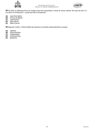 PROCESSO SELETIVO 2011
                                           EDITAL N.º 8/2010 COPERPS⁄UFPA

54 No texto os diferentes livros de Vargas Llosa são comparados a obras de outros autores. No caso da obra “La
zia Julia e lo scribacchino”, a qual autor ele é comparado?

(A)   Jean-Paul Sartre.
(B)   Honoré de Balzac.
(C)   Josè Donoso.
(D)   Italo Calvino.
(E)   Albert Camus.

55 Segundo o texto, o Prêmio Nobel de Literatura é conferido tradicionalmente a autores
(A)   célebres.
(B)   desconhecidos.
(C)   progressistas.
(D)   revolucionários.
(E)   libertários.




                                                              31                                         PS 2011
 