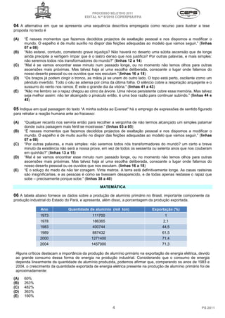 PROCESSO SELETIVO 2011
                                         EDITAL N.º 8/2010 COPERPS⁄UFPA

04 A alternativa em que se apresenta uma sequência descritiva empregada como recurso para ilustrar a tese
proposta no texto é

(A)   “É nesses momentos que fazemos decididos projectos de exaltação pessoal e nos dispomos a modificar o
      mundo. O espelho é de muito auxílio no dispor das feições adequadas ao modelo que vamos seguir.” (linhas
      07 e 08)
(B)   “Não estarei, contudo, cometendo grave injustiça? Não haverá no deserto uma súbita ascensão que de longe
      ainda precipite a vertigem ímpar que é o lastro denso que nos justifica? Por outras palavras, e mais simples:
      não seremos todos nós transformadores do mundo?” (linhas 12 a 14)
(C)   “Mal é se vamos encontrar esse minuto num passado longe, ou no momento não temos olhos para outras
      ascensões mais próximas. Mas talvez haja aí uma escolha deliberada, consoante o lugar onde falamos do
      nosso deserto pessoal ou os ouvidos que nos escutam.”(linhas 16 a 18)
(D)   “Os braços já podem cingir o tronco, as mãos já se unem do outro lado. O topo está perto, oscilante como um
      pêndulo invertido. Todo o céu se adensa por cima da última folha. O silêncio cobre a respiração arquejante e o
      sussurro do vento nos ramos. É este o grande dia da vitória.” (linhas 41 a 43)
(E)   “Não me lembro se o rapaz chegou ao cimo da árvore. Uma névoa persistente cobre essa memória. Mas talvez
      seja melhor assim: não ter alcançado o pináculo então, é uma boa razão para continuar subindo.” (linhas 44 e
      45)

05 Indique em qual passagem do texto “A minha subida ao Everest” há o emprego de expressões de sentido figurado
para retratar a reação humana ante ao fracasso:

(A)   “Qualquer recanto nos serviria então para recolher a vergonha de não termos alcançado um simples patamar
      donde outra paisagem mais fértil se mostrasse.” (linhas 03 a 05)
(B)   “É nesses momentos que fazemos decididos projectos de exaltação pessoal e nos dispomos a modificar o
      mundo. O espelho é de muito auxílio no dispor das feições adequadas ao modelo que vamos seguir.” (linhas
      07 e 08)
(C)   “Por outras palavras, e mais simples: não seremos todos nós transformadores do mundo? um certo e breve
      minuto da existência não será a nossa prova, em vez de todos os sessenta ou setenta anos que nos couberam
      em quinhão?” (linhas 13 a 15)
(D)   “Mal é se vamos encontrar esse minuto num passado longe, ou no momento não temos olhos para outras
      ascensões mais próximas. Mas talvez haja aí uma escolha deliberada, consoante o lugar onde falamos do
      nosso deserto pessoal ou os ouvidos que nos escutam. (linhas 16 a 18)
(E)   “É o soluço do medo de não ter coragem. Vinte metros. A terra está definitivamente longe. As casas rasteiras
      são insignificantes, e as pessoas é como se tivessem desaparecido, e de todas apenas restasse o rapaz que
      sobe – precisamente porque sobe.” (linhas 38 a 40)

                                                  MATEMÁTICA

06 A tabela abaixo fornece os dados sobre a produção de alumínio primário no Brasil, importante componente da
produção industrial do Estado do Pará, e apresenta, além disso, a porcentagem da produção exportada.

               Ano             Quantidade de alumínio (mil ton)                  Exportação (%)
               1973                          111700                                     1
               1978                          186365                                    2,1
               1983                          400744                                   44,5
               1989                          887432                                   61,5
               2000                          1271400                                  71,4
               2004                          1457000                                  71,3

 Alguns críticos destacam a importância da produção de alumínio primário na exportação de energia elétrica, devido
 ao grande consumo dessa forma de energia na produção industrial. Considerando que o consumo de energia
 dependa linearmente da quantidade de alumínio produzida, podemos afirmar que, comparando os anos de 1983 e
 2004, o crescimento da quantidade exportada de energia elétrica presente na produção de alumínio primário foi de
 aproximadamente:

(A)   60%
(B)   263%
(C)   482%
(D)   363%
(E)   160%


                                                         4                                                    PS 2011
 