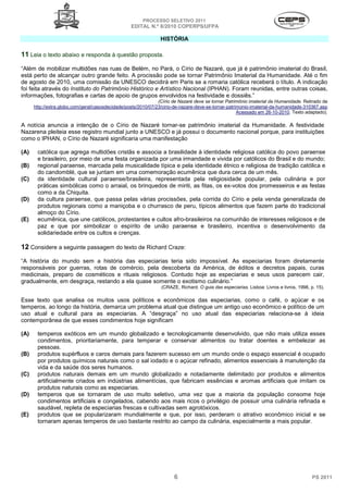 PROCESSO SELETIVO 2011
                                                   EDITAL N.º 8/2010 COPERPS⁄UFPA

                                                                 HISTÓRIA

11 Leia o texto abaixo e responda à questão proposta.
“Além de mobilizar multidões nas ruas de Belém, no Pará, o Círio de Nazaré, que já é patrimônio imaterial do Brasil,
está perto de alcançar outro grande feito. A procissão pode se tornar Patrimônio Imaterial da Humanidade. Até o fim
de agosto de 2010, uma comissão da UNESCO decidirá em Paris se a romaria católica receberá o título. A indicação
foi feita através do Instituto do Patrimônio Histórico e Artístico Nacional (IPHAN). Foram reunidas, entre outras coisas,
informações, fotografias e cartas de apoio de grupos envolvidos na festividade e dossiês.”
                                                                (Círio de Nazaré deve se tornar Patrimônio imaterial da Humanidade. Retirado de
      http://extra.globo.com/geral/casosdecidade/posts/2010/07/23/cirio-de-nazare-deve-se-tornar-patrimonio-imaterial-da-humanidade-310367.asp
                                                                                                      Acessado em 26-10-2010. Texto adaptado).

A notícia anuncia a intenção de o Círio de Nazaré tornar-se patrimônio imaterial da Humanidade. A festividade
Nazarena pleiteia esse registro mundial junto a UNESCO e já possui o documento nacional porque, para instituições
como o IPHAN, o Círio de Nazaré significaria uma manifestação

(A)    católica que agrega multidões cristãs e associa a brasilidade à identidade religiosa católica do povo paraense
       e brasileiro, por meio de uma festa organizada por uma irmandade e vivida por católicos do Brasil e do mundo;
(B)    regional paraense, marcada pela musicalidade típica e pela identidade étnico e religiosa de tradição católica e
       do candomblé, que se juntam em uma comemoração ecumênica que dura cerca de um mês.
(C)    da identidade cultural paraense/brasileira, representada pela religiosidade popular, pela culinária e por
       práticas simbólicas como o arraial, os brinquedos de miriti, as fitas, os ex-votos dos promesseiros e as festas
       como a da Chiquita.
(D)    da cultura paraense, que passa pelas várias procissões, pela corrida do Círio e pela venda generalizada de
       produtos regionais como a maniçoba e o churrasco de peru, típicos alimentos que fazem parte do tradicional
       almoço do Círio.
(E)    ecumênica, que une católicos, protestantes e cultos afro-brasileiros na comunhão de interesses religiosos e de
       paz e que por simbolizar o espírito de união paraense e brasileiro, incentiva o desenvolvimento da
       solidariedade entre os cultos e crenças.

12 Considere a seguinte passagem do texto de Richard Craze:
“A história do mundo sem a história das especiarias teria sido impossível. As especiarias foram diretamente
responsáveis por guerras, rotas de comércio, pela descoberta da América, de éditos e decretos papais, curas
medicinais, preparo de cosméticos e rituais religiosos. Contudo hoje as especiarias e seus usos parecem cair,
gradualmente, em desgraça, restando a ela quase somente o exotismo culinário.”
                                                                 (CRAZE, Richard. O guia das especiarias. Lisboa: Livros e livros, 1998, p. 15).

Esse texto que analisa os muitos usos políticos e econômicos das especiarias, como o café, o açúcar e os
temperos, ao longo da história, demarca um problema atual que distingue um antigo uso econômico e político de um
uso atual e cultural para as especiarias. A “desgraça” no uso atual das especiarias relaciona-se à ideia
contemporânea de que esses condimentos hoje significam

(A)    temperos exóticos em um mundo globalizado e tecnologicamente desenvolvido, que não mais utiliza esses
       condimentos, prioritariamente, para temperar e conservar alimentos ou tratar doentes e embelezar as
       pessoas.
(B)    produtos supérfluos e caros demais para fazerem sucesso em um mundo onde o espaço essencial é ocupado
       por produtos químicos naturais como o sal iodado e o açúcar refinado, alimentos essenciais à manutenção da
       vida e da saúde dos seres humanos.
(C)    produtos naturais demais em um mundo globalizado e notadamente delimitado por produtos e alimentos
       artificialmente criados em indústrias alimentícias, que fabricam essências e aromas artificiais que imitam os
       produtos naturais como as especiarias.
(D)    temperos que se tornaram de uso muito seletivo, uma vez que a maioria da população consome hoje
       condimentos artificiais e congelados, cabendo aos mais ricos o privilégio de possuir uma culinária refinada e
       saudável, repleta de especiarias frescas e cultivadas sem agrotóxicos.
(E)    produtos que se popularizaram mundialmente e que, por isso, perderam o atrativo econômico inicial e se
       tornaram apenas temperos de uso bastante restrito ao campo da culinária, especialmente a mais popular.




                                                                       6                                                                  PS 2011
 