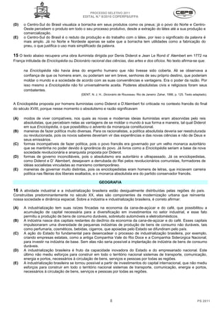 PROCESSO SELETIVO 2011
                                           EDITAL N.º 8/2010 COPERPS⁄UFPA

(D)   o Centro-Sul do Brasil visualiza a borracha em seus produtos como os pneus; já o povo do Norte e Centro-
      Oeste percebem o produto em todo o seu processo produtivo, desde a extração do látex até a sua produção e
      comercialização.
(E)   o Centro-Sul do Brasil é o reduto da produção e do trabalho com o látex, por isso o significado da palavra é
      mais amplo. Já no Norte e Nordeste apenas se sabe que a borracha tem utilidades como a fabricação do
      pneu, o que justifica o uso mais simplificado da palavra.

15 O texto abaixo recupera uma obra iluminista dirigida por Denis Diderot e Jean Le Rond d’ Alembert em 1772 na
França intitulada de Enciclopédia ou Dicionário racional das ciências, das artes e dos ofícios. No texto afirma-se que:

      na Enciclopédia não havia área do engenho humano que não tivesse sido coberta. Ali se observava a
      confiança de que os homens eram, ou poderiam ser em breve, senhores de seu próprio destino, que poderiam
      moldar o mundo e a sociedade de acordo com as suas conveniências e vantagens. Era o poder da razão. Por
      isso mesmo a Enciclopédia não foi universalmente aceita. Poderes absolutistas civis e religiosos foram seus
      combatentes.
                                          (DENT, N. J. H.. Dicionário de Rousseau. Rio de Janeiro: Zahar, 1996, p. 125. Texto adaptado).


A Enciclopédia proposta por homens iluministas como Diderot e D’Alembert foi criticada no contexto francês do final
do século XVIII, porque nesse momento o absolutismo e razão significavam

(A)   modos de viver compatíveis, nos quais as novas e modernas ideias iluministas eram absorvidas pelo reis
      absolutistas, que percebiam nelas as vantagens de se moldar o mundo à sua forma e maneira, tal qual Diderot
      em sua Enciclopédia, o que possibilitou o advento da monarquia constitucional.
(B)   maneiras de fazer política muito diversas. Para os racionalistas, a política absolutista deveria ser reestruturada
      ou revolucionada, pois os novos saberes deveriam vir das experiências e das novas ciências e não de Deus e
      seus emissários.
(C)   formas incompatíveis de fazer política, pois o povo francês era governado por um velho monarca autoritário
      que se mantinha no poder devido à ignorância do povo. Já livros como a Enciclopédia seriam a base da nova
      sociedade revolucionária e anarquista proposta por Diderot.
(D)   formas de governo inconciliáveis, pois o absolutismo era autoritário e ultrapassado. Já os enciclopedistas,
      como Diderot e D’ Alembert, desejavam a derrubada do Rei pelos revolucionários comunistas, formadores de
      idéias socialistas vinculadas ao marxismo contemporâneo.
(E)   maneiras de governar muito distintas, pois os enciclopedistas eram homens de letras, que iniciavam carreira
      política nas fileiras dos liberais exaltados, e o monarca absolutista era do partido conservador francês.

                                                       GEOGRAFIA

16 A atividade industrial e a industrialização brasileira estão desigualmente distribuídas pelas regiões do país.
Construídas predominantemente no século XX, elas são componentes da modernização urbana que reinventa
nossa sociedade e dinâmica espacial. Sobre a indústria e industrialização brasileira, é correto afirmar:

(A)   A industrialização tem suas raízes fincadas na economia da cana-de-açúcar e do café, que possibilitou a
      acumulação de capital necessária para a diversificação em investimentos no setor industrial, e esse fato
      permitiu a produção de bens de consumo duráveis, sobretudo automóveis e eletrodomésticos.
(B)   A indústria nasce dos capitais restantes do declínio da economia da cana-de-açúcar e do café. Esses capitais
      impulsionaram uma diversidade de pequenas indústrias de produção de bens de consumo não duráveis, tais
      como perfumaria, cosméticos, bebidas, cigarros, que apoiadas pelo Estado se difundiram pelo país.
(C)   A ação do Estado foi fundamental para desencadear o processo de industrialização brasileira, por exemplo,
      criando empresas estatais, como a antiga Companhia Vale do Rio Doce e a Companhia Siderúrgica Nacional,
      para investir na indústria de base. Sem elas não seria possível a implantação de indústria de bens de consumo
      duráveis.
(D)   A industrialização brasileira é fruto da capacidade inovadora do Estado e do empresariado nacional. Este
      último não mediu esforços para construir em todo o território nacional sistemas de transporte, comunicação,
      energia e portos, necessários à circulação de bens, serviços e pessoas por todas as regiões.
(E)   A industrialização brasileira se tornou possível a partir de investimentos do capital internacional, que não mediu
      esforços para construir em todo o território nacional sistemas de transporte, comunicação, energia e portos,
      necessários à circulação de bens, serviços e pessoas por todas as regiões.




                                                               8                                                                PS 2011
 