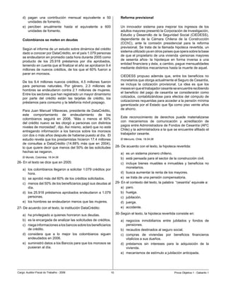 d)	 pagan	 una	 contribución	 mensual	 equivalente	 a	 50	               Reforma previsional
        unidades	de	fomento.
    e)	 perciben	 anualmente	 hasta	 el	 equivalente	 a	 600	                Un	 innovador	 sistema	 para	 mejorar	 los	 ingresos	 de	 los	
        unidades	de	fomento.                                                 adultos	mayores	presentó	la	Corporación	de	Investigación,	
                                                                             Estudio	 y	 Desarrollo	 de	 la	 Seguridad	 Social	 (CIEDESS),	
    Colombianos se meten en deudas                                           dependiente	 de	 la	 Cámara	 Chilena	 de	 la	 Construcción	
                                                                             (CChC),	 ante	 la	 comisión	 presidencial	 para	 la	 reforma	
                                                                             previsional.	 Se	 trata	 de	 la	 llamada	 hipoteca	 revertida,	 un	
    Según	el	informe	de	un	estudio	sobre	dinámica	del	crédito	
                                                                             sistema	utilizado	ya	en	otros	países	que	opera	sobre	la	base	
    dado	a	conocer	por	DataCrédito,	en	el	país	1.079	personas	
                                                                             de	que	el	propietario	de	una	vivienda	-personas	mayores	
    se	endeudaron	en	promedio	cada	hora	durante	2005	como	
                                                                             de	 sesenta	 años-	 la	 hipoteque	 en	 forma	 inversa	 a	 una	
    producto	 de	 los	 25.918	 préstamos	 por	 día	 aprobados,	
                                                                             entidad	financiera	y	ésta,	a	cambio,	pague	mensualidades	
    teniendo	en	cuenta	que	al	finalizar	el	año	se	aprobaron	9.4	
                                                                             mediante	distintos	mecanismos	hasta	la	muerte	de	aquel.
    millones	 de	 nuevos	créditos,	de	 los	 que	 el	 60%	 fueron	a	
    parar	en	morosos.	
                                                                             CIEDESS	 propuso	 además	 que,	 entre	 los	 beneficios	 no	
                                                                             monetarios	que	otorga	actualmente	el	Seguro	de	Cesantía,	
    De	 los	 9.4	 millones	 nuevos	 créditos,	 4.5	 millones	 fueron	
                                                                             se	 incluya	 la	 cotización	 provisional.	 La	 idea	 es	 que	 los	
    para	 personas	 naturales.	 Por	 género,	 2.3	 millones	 de	
                                                                             meses	en	que	el	trabajador	cesante	se	encuentre	recibiendo	
    hombres	 se	 endeudaron	 contra	 2.1	 millones	 de	 mujeres.	
                                                                             el	 beneficio	 del	 pago	 de	 cesantía	 se	 considerarán	 como	
    Entre	los	sectores	que	han	registrado	un	mayor	dinamismo	
                                                                             cotizados,	 contabilizándose	 para	 efectos	 del	 cómputo	 de	
    por	 parte	 del	 crédito	 están	 las	 tarjetas	 de	 crédito,	 los	
                                                                             cotizaciones	requeridas	para	acceder	a	la	pensión	mínima	
    préstamos	para	consumo	y	la	telefonía	móvil	pospago.	
                                                                             garantizada	por	el	Estado	que	fija	como	piso	veinte	años	
                                                                             de	ahorro.
    Para	Juan	Manuel	Villaveces,	presidente	de	DataCrédito,	
    este	 comportamiento	 de	 endeudamiento	 de	 los	
                                                                             Este	 reconocimiento	 de	 derechos	 puede	 materializarse	
    colombianos	 seguirá	 en	 2006.	 “Más	 o	 menos	 el	 60%	
                                                                             con	 mecanismos	 de	 comunicación	 y	 acreditación	 de	
    del	 crédito	 nuevo	 se	 les	 otorgó	 a	 personas	 con	 distintos	
                                                                             pagos	entre	Administradora	de	Fondos	de	Cesantía	(AFC	
    niveles	de	morosidad”,	dijo.	Así	mismo,	aclaró	que	no	está	
                                                                             Chile)	y	la	administradora	a	la	que	se	encuentre	afiliado	el	
    entregando	 información	 a	 los	 bancos	 sobre	 los	 morosos	
                                                                             trabajador	cesante.
    con	dos	o	más	años	después	de	haberse	puesto	al	día.		El	
    estudio	revela	que	los	prestamistas	hicieron	17.4	millones	              El Mercurio, Chile, 19.04.06
    de	 consultas	 a	 DataCrédito	 (14.88%	 más	 que	 en	 2004),	
    lo	que	quiere	decir	que	menos	del	50%	de	las	solicitudes	             28-	De	acuerdo	con	el	texto,	la	hipoteca	revertida:
    hechas	se	negaron.                                                       a)	 es	un	sistema	pionero	chileno.
    El Mundo, Colombia, 19.04.06                                             b)	 está	pensada	para	el	sector	de	la	construcción	civil.	
26-	En	el	texto	se	dice	que	en	2005:	                                        c)	 incluye	 bienes	 muebles	 e	 inmuebles	 y	 beneficios	 no	
                                                                                 monetarios.
    a)	 los	colombianos	llegaron	a	solicitar	1.079	créditos	por	
        hora.                                                                d)	 busca	aumentar	la	renta	de	los	mayores.
    b)	 se	aprobó	más	del	60%	de	los	créditos	solicitados.                   e)	 se	trata	de	una	pensión	compensatoria.
    c)	 menos	del	50%	de	los	beneficiarios	pagó	sus	deudas	al	            29-	En	el	contexto	del	texto,	la	palabra		“cesantía”	equivale	a:
        día.                                                                 a)	 paro.	
    d)	 los	25.918	préstamos	aprobados	endeudaron	a	1.079	                   b)	 huelga.
        personas.                                                            c)	 jubilación.
    e)	 los	hombres	se	endeudaron	menos	que	las	mujeres.                     d)	 juerga.
27-	De	acuerdo	con	el	texto,	la	institución	DataCrédito:                     e)	 accidente.

    a)	 ha	privilegiado	a	quienes	honraron	sus	deudas.	                   30-	Según	el	texto,	la	hipoteca	revertida	consiste	en:
    b)	 es	la	encargada	de	analizar	las	solicitudes	de	créditos.             a)	 negocios	 inmobiliarios	 entre	 jubilados	 y	 fondos	 de	
    c)	 niega	informaciones	a	los	bancos	sobre	los	beneficiarios	                pensiones.	
        de	crédito.                                                          b)	 recaudos	destinados	al	seguro	social.
    d)	 considera	 que	 a	 lo	 mejor	 los	 colombianos	 siguen	              c)	 compras	 de	 viviendas	 por	 beneficios	 financieros	
        endeudados en 00.                                                      vitalicios	a	sus	dueños.
    e)	 suministró	datos	a	los	Bancos	para	que	los	morosos	se	               d)	 préstamos	 sin	 intereses	 para	 la	 adquisición	 de	 la	
        pusieran	al	día.                                                         vivienda.
                                                                             e)	 mecanismos	de	estímulo	a	jubilación	anticipada.




Cargo:	Auditor-Fiscal	do	Trabalho	-	2006                             10                                              Prova	Objetiva	1	-	Gabarito	1
 
