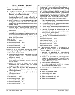 ÉTICA NA ADMINISTRAÇÃO PÚBLICA                              33-	Um	 servidor	 público,	 com	 poderes	 para	 representar	 a	
                                                                               Administração	 Pública,	 celebrou,	 com	 um	 particular,	 um	
31-	Em	 face	 dos	 princípios	 constitucionais	 da	Administração	
                                                                               contrato	de	locação	de	um	imóvel,	para	fins	de	uso	pelo	
    Pública,	pode-se	afirmar	que:
                                                                               Poder	Público.	Pactuou,	com	o	locador,	um	acréscimo	de	
    I.	 a	 exigência	 constitucional	 de	 concurso	 público	 para	             10%	do	valor	de	mercado	do	aluguel,	o	qual	foi	embutido	
         provimento	 de	 cargos	 públicos	 reflete	 a	 aplicação	              no	 preço	 contratado.	 Pactuou	 também,	 	 com	 o	 locador,	
         efetiva	do		princípio	da	impessoalidade.                              verbalmente,	 que	 esse	 acréscimo	 ser-lhe-ia	 entregue	
                                                                               mensalmente	 (a	 ele	 servidor	 público),	 cinco	 dias	 após	 o	
    II.	o	princípio	da	legalidade,	segundo	o	qual	o	agente	público	
                                                                               pagamento	do	aluguel.	O	contrato	foi	cumprido,	inclusive	o	
         deve	 atuar	 de	 acordo	 com	 o	 que	 a	 lei	 determina,	 é	
                                                                               acordo	verbal.	Nessa	hipótese,	pode-se	afirmar	que:
         incompatível	com	a	discricionariedade	administrativa.
    III.	um	ato	praticado	com	o	intuito	de	favorecer	alguém	pode	             I.	 o	servidor	cometeu	ato	de	improbidade	administrativa	
          ser	 legal	 do	 ponto	 de	 vista	 formal,	 mas,	 certamente,	             que	causa	prejuízo	ao	erário.
          comprometido	com	a	moralidade	administrativa,	sob	o	                II.	 o	servidor	cometeu	ato	de	improbidade	administrativa	
          aspecto	material.                                                         que	importa	enriquecimento	ilícito.	
    IV.	o	gerenciamento	de	recursos	públicos	sem	preocupação	                 III.	 o	locador	poderá	ser	condenado	às	penas	previstas	na	
          de	 obter	 deles	 o	 melhor	 resultado	 possível,	 no	                    Lei	da	Improbidade	Administrativa.
          atendimento	 do	 interesse	 público,	 afronta	 o	 princípio	
                                                                              IV.	 o	 locador	 não	 poderá	 ser	 condenado	 por	 ato	 de	
          da	eficiência.	
                                                                                    improbidade	 administrativa	 porque	 não	 se	 beneficiou	
    V.	a	nomeação	de	um	parente	próximo	para	um	cargo	em	                           do	acréscimo	ao	valor	do	aluguel.
          comissão	de	livre	nomeação	e	exoneração	não	afronta	
                                                                              V.	 o	servidor	poderá	ser	condenado,	entre	outras	penas,	
          qualquer	 princípio	 da	 Administração	 Pública,	 desde	
                                                                                    à	perda	da	função	pública	e	dos	direitos	políticos.
          que	o	nomeado	preencha	os	requisitos	estabelecidos	
          em	lei	para	o	referido	cargo.	                                      Estão	corretas:	
    Estão	corretas:	                                                          a)	apenas	as	afirmativas	II,	IV	e	V.	
    a)	 as	afirmativas	I,	II,	III,	IV	e	V.                                    b)	apenas	as	afirmativas	I,	II	e	IV.
    b)	 apenas	as	afirmativas	I,	II	e	IV.                                     c)	apenas	as	afirmativas	II,	III	e	IV.
    c)	 apenas	as	afirmativas	I,	III	e	IV.                                    d)	apenas	as	afirmativas	I,	III	e	V.
    d)	 apenas	as	afirmativas	I,	III	e	V.                                     e)	apenas	as	afirmativas	I,	II,	III	e	V.
    e)	 apenas	as	afirmativas	II,	III	e	V.                                 34-	De	 acordo	 com	 o	 Decreto	 n.	 1.171/1994	 (Código	 de	
                                                                               Conduta	 do	 Servidor	 Público	 Civil	 do	 Poder	 Executivo	
32-	Incorre	 em	 ato	 de	 improbidade	 administrativa,	 definido	
                                                                               Federal),	é	vedado	ao	servidor	público:
    como	enriquecimento	ilícito	no	exercício	da	função	pública,		
    o	Auditor-Fiscal	do	Trabalho	que:                                         I.	 determinar	 a	 um	 servidor	 que	 lhe	 é	 subordinado	 que	
                                                                                    vá	 ao	 banco	 pagar	 suas	 contas	 pessoais	 (contas	 do	
    I.	 deixa	de	autuar	uma	empresa,	que	cometeu	infração	à	
                                                                                    mandante).
          legislação	do	trabalho,		porque	o	proprietário	da	mesma	
          é	seu	amigo	pessoal.                                                II.	 informar	 a	 um	 amigo	 sobre	 ato	 de	 caráter	 geral	 que	
                                                                                    está	para	ser	publicado,	cujo	teor	o	beneficia	(o	amigo),	
    II.	 presta	 serviços	 de	 consultoria,	 durante	 o	 período	 de	
                                                                                    mas	 que	 ainda	 é	 considerado	 assunto	 reservado	 no	
          férias,	para	empresa	sediada	no	município	onde	exerce	
                                                                                    âmbito	da	Administração	Pública.
          as	suas	funções.
                                                                              III.	 exercer	atividade	no	setor	privado.
    III.	 adquire,	 no	 exercício	 do	 cargo,	 bens	 de	 valor	
          incompatível	 com	 sua	 renda,	 caso	 não	 consiga	                 IV.	 ser	membro	de	organização	que	defende	a	utilização	
          comprovar	a	origem	lícita	dos	recursos.	                                  de	crianças	como	mão-de-obra	barata.
    IV.	 doa,	a	pessoa	física	ou	jurídica,	bens	pertencentes	ao	              V.	 representar	contra	seus	superiores	hierárquicos.
          órgão	em	que	exerce	as	suas	funções,	sem	observância	               Estão	corretas:	
          das formalidades legais.
    V.	 age	 negligentemente	 no	 cumprimento	 de	 suas	                      a)	   apenas	as	afirmativas	I,	II	e	IV.
          obrigações	funcionais.                                              b)	   as	afirmativas	I,	II,	III,	IV	e	V.
    Estão	corretas:	                                                          c)	   apenas	as	afirmativas	I	e	IV.
    a)	 as	afirmativas	I,	II,	III,	IV	e	V.                                    d)	   apenas	as	afirmativas	I,	II,	IV		e	V.
    b)	 apenas	as	afirmativas	I,	II	e	III.                                    e)	   apenas	as	afirmativas	II	e	IV.
    c)	 apenas	as	afirmativas	II,	III	e	V.
    d)	 apenas	as	afirmativas	II	e	III.	
    e)	 apenas	as	afirmativas	I,	IV	e	V.




Cargo:	Auditor-Fiscal	do	Trabalho	-	2006                              11                                              Prova	Objetiva	1	-	Gabarito	1
 