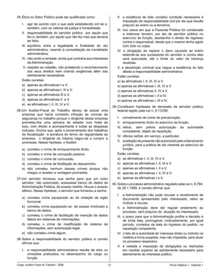 35-	Ética	no	Setor	Público	pode	ser	qualificada	como:                       II.	 a	 existência	 de	 dolo	 constitui	 condição	 necessária	 à	
                                                                                  imputação	de	responsabilidade	civil	por	ato	que	resulte	
    I.	 agir	de	acordo	com	o	que	está	estabelecido	em	lei	e,	                     prejuízo	ao	erário	ou	a	terceiros.
          também,	com	os	valores	de	justiça	e	honestidade.
                                                                            III.	 nos	 casos	 em	 que	 a	 Fazenda	 Pública	 for	 condenada	
    II.	 responsabilidade	 do	 servidor	 público	 	 por	 aquilo	 que	
                                                                    	             a	 indenizar	 terceiro,	 por	 ato	 de	 servidor	 público	 no	
          fez	e,	também,	por	aquilo	que	não	fez	mas	que	deveria	                  exercício	 da	 função,	 assiste-lhe	 o	 direito	 de	 regresso	
          ter	feito.                                                              contra	o	responsável,	desde	que	o	mesmo	tenha	agido	
    III.	 equilíbrio	 entre	 a	 legalidade	 e	 finalidade	 do	 ato	               com	dolo	ou	culpa.
          administrativo,	visando	à	consolidação	da	moralidade	             IV.	 a	 obrigação	 de	 reparar	 o	 dano	 causado	 ao	 erário	
          administrativa.	                                                        estende-se	 aos	 sucessores	 do	 servidor	 e	 contra	 eles	
    IV.	 não	omitir	a	verdade,	ainda	que	contrária	aos	interesses	                será	 executada,	 até	 o	 limite	 do	 valor	 da	 herança	
          da	Administração.                                                       recebida.
    	V.	 respeito	ao	cidadão,	não	protelando	o	reconhecimento	              V.	 a	 absolvição	 criminal	 que	 negue	 a	 existência	 do	 fato	  	
          dos	 seus	 direitos	 nem	 criando	 exigências	 além	 das	               afasta	a	responsabilidade	administrativa.
          estritamente	necessárias.		                                       Estão	corretas:	
    Estão	corretas:	                                                        a)	as	afirmativas	I,	II,	III,	IV	e	V.
    a)	 apenas	as	afirmativas	I	e	V.	                                       b)	apenas	as	afirmativas	I,	III,	IV	e	V.	
    b)	 apenas	as	afirmativas	I,	III	e	V.                                   c)	apenas	as	afirmativas	II,	IV	e	V.	
    c)	 apenas	as	afirmativas	III	e	V.                                      d)	apenas	as	afirmativas	I,	II	e	IV.
    d)	 apenas	as	afirmativas	II		e	V.                                      e)	apenas	as	afirmativas	I,	III	e	IV.
    e)	 as	afirmativas	I,	II,	III,	IV	e	V.
                                                                         39-	Constituem	 hipóteses	 de	 demissão	 de	 servidor	 público	
36-Um	 Auditor-Fiscal	 do	 Trabalho	 deixou	 de	 autuar	 uma	                federal	regido	pela	Lei	n.	8.112/90:	
   empresa	 que	 havia	 cometido	 infração	 às	 normas	 de	
   segurança	no	trabalho	porque	o	dirigente	dessa	empresa	                  I.	 cometimento	de	crime	de	prevaricação.
   prometeu-lhe	 uma	 semana	 de	 estadia	 num	 hotel	 de	                  II.	 enriquecimento	ilícito	no	exercício	da	função.
   luxo,	 com	 direito	 a	 acompanhante	 e	 todas	 as	 despesas	            III.	 retirar,	 sem	 prévia	 autorização	 da	 autoridade	
   inclusas.	Ocorre	que,	após	o	encerramento	dos	trabalhos	                       competente,	objeto	da	repartição.
   de	 fiscalização	 	 e	 lavratura	 do	 termo	 de	 regularidade	 da	
                                                                            IV.	 ofensa	verbal,	em	serviço,	a	particular.
   empresa,	 	 o	 dirigente	 da	 mesma	 negou-se	 a	 cumprir	 a	
   promessa.	Nessa	hipótese,	o	Auditor:                                     V.	 aceitação	de	presente	não	autorizado	pelo	ordenamento	
                                                                                  jurídico,	para	a	prática	de	ato	inerente	ao	exercício	da	
    a)	   cometeu	o	crime	de	enriquecimento	ilícito.                              função.
    b)	   cometeu	o	crime	de	corrupção	passiva.	                            Estão	corretas:	
    c)	   cometeu	o	crime	de	concussão.                                     a)	 as	afirmativas	I,	II,	III,	IV	e	V.
    d)	   cometeu	o	crime	de	facilitação	de	descaminho.                     b)	 apenas	as	afirmativas	I,	II,	III	e	V.
    e)	   não	 cometeu	 nenhum	 desses	 crimes	 porque	 não	                c)	 apenas	as	afirmativas	I,	II	e	V.
          chegou	a	receber	a	vantagem	prometida.                            d)	 apenas	as	afirmativas	I,	II,	IV	e	V.
37-Um	 servidor	 forneceu	 sua	 senha	 para	 que	 um	 outro	                e)	 apenas	as	afirmativas	I	e	II.
   servidor,	 não	 autorizado,	 acessasse	 banco	 de	 dados	 da	         40-	Sobre	o	processo	administrativo	regulado	pela	Lei	n.	9.784,	
   Administração	Pública,	de	acesso	restrito.	Houve	o	acesso	                de	29.1.1999,	é	correto	afirmar	que:
   efetivo.	Nessa	hipótese,	o	servidor	que	forneceu	a	senha:
                                                                            I.	 a	Administração	 não	 pode	 recusar	 o	 recebimento	 de	
    a)	 cometeu	 crime	 equiparado	 ao	 de	 violação	 de	 sigilo	                 documento	 apresentado	 pelo	 interessado,	 salvo	 se	
        funcional.                                                                motivar	a	recusa.
    b)	 cometeu	crime	equiparado	ao		de	acesso	imotivado	a	                 II.	 a	 Administração	 deve	 dar	 regular	 andamento	 ao	
        banco	de	dados.                                                           processo,	sem	prejuízo	da		atuação	do	interessado.
    c)	 cometeu	 o	 crime	 de	 facilitação	 de	 inserção	 de	 dados	        III.	 o	prazo	para	que	a	Administração	profira	a	decisão	é	
        falsos	em	sistemas	de	informações.                                        de	 trinta	 dias,	 prorrogável,	 motivadamente,	 por	 igual	
    d)	 cometeu	 o	 crime	 de	 modificação	 de	 sistema	 de	                      período,	 contados	 da	data	do	ingresso	 do	pedido,	 na	
        informações,	sem	autorização	legal.                                       repartição	competente.
    e)	 não	cometeu	crime	algum.                                            IV.	 o	fato	de	a	autoridade	ter	interesse	direto	ou	indireto	na	
                                                                                  matéria	a	torna	suspeita,	mas	não	impedida,	para	atuar	
38-	Sobre	 a	 responsabilidade	 do	 servidor	 público	 é	 correto	
                                                                                  no	processo	respectivo.
    afirmar	que:
                                                                            V.	 é	 vedada	 a	 imposição	 de	 obrigações	 ou	 restrições	
    I.	 a	 responsabilidade	 administrativa	 resulta	 de	 atos	 ou	               em	 medida	 superior	 ao	 estritamente	 necessário	 para	
        omissões	 praticados	 no	 desempenho	 do	 cargo	 ou	                      atendimento	do	interesse	público.	
        função.

Cargo:	Auditor-Fiscal	do	Trabalho	-	2006                            1                                              Prova	Objetiva	1	-	Gabarito	1
 