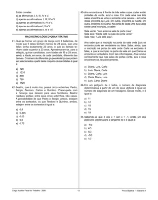 Estão	corretas:                                                       43-	Ana	encontra-se	à	frente	de	três	salas	cujas	portas	estão	
    a)	as	afirmativas	I,	II,	III,	IV	e	V.                                     pintadas	 de	 verde,	 azul	 e	 rosa.	 Em	 cada	 uma	 das	 três	
                                                                              salas	encontra-se	uma	e	somente	uma	pessoa	–	em	uma	
    b)	apenas	as	afirmativas		I,	III,	IV	e	V.
                                                                              delas	 encontra-se	 Luís;	 em	 outra,	 encontra-se	 Carla;	 em	
    c)	apenas	as	afirmativas	III,	IV	e	V.                                     outra,	encontra-se	Diana.	Na	porta	de	cada	uma	das	salas	
    d)	apenas	as	afirmativas	I,	II	e	V.                                       existe	uma	inscrição,	a	saber:
    e)	apenas	as	afirmativas	II,	III	e		IV.
                                                                             Sala	verde:	“Luís	está	na	sala	de	porta	rosa”
                                                                             Sala	azul:	“Carla	está	na	sala	de	porta	verde”
                 RACIOCÍNIO LÓGICO-QUANTITATIVO                              Sala	rosa:	“Luís	está	aqui”.
41-	Quer-se	formar	um	grupo	de	dança	com	9	bailarinas,	de	
                                                                             Ana	 sabe	 que	 a	 inscrição	 na	 porta	 da	 sala	 onde	 Luís	 se	
    modo	 que	 5	 delas	 tenham	 menos	 de	 23	 anos,	 que	 uma	
                                                                             encontra	 pode	 ser	 verdadeira	 ou	 falsa.	 Sabe,	 ainda,	 que	
    delas	 tenha	 exatamente	 23	 anos,	 e	 que	 as	 demais	 te-
                                                                             a	 inscrição	 na	 porta	 da	 sala	 onde	 Carla	 se	 encontra	 é	
    nham	idade	superior	a	23	anos.	Apresentaram-se,	para	a	
                                                                             falsa,	e	que	a	inscrição	na	porta	da	sala	em	que	Diana	se	
    seleção,	quinze	candidatas,	com	idades	de	15	a	29	anos,	
                                                                             encontra	é	verdadeira.	Com	tais	informações,	Ana	conclui	
    sendo	a	idade,	em	anos,	de	cada	candidata,	diferente	das	
                                                                             corretamente	que	nas	salas	de	portas	verde,	azul	e	rosa	
    demais.	O	número	de	diferentes	grupos	de	dança	que	podem	
                                                                             encontram-se,	respectivamente,
    ser	selecionados	a	partir	deste	conjunto	de	candidatas	é	igual	
    a:
                                                                             a)	   Diana,	Luís,	Carla
    a)	   120
                                                                             b)	   Luís,	Diana,	Carla
    b)	   1220
                                                                             c)	   Diana,	Carla,	Luís	
    c)	   870
                                                                             d)	   Carla,	Diana,	Luís
    d)	   760
                                                                             e)	   Luís,	Carla,	Diana
    e)	   1120
                                                                          44-	Em	 um	 polígono	 de	 n	 lados,	 o	 número	 de	 diagonais	
42-	Beatriz,	 que	 é	 muito	 rica,	 possui	 cinco	 sobrinhos:	 Pedro,	        determinadas	 a	 partir	 de	 um	 de	 seus	 vértices	 é	 igual	 ao	
    Sérgio,	 Teodoro,	 Carlos	 e	 Quintino.	 Preocupada	 com	                 número	de	diagonais	de	um	hexágono.	Desse	modo,	n	é	
    a	 herança	 que	 deixará	 para	 seus	 familiares,	 Beatriz	               igual a:
    resolveu	 sortear,	 entre	 seus	 cinco	 sobrinhos,	 três	 casas.	
    A	 probabilidade	 de	 que	 Pedro	 e	 Sérgio,	 ambos,	 estejam	           a)	   11
    entre	 os	 sorteados,	 ou	 que	 Teodoro	 e	 Quintino,	 ambos,	           b)	   12
    estejam	entre	os	sorteados	é	igual	a:                                    c)	   10
    a)	   0,8                                                                d)	   15
    b)	   0,375                                                              e)	   18
    c)	   0,05                                                            45-	Sabendo-se	 que	 3	 cos	 x	 +	 sen	 x	 =	 -1,	 então	 um	 dos	
    d)	   0,6                                                                 possíveis	valores	para	a	tangente	de	x	é	igual	a:
    e)	   0,75
                                                                             a)	   -4/3
                                                                             b)	   4/3
                                                                             c)	   5/3
                                                                             d)	   -5/3
                                                                             e)	   1/7




Cargo:	Auditor-Fiscal	do	Trabalho	-	2006                             1                                              Prova	Objetiva	1	-	Gabarito	1
 