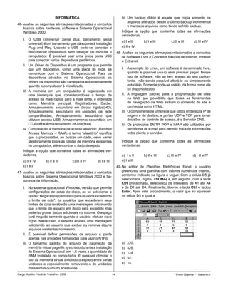 INFORMÁTICA                                             IV.	 Um	 backup	 diário	 é	 aquele	 que	 copia	 somente	 os	
                                                                                            arquivos	alterados	desde	o	último	backup	incremental	
46-	Analise	as	seguintes	afirmações	relacionadas	a	conceitos	
                                                                                            e	marca	os	arquivos	como	tendo	sofrido	backup.	
    básicos	sobre	hardware,	software	e	Sistema	Operacional	
    Windows	2000.                                                                      Indique	 a	 opção	 que	 contenha	 todas	 as	 afirmações	
                                                                                       verdadeiras.
    I.	 O	 USB	 (Universal Serial Bus,	 barramento	 serial	
                                                                                       a)	I	e	II		     b)	I	e	III	 	          c)	II	e	III											d)	III	e	IV					
                                                                                                                                                               	
          universal)	é	um	barramento	que	dá	suporte	à	instalação	
          Plug	 and	 Play.	 Usando	 o	 USB	 pode-se	 conectar	 e	                      e)	II	e	IV
          desconectar	 dispositivos	 sem	 desligar	 ou	 reiniciar	 o	               48-	Analise	as	seguintes	afirmações	relacionadas	a	conceitos	
          computador.	 É	 possível	 usar	 uma	 única	 porta	 USB	                       de	Software	Livre	e	Conceitos	básicos	de	Internet,	Intranet	
          para	conectar	vários	dispositivos	periféricos.                                e	Extranet.
    II.	 Um	Driver	de	Dispositivo	é	um	programa	que	permite	
          que	 um	 dispositivo,	 como	 uma	 placa	 de	 rede,	 se	                      I.	 A	exemplo	do	Linux,	um	software	é	denominado	livre,	
          comunique	 com	 o	 Sistema	 Operacional.	 Para	 os	                                quando	 é	 possível	 usá-lo	 sem	 precisar	 pagar.	 Nesse	
          dispositivos	 ativados	 no	 Sistema	 Operacional,	 os	                             tipo	 de	 software,	 não	 se	 tem	 acesso	 ao	 seu	 código-
          drivers	de	dispositivo	são	carregados	automaticamente	    	                        fonte,	 	 não	 sendo	 possível	 alterá-lo	 ou	 simplesmente	
          quando	o	computador	é	inicializado.                                                estudá-lo.	Somente	pode-se	usá-lo,	da	forma	como	ele	
                                                                                             foi	disponibilizado.
    III.	 A	 memória	 em	 um	 computador	 é	 organizada	 em	
          uma	 hierarquia	 que,	 considerando-se	 o	 tempo	 de	                        II.	 A	 linguagem	 padrão	 para	 a	 programação	 de	 sites	
          acesso	da	mais	rápida	para	a	mais	lenta,	é	ordenada	                               na	 Web	 que	 possibilita	 que	 todas	 as	 ferramentas	
          como:	 Memória	 principal;	 Registradores;	 Cache;	                                de	 navegação	 da	 Web	 exibam	 o	 conteúdo	 do	 site	 é	
          Armazenamento	 secundário	 em	 discos	 rígidos(HD);	                               conhecida	como	HTML.
          Armazenamento	 secundário	 em	 unidades	 de	 rede	                           III.	 O	componente	de	uma	rede	que	utiliza	endereços	IP	de	
          compartilhadas;	 Armazenamento	 secundário	 que	                                   origem	e	de	destino,	e	portas	UDP	e	TCP	para	tomar	
          utilizam	acesso	USB;	Armazenamento	secundário	em	                                  decisões	de	controle	de	acesso,	é	o	Servidor	DNS.
          CD-ROM	e	Armazenamento	off-line(fitas).                                      IV.	 Os	 protocolos	 SMTP,	 POP	 e	 IMAP	 são	 utilizados	 por	
    IV.	 Com	relação	à	memória	de	acesso	aleatório	(Random                                   servidores	de	e-mail	para	permitir	troca	de	informações	
          Access Memory	 –	 RAM),	 o	 termo	 “aleatório”	 significa	                         entre	cliente	e	servidor.
          que	 o	 processador,	 ao	 buscar	 um	 dado,	 deve	 varrer	
          aleatoriamente	todas	as	células	de	memória	existentes	                       Indique	 a	 opção	 que	 contenha	 todas	 as	 afirmações	
          no	computador,	até	encontrar	o	dado	desejado.                                verdadeiras.
    Indique	 a	 opção	 que	 contenha	 todas	 as	 afirmações	 ver-
    dadeiras.                                                                          a)	 I	e	II	     b)	II	e	III											c)	III	e	IV	 								d)	 II	e	IV
    a)	II	e	IV	       	b)	II	e	III	
                                  	        c)	III	e	IV												d)	I	e	III           e)	I	e	III
    e)	I	e	II                                                                       49-	No	 editor	 de	 Planilhas	 Eletrônicas	 Excel,	 o	 usuário	
47-	Analise	as	seguintes	afirmações	relacionadas	a	conceitos	                           preencheu	 uma	 planilha	 com	 valores	 numéricos	 inteiros,	
    básicos	sobre	Sistema	Operacional	Windows	2000	e	Se-                                conforme	indicado	na	figura	a	seguir.	Com	a	célula	D5	já	
    gurança da Informação.                                                              selecionada,	digitou	=SOMA(	e,	em	seguida,	com	a	tecla	
                                                                                        Ctrl	 pressionada,	 selecionou	 os	 intervalos	 de	A1	 até	A4	
    I.	 No	sistema	operacional	Windows,	versão	que	permite	                             e	de	D1	até	D4.	Finalmente,	liberou	a	tecla	Ctrl	e	teclou	
          configurações	 de	 cotas	 de	 disco,	 ao	 se	 selecionar	 a	                  Enter.	Após	 este	 procedimento,	 o	 valor	 que	 irá	 aparecer	
          opção		“	Negar	espaço	em	disco	para	usuários	excedendo	                       na	célula	D5	é	igual	a
          o	 limite	 de	 cota”,	 os	 usuários	 que	 excederem	 seus	
          limites	de	cota	receberão	uma	mensagem	informando	
          que	 o	 limite	 do	 espaço	 em	 disco	 será	 excedido	 mas	
          poderão	gravar	dados	adicionais	no	volume.	O	espaço	
          será	negado	somente	quando	 o	usuário	 efetuar	novo	
          logon.	Neste	caso,	o	servidor	enviará	uma	mensagem	
          solicitando	 ao	 usuário	 que	 exclua	 ou	 remova	 alguns	
          arquivos	existentes	no	mesmo.
    II.	 É	 possível	 definir	 permissões	 de	 arquivo	 e	 pasta	
          apenas	nas	unidades	formatadas	para	usar	o	NTFS.	
    III.	 O	 tamanho	 padrão	 do	 arquivo	 de	 paginação	 da	                          a)	   220.
          memória	virtual	pagefile.sys	criado	durante	a	instalação	                    b)	   426.	
          do	Sistema	Operacional	tem	1,5	vezes	a	quantidade	de	                        c)	   128.
          RAM	 instalada	 no	 computador.	 É	 possível	 otimizar	 o	
                                                                                       d)	   92.
          uso	da	memória	virtual	dividindo	o	espaço	entre	várias	
          unidades	 e	 especialmente	 removendo-a	 de	 unidades	                       e)	   14.
          mais	lentas	ou	muito	acessadas.
Cargo:	Auditor-Fiscal	do	Trabalho	-	2006                                       1                                                 Prova	Objetiva	1	-	Gabarito	1
 