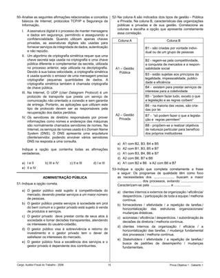 50-	Analise	as	seguintes	afirmações	relacionadas	a	conceitos	                        52-	Na	coluna	A	são	indicados	dois	tipos	de	gestão	-	Pública	
    básicos	 de	 Internet,	 protocolos	 TCP/IP	 e	 Segurança	 da	                        e	Privada.	Na	coluna	B,	características	das	organizações	
    Informação.                                                                          públicas	 e	 privadas	 e	 de	 sua	 gestão.	 Correlacione	 as	
                                                                                         colunas	 e	 escolha	 a	 opção	 que	 apresenta	 corretamente	
    I.	 A	assinatura	digital	é	o	processo	de	manter	mensagens	
                                                                                         essa correlação.
          e	 dados	 em	 segurança,	 permitindo	 e	 assegurando	 a	
          confidencialidade.	 Quando	 utilizam	 apenas	 chaves	                           Coluna	A                                    Coluna	B
          privadas,	 as	 assinaturas	 digitais	 são	 usadas	 para	
          fornecer	serviços	de	integridade	de	dados,	autenticação	                                                 B1	-	são	criadas	por	vontade	indivi-
          e	não	repúdio.                                                                                           dual	ou	de	um	grupo	de	pessoas
    II.	 Um	algoritmo	de	criptografia	simétrica	requer	que	uma	
          chave	secreta	seja	usada	na	criptografia	e	uma	chave	                                                    B2	-	regem-se	pela	competitividade,	
          pública	diferente	e	complementar	da	secreta,	utilizada	                                                  a	conquista	de	mercados	e	a	respon-
          no	 processo	 anterior,	 seja	 utilizada	 na	 decriptografia.	                A1	–	Gestão	               sabilidade	social
          Devido	à	sua	baixa	velocidade,	a	criptografia	simétrica	                        Pública		
          é	usada	quando	o	emissor	de	uma	mensagem	precisa	                                                        B3	-	estão	sujeitas	aos	princípios	da		
          criptografar	 pequenas	 quantidades	 de	 dados.	 A	                                                      legalidade,	impessoalidade,	publici-
          criptografia	 simétrica	 também	 é	 chamada	 criptografia	                                               dade	e	eficiência
          de	chave	pública.                                                                                        B4	-		existem	para	prestar	serviços	de	
    III.	 Na	 Internet,	 O	 UDP	 (User Datagram Protocol)	 é	 um	                                                  interesse	para	a	coletividade
          protocolo	 de	 transporte	 que	 presta	 um	 serviço	 de	                                                 B5	-	“podem	fazer	tudo,	exceto	o	que	
          comunicação	não	orientado	a	conexão	e	sem	garantia	                                                      a	legislação	e	as	regras	coíbem”
          de	entrega.	Portanto,	as	aplicações	 que	 utilizam	este	                                                 B6	-	na	maioria	das	vezes,	são	cria-
          tipo	 de	 protocolo	 devem	 ser	 as	 responsáveis	 pela	                                                 das	por	lei
          recuperação	dos	dados	perdidos.
                                                                                        A2	–	Gestão	               B7	-		“só	podem	fazer	o	que	a	legisla-
    IV.	 Os	 servidores	 de	 diretório	 responsáveis	 por	 prover	                        Privada	                 ção	e		regras	permitem”
          informações	como	nomes	e	endereços	das	máquinas	
          são	normalmente	chamados	servidores	de	nomes.	Na	                                                        B8	-	propõem-se	a	realizar	objetivos	
          Internet,	os	serviços	de	nomes	usado	é	o	Domain Name                                                     de	natureza	particular	para	benefício	
          System	 (DNS).	 O	 DNS	 apresenta	 uma	 arquitetura	                                                     dos	próprios	instituidores
          cliente/servidor,	 podendo	 envolver	 vários	 servidores	
          DNS	na	resposta	a	uma	consulta.
                                                                                         a)	   A1	com	B2,	B3,	B4	e	B5	
    Indique	 a	 opção	 que	 contenha	 todas	 as	 afirmações	                             b)	   A2	com	B1,	B3,	B5	e	B7
    verdadeiras.                                                                         c)	   A1	com	B3,	B4,	B6	e	B7
                                                                                         d)	   A2	com	B6,	B7	e	B8	
    a)	 I	e	II	       		b)	III	e	IV		      c)	II	e	III	 											d)	I	e	III            e)	   A1	com	B2	e	B6			e	A2	com	B6	e	B7	
    e)	 II	e	IV                                                                      53-	Indique	 a	 opção	 que	 completa	 corretamente	 a	 frase	
                                                                                         a	 seguir:	 Os	 programas	 de	 qualidade	 têm	 como	 foco	
                      ADMINISTRAÇÃO PÚBLICA                                              as	 necessidades	 dos	 .....................,	 buscam	 a	 maior	
                                                                                         ..........................	 dos	 processos,	 evitando	 ........................	
51-	Indique	a	opção	correta.                                                             Caracterizam-se	pela		.....................	e	..................
    a)	 O	 gestor	 público	 está	 sujeito	 à	 competitividade	 do	                       a)	 clientes	internos	e	externos	da	organização	/	eficiência/	
        mercado,	devendo	prestar	serviços	a	um	maior	número	                                 desperdícios.	/	participação	de	toda	a	equipe	/	melhoria	
        de	pessoas.		                                                                        contínua.
    b)	 O	gestor	público	presta	serviços	à	sociedade	em	prol	                            b)	 fornecedores	 /	 efetividade	 /	 a	 repetição	 de	 tarefas./	
        do	bem	comum	e	o	gestor	privado	está	sujeito	à	venda	                                horizontalização	 das	 estruturas	 organizacionais/	
        de	produtos	e	serviços.	                                                             mudanças	drásticas.
    c)	 O	 gestor	 privado	 	 deve	 prestar	 conta	 de	 seus	 atos	 à	                   c)	 acionistas	/	eficiência	/	desperdícios.	/	subordinação	às	
        sociedade	e	tomar	decisões	transparentes,	atendendo	                                 decisões	da	diretoria	/	melhoria	contínua.	
        os	interesses	do	usuário-cidadão.	
                                                                                         d)	 clientes	 internos	 da	 organização	 /	 eficácia	 /	 a	
    d)	 O	 gestor	 público	 visa	 à	 sobrevivência	 e	 retorno	 do	                          horizontalização	 das	 tarefas.	 /	 mudança	 fundamental	
        investimento	 e	 o	 gestor	 privado	 tem	 o	 dever	 de	                              dos	processos	/	melhoria	contínua.
        satisfazer	os	interesses	do	mercado.
                                                                                         e)	 Stakeholders	 /	 efetividade	 /	 a	 repetição	 de	 tarefas./	
    e)	 O	 gestor	 público	 foca	 a	 excelência	 dos	 serviços	 e	 o	                        busca	 de	 padrões	 de	 desempenho	 /	 mudanças	
        gestor	privado	é	dependente	dos	contribuintes.                                       fundamentais.




Cargo:	Auditor-Fiscal	do	Trabalho	-	2006                                        1                                                       Prova	Objetiva	1	-	Gabarito	1
 