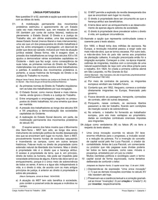 LÍNGUA PORTUGUESA                                               b)	 O	MST	permite	a	explosão	da	revolta	desesperada	dos	
                                                                                             que	se	encontram	sem	lugar	no	mundo.
    Nas	questões	01	e	02,	assinale	a	opção	que	está	de	acordo	
    com	as	idéias	do	texto.                                                              c)	 O	direito	à	propriedade	deve	ser	circunscrito	ao	que	a	
                                                                                             herança	atribui	aos	beneficiários.
01-		     A	 mobilização	 permanente	 dos	 movimentos	                                   d)	 A	terra	deve	servir	ao	enriquecimento	e	ao	desenvolvi-
    proletários	 estimulou	 o	 aparecimento	 de	 um	 Estado	                                 mento	de	apenas	alguns	setores	da	sociedade.
    cada	 vez	 mais	 interventor,	 que,	 em	 meados	 do	 século	
                                                                                         e)	 O	direito	à	propriedade	deve	prevalecer	sobre	o	direito	
    XX	 (também	 por	 conta	 de	 outros	 fatores),	 realizou-se	
                                                                                             à	vida,	em	qualquer	circunstância.
    plenamente:	 o	 Estado	 Social.	 O	 Direito	 e	 a	 Justiça	 do	
    Trabalho	 são,	 em	 última	 análise,	 uma	 das	 expressões	                     03-	Assinale	 a	 opção	 que	 representa	 continuidade	 coesa	 e	
    desse	Estado	Social	(menos	liberal	e	mais	interveniente),	                          coerente	para	o	texto	abaixo.
    uma	vez	que	um	dos	pressupostos	do	direito	trabalhista	é	
    que	há,	entre	empregado	e	empregador,	um	desnível	de	                                Em	 1850,	 o	 Brasil	 tinha	 dois	 milhões	 de	 escravos.	 Na	
    poder	que	deve	ser	sanado,	inclusive	por	meio	da	atuação	                            Europa,	 a	 revolução	 industrial	 passou	 a	 exigir	 cada	 vez	
    jurídica	 estatal.	 Dessa	 forma,	 não	 é	 exagero	 dizer,	 a	                       mais	mão-de-obra,	que	se	tornou	escassa.	Por	outro	lado,	
    pressão	dos	trabalhadores	ao	longo	dos	séculos	XIX	e	XX	                             a	 mão-de-obra	 livre	 do	 país	 não	 servia	 aos	 propósitos	
    ajudou	 a	 democratizar	 várias	 sociedades	 capitalistas	 no	                       da	plantação	cafeeira.	A	solução	preconizada	então	foi	a	
    Ocidente	 –	 dado	 que	 fez	 surgir,	 como	 conseqüência	 de	                        imigração	européia.	Começam	a	criar,	na	época	imperial,	
    suas	 lutas,	 as	 primeiras	 normas	 do	 Direito	 do	 Trabalho,	                     colônias	de	imigrantes,	trazidos	com	a	convicção	de	uma	
    materializadas	nos	primeiros	acordos	entre	trabalhadores	                            natural	superioridade	da	raça	com	uma	ética	própria	para	
    e	 patrões.	 A	 existência	 dos	 movimentos	 proletários	 é,	                        o	 trabalho.	 Em	 1824,	 foi	 criada	 a	 primeira	 colônia	 alemã	
    portanto,	 a	 causa	 histórica	 da	 formação	 do	 Direito	 e	 da	                    em	São	Leopoldo,	no	Rio	Grande	do	Sul.
                                                                                         (Sidnei Machado - http://calvados.c3sl.ufpr.br/ojs2/index.php/direito/article/
    Justiça	do	Trabalho	no	mundo.	
                                                                                         viewPDFInterstitial/1766/1463)
    (Raquel Veras Franco, Breve Histórico da Justiça e do Direito do Trabalho
    no Mundo - http://www.tst.gov.br/Srcar/Documentos/Historico)                         a)	 Por	 meio	 de	 contratos	 de	 parceria,	 os	 imigrantes	
                                                                                             europeus	vendiam	seu	trabalho	futuro.	
    a)	 As	primeiras	normas	do	Direito	do	Trabalho	impulsiona-
                                                                                         b)	 Contanto	que,	em	1852,	Vergueiro,	comece	a	contratar	
        ram	as	lutas	dos	trabalhadores	por	sua	revogação.
                                                                                             diretamente	 imigrantes	 na	 Europa,	 financiado	 pelo	
    b)	 O	 Estado	 Social,	 como	 menos	 liberal	 e	 mais	 interve-                          governo.
        niente,	ainda	ignora	o	Direito	e	a	Justiça	do	Trabalho.
                                                                                         c)	 Ficava	devendo	as	passagens,	transporte,	comissões	
    c)	 Entre	 empregado	 e	 empregador,	 segundo	 os	 pressu-                               de	contrato,	além	de	outras	despesas.	
        postos	do	direito	trabalhista,	há	uma	simetria	que	deve	
                                                                                         d)	 Porquanto,	 nesse	 contexto,	 os	 escravos	 libertos	
        ser	mantida.
                                                                                             passaram	 a	 não	 ter	 trabalho,	 ficando	 sem	 condições	
    d)	 A	pressão	dos	trabalhadores	ao	longo	dos	séculos	XIX	                                de	inserção	social	e	de	sobrevivência.
        e	 XX	 prejudicou	 a	 democratização	 das	 sociedades	
                                                                                         e)	 No	 entanto,	 o	 trabalho	 foi	 fornecido	 ao	 trabalhador	
        capitalistas	do	Ocidente.
                                                                                             europeu,	 pois	 era	 mais	 vantajoso	 ao	 proprietário,	
    e)	 A	 realização	 do	 Estado	 Social	 decorre,	 em	 parte,	 da	                         dadas	 as	 condições	 contratuais	 onerosas	 impostas	
        mobilização	 permanente	 dos	 movimentos	 proletários	                               aos	imigrantes.
        do	século	XX.
                                                                                    04-	Julgue	 como	 verdadeiros	 (V)	 ou	 falsos	 (F)	 os	 itens	 a	
02-										O	exame	sereno	dos	fatos	mostra	que	o	Movimento	                           respeito	do	texto	abaixo.	
    dos	 Sem-Terra	 -	 MST	 tem	 sido,	 ao	 longo	 dos	 anos,	
    instrumento	de	contenção	política	da	revolta	desesperada	                        1  Uma	 única	 inovação	 ocorrida	 no	 século	 XV	 teve	
    dos	que	se	encontram	sem	lugar	no	mundo.	Sem	o	MST,	                                enorme	 influência	 para	 o	 progresso,	 a	 inclusão	 social	
    provavelmente	 haveria	 hordas	 de	 excluídos	 saqueando	                           e	 a	 redução	 da	 pobreza.	 Foi	 a	 invenção	 do	 conceito	
    e	 incendiando	 os	 campos,	 como	 em	 outros	 tempos	                              de	 capital	 social	 pelo	 frei	 Luca	 Paccioli,	 o	 criador	 da	
    históricos.	 Fala-se	 muito	 no	 direito	 de	 propriedade	 como	                 5  contabilidade.	Antes	de	Luca	Paccioli,	um	comerciante	
    extensão	natural	da	liberdade	dos	homens.	Mas	o	direito	                            ou	 produtor	 que	 não	 pagasse	 suas	 dívidas	 poderia	
    à	 propriedade	 não	 é	 o	 direito	 que	 a	 herança	 atribui.	                      ter	 todos	 os	 bens	 pessoais,	 como	 casa,	 móveis	 e	
    O	 acesso	 à	 propriedade	 da	 terra,	 que	 é,	 em	 princípio,	                     poupança,	arrestados	por	um	juiz	ou	credor.	
    direito	de	todos	os	homens,	não	pode	ser	impedido	pela	                             Muitos	 cientistas	 políticos	 e	 sociólogos	 usam	 o	 termo	
    voracidade	ambiciosa	de	alguns.	A	terra	não	deve	servir	ao	                      10 capital	 social	 de	 forma	 equivocada,	 numa	 tentativa	
    enriquecimento,	porque	é	o	único	meio	de	sobrevivência	                             deliberada	de	confundir	o	leitor.
    de	todos	os	seres.	A	terra	e	a	água	são	indispensáveis	à	                              (Adaptado de Stephen Kanitz, O capital social.Veja, 12 de abril, 2006)
    vida,	 e	 o	 direito	 à	 vida,	 de	 acordo	 com	 os	 mais	 antigos	
                                                                                         (		)	Depreende-se	 da	 expressão	 “Uma	 única	 inovação”	
    princípios	de	justiça,	é	anterior	ao	direito	à	propriedade	e	
                                                                                              (l.1)	que	as	demais	inovações	ocorridas	no	século	XV	
    sobre	ele	prevalece.
                                                                                              não	resistem	até	hoje.
        (Mauro Santayana, Jornal do Brasil, 19/04/2006)
                                                                                         (		)	Preservam-se	a	coerência	textual	e	a	correção	gramati-
    a)	 A	 atuação	 do	 MST	 tem	 sido	 benéfica	 à	 sociedade,	                              cal	ao	trocar	“invenção(l.3)	por	criação	e	“criador”(l.4)	
        pois	contém	a	possível	onda	de	saques	e	incêndios	no	                                 por	inventor,	respectivamente.
        campo.
Cargo:	Auditor-Fiscal	do	Trabalho	-	2006                                                                                               Prova	Objetiva	1	-	Gabarito	1
 