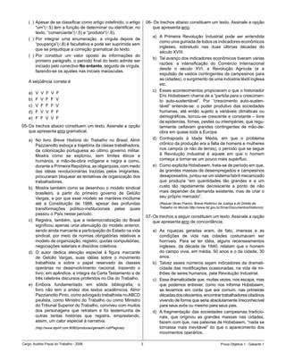 (		)	Apesar	de	se	classificar	como	artigo	indefinido,	o	artigo	      06-	Os	trechos	abaixo	constituem	um	texto.	Assinale	a	opção	
         “um”(l.5)	tem	a	função	de	determinar	ou	identificar,	no	           que	apresenta	erro.
         texto,	“comerciante”(l.5)	e	“produtor”(l.6).
                                                                            a)	 A	 Primeira	 Revolução	 Industrial	 pode	 ser	 entendida	
    (		)	Por	 integrar	 uma	 enumeração,	 a	 vírgula	 depois	 de	
                                                                                como	uma	guinada	de	todos	os	indicadores	econômicos	
         “poupança”(l.8)	é	facultativa	e	pode	ser	suprimida	sem	
                                                                                ingleses,	 sobretudo	 nas	 duas	 últimas	 décadas	 do	
         que	se	prejudique	a	correção	gramatical	do	texto.	
                                                                                século	XVIII.	
    (		)	Por	 constituir	 um	 valor	 oposto	 às	 informações	 do	
                                                                            b)	 Tal	avanço	dos	indicadores	econômicos	tiveram	várias	
         primeiro	parágrafo,	o	período	final	do	texto	admite	ser	
                                                                                razões:	 a	 intensificação	 do	 Comércio	 Internacional	
         iniciado	pelo	conectivo	No entanto, seguido de vírgula,
                                                                                desde	 o	 século	 XVI,	 a	 Revolução	 Agrícola	 (e	 a	
         fazendo-se	os	ajustes	nas	iniciais	maiúsculas.
                                                                                expulsão	de	vastos	contingentes	de	campesinos	para	
                                                                                as	cidades),	o	surgimento	de	uma	indústria	têxtil	inglesa	
    A	seqüência	correta	é
                                                                                etc.	
                                                                            c)	 Esses	acontecimentos	propiciaram	o	que	o	historiador	
    a)	   V		V		F		V		F
                                                                                Eric	Hobsbawm	chama	de	a	“partida	para	o	crescimen-
    b)	   F		V		F		F		V                                                         to	 auto-sustentável”.	 Por	 “crescimento	 auto-susten-
    c)	   V		F		F		F		V	                                                        tável”	 entende-se:	 o	 poder	 produtivo	 das	 sociedades	
    d)	   F		V		V		F		F                                                         humanas,	 até	 então	 sujeito	 a	 variáveis	 climáticas	 ou	
    e)	   F		F		V		V		F                                                         demográficas,	tornou-se	crescente	e	constante	–	livre	
                                                                                de	epidemias,	fomes,	pestes	ou	intempéries,	que	regu-
05-	Os	trechos	abaixo	constituem	um	texto.	Assinale	a	opção	                    larmente	 ceifavam	 grandes	 contingentes	 de	 mão-de-
    que	apresenta	erro	gramatical.                                              obra	em	quase	toda	a	Europa.
    a)	 No	 livro	 Breve História do Trabalho no Brasil,	 Almir	            d)	 Contraposto	 à	 Idade	 Média,	 em	 que	 o	 problema	
        Pazzianotto	esboça	a	trajetória	da	classe	trabalhadora,	                crônico	da	produção	era	a	falta	de	homens	e	mulheres	
        da	 colonização	 portuguesa	 ao	 último	 governo	 militar.	             nos	campos	(e	não	de	terras),	o	período	que	se	segue	
        Mostra	 como	 se	 explorou,	 sem	 limites	 éticos	 e	                   à	 Revolução	 Industrial	 é	 aquele	 em	 que	 o	 homem	
        humanos,	 a	 mão-de-obra	 indígena	 e	 negra	 e	 como,	                 começa	a	tornar-se	um	pouco	mais	supérfluo.	
        durante	a	Primeira	República,	as	oligarquias,	com	medo	             e)	 Como	explicita	Hobsbawm,	trata-se	de	período	em	que,	
        das	 idéias	 revolucionárias	 trazidas	 pelos	 imigrantes,	             às	grandes	massas	de	desempregados	e	campesinos	
        procuraram	bloquear	as	tentativas	de	organização	dos	                   desapossados,	juntou-se	um	sistema	fabril	mecanizado	
        trabalhadores.                                                          que	 produzia	 “em	 quantidades	 tão	 grandes	 e	 a	 um	
    b)	 Mostra	também	como	se	desenhou	o	modelo	sindical	                       custo	 tão	 rapidamente	 decrescente	 a	 ponto	 de	 não	
        brasileiro,	 a	 partir	 do	 primeiro	 governo	 de	 Getúlio	             mais	depender	da	demanda	existente,	mas	de	criar	o	
        Vargas,	e	por	que	esse	modelo	se	manteve	incólume	                      seu	próprio	mercado”.
        até	 a	 Constituição	 de	 1988,	 apesar	 das	 profundas	                (Raquel Veras Franco, Breve Histórico da Justiça e do Direito do
        transformações	 político-institucionais	 pelas	 quais	                  Trabalho no Mundo.http://www.tst.gov.br/Srcar/Documentos/Historico)
        passou	o	País	nesse	período.	
                                                                         07-	Os	trechos	a	seguir	constituem	um	texto.	Assinale	a	opção	
    c)	 Registra,	 também,	 que	 a	 redemocratização	 do	 Brasil	            que	apresenta	erro	de	concordância.
        significou	apenas	uma	atenuação	do	modelo	anterior,	
        sendo	ainda	marcante	a	participação	do	Estado	na	vida	              a)	 As	 riquezas	 geradas	 eram,	 de	 fato,	 imensas	 e	 as	
        sindical,	 por	 meio	 de	 normas	 obrigatórias	 relativas	 a	           condições	 de	 vida	 nas	 cidades	 costumavam	 ser	
        modelo	de	organização,	registro,	quotas	compulsórias,	                  horríveis.	 Para	 se	 ter	 idéia,	 alguns	 recenseamentos	
        negociações	salariais	e	dissídios	coletivos.                            ingleses,	 da	 década	 de	 1840,	 relatam	 que	 o	 homem	
    d)	 O	 autor	 dedica	 atenção	 especial	 à	 figura	 marcante	               do	campo	vivia,	em	média,	50	anos	e	o	da	cidade,	30	
        de	 Getúlio	 Vargas,	 suas	 idéias	 sobre	 o	 movimento	                anos.
        trabalhista	 e	 sobre	 o	 papel	 reservado	 às	 classes	            b)	 Talvez	 esses	 números	 sejam	 indicadores	 da	 dramati-
        operárias	 no	 desenvolvimento	 nacional,	 trazendo	 o	                 cidade	das	modificações	ocasionadas,	na	vida	de	mi-
        livro,	em	apêndice,	a	íntegra	da	Carta	Testamento	e	de	                 lhões	de	seres	humanos,	pela	Revolução	Industrial.	
        três	célebres	discursos	proferidos	no	Dia	do	Trabalho.              c)	 Essa	dramaticidade	que,	muitas	vezes,	nos	escapa,	mas	
    e)	 Embora	 fundamentado	 em	 sólida	 bibliografia,	 o	                     que	 podemos	 entrever,	 como	 nos	 informa	 Hobsbawm,	
        livro	 não	 tem	 a	 aridez	 dos	 textos	 acadêmicos.	 Almir	            se	 levarmos	 em	 conta	 que	 era	 comum,	 nas	 primeiras	
        Pazzianotto	Pinto,	como	advogado	trabalhista	no	ABCD	                   décadas	dos	oitocentos,	encontrar	trabalhadores	citadinos	
        paulista,	como	Ministro	do	Trabalho	ou	como	Ministro	                   vivendo	de	forma	que	seria	absolutamente	irreconhecível	
        do	Tribunal	Superior	do	Trabalho,	conviveu	com	muitos	                  para	seus	avós	ou	mesmo	para	seus	pais.	
        dos	 personagens	 que	 retratam	 e	 foi	 testemunha	 de	            d)	 A	 fragmentação	 das	 sociedades	 campesinas	 tradicio-
        outras	 tantas	 histórias	 que	 registra,	 emprestando,	                nais,	 que	 originou	 as	 grandes	 massas	 nas	 cidades,	
        assim,	um	calor	especial	à	narrativa.                                   fazem	com	que,	nas	palavras	de	Hobsbawm,	“nada	se	
          (http://www.stpinf.com:8080/producao/genadm.nsf/Paginas)              tornasse	 mais	 inevitável”	 do	 que	 o	 aparecimento	 dos	
                                                                                movimentos	operários.

Cargo:	Auditor-Fiscal	do	Trabalho	-	2006                                                                              Prova	Objetiva	1	-	Gabarito	1
 