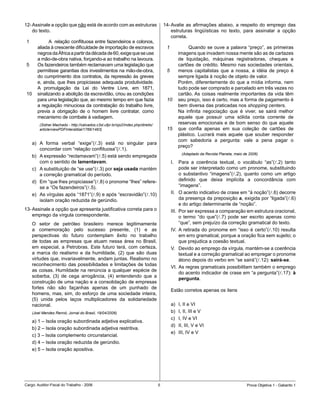 12-	Assinale	a	opção	que	não	está	de	acordo	com	as	estruturas	                         14-	Avalie	 as	 afirmações	 abaixo,	 a	 respeito	 do	 emprego	 das	
    do	texto.                                                                              estruturas	 lingüísticas	 no	 texto,	 para	 assinalar	 a	 opção	
                                                                                           correta.
 1       							A		relação	conflituosa	entre	fazendeiros	e	colonos,	
         aliada	à	crescente	dificuldade	de	importação	de	escravos	                      1         						Quando	se	ouve	a	palavra	“preço”,	as	primeiras	
         negros	da	África	a	partir	da	década	de	60,	exige	que	se	use	                             imagens	que	invadem	nossa	mente	são	as	de	cartazes	
         a	mão-de-obra	nativa,	forçando-a	ao	trabalho	na	lavoura.	                                de	 liquidação,	 máquinas	 registradoras,	 cheques	 e	
        Os	fazendeiros	também	reclamavam	uma	legislação	que	                                     cartões	de	crédito.	Mesmo	nas	sociedades	orientais,	
         permitisse	garantias	dos	investimentos	na	mão-de-obra,	                        5         menos	 capitalistas	 que	 a	 nossa,	 a	 idéia	 de	 preço	 é	
         do	cumprimento	dos	contratos,	da	repressão	às	greves	                                    sempre	ligada	à	noção	de	objeto	de	valor.	
         e,	ainda,	que	lhes	propiciasse	adequada	produtividade.	                                  Porém,	diferentemente	do	que	a	mídia	informa,	nem	
         A	 promulgação	 da	 Lei	 do	 Ventre	 Livre,	 em	 1871,	                                  tudo	pode	ser	comprado	e	parcelado	em	três	vezes	no	
 10      sinalizando	a	abolição	da	escravidão,	criou	as	condições	                                cartão.	As	coisas	realmente	importantes	da	vida	têm	
         para	uma	legislação	que,	ao	mesmo	tempo	em	que	fazia	                          10        seu	preço,	isso	é	certo,	mas	a	forma	de	pagamento	é	
         a	regulação	minuciosa	da	contratação	do	trabalho	livre,	                                 bem	diversa	das	praticadas	nos	shopping centers.
         previa	 a	 obrigação	 de	 o	 homem	 livre	 contratar,	 como	                             Na	 infinita	 negociação	 que	 é	 viver,	 se	 sairá	 melhor	
         mecanismo	de	combate	à	vadiagem.	                                                        aquele	 que	 possuir	 uma	 sólida	 conta	 corrente	 de	
          (Sidnei Machado - http://calvados.c3sl.ufpr.br/ojs2/index.php/direito/                  reservas	emocionais	e	de	bom	senso	do	que	aquele	
          article/viewPDFInterstitial/1766/1463)                                        15        que	 confia	 apenas	 em	 sua	 coleção	 de	 cartões	 de	
                                                                                                  plástico.	 Lucrará	 mais	 aquele	 que	 souber	 responder	
                                                                                                  com	 sabedoria	 a	 pergunta:	 vale	 a	 pena	 pagar	 o	
      a)	 A	 forma	 verbal	 “exige”(l.3)	 está	 no	 singular	 para	
                                                                                                  preço?
          concordar	com	“relação	conflituosa”(l.1).
                                                                                                   (Adaptado da Revista Planeta, maio de 2006)
      b)	 A	expressão	“reclamavam”(l.5)	está	sendo	empregada	
          com	o	sentido	de	lamentavam.                                                      I.	 Para	 a	 coerência	 textual,	 o	 vocábulo	 “as”(l.2)	 tanto	
      c)	 A	substituição	de	“se	use”(l.3)	por	seja usada	mantém	                                  pode	ser	interpretado	como	um	pronome,	substituindo	
          a	correção	gramatical	do	período.                                                       o	 substantivo	 “imagens”(l.2),	 quanto	 como	 um	 artigo	
      d)	 Em	“que	lhes	propiciasse”(l.8)	o	pronome	“lhes”	refere-                                 definido	 que	 deixa	 implícita	 a	 concordância	 com	
          se	a	“Os	fazendeiros”(l.5).                                                             “imagens”.
      e)	 As	vírgulas	após	“1871”(l.9)	e	após	“escravidão”(l.10)	                           II.	 O	acento	indicativo	de	crase	em	“à	noção”(l.6)	decorre	
          isolam	oração	reduzida	de	gerúndio.                                                     da	presença	da	preposição	a,	exigida	por	“ligada”(l.6)	
                                                                                                  e	do	artigo	determinante	de	“noção”.
13-	Assinale	a	opção	que	apresenta	justificativa	correta	para	o	                            III.	 Por	ser	expressa	a	comparação	em	estrutura	oracional,	
    emprego	da	vírgula	correspondente.                                                            o	 termo	 “do	 que”(l.7)	 pode	 ser	 escrito	 apenas	 como	
      O	 setor	 de	 petróleo	 brasileiro	 merece	 legitimamente	                                  “que”,	sem	prejuízo	da	correção	gramatical	do	texto.
      a	 comemoração	 pelo	 sucesso	 presente,	 (1)	 e	 as	                                 IV.	 A	 retirada	 do	 pronome	 em	 “isso	 é	 certo”(l.10)	 resulta	
      perspectivas	 do	 futuro	 contemplam	 êxito	 no	 trabalho	                                  em	erro	gramatical,	porque	a	oração	fica	sem	sujeito;	o	
      de	 todas	 as	 empresas	 que	 atuam	 nessa	 área	 no	 Brasil,	                              que	prejudica	a	coesão	textual.
      em	 especial,	 a	 Petrobras.	 Este	 futuro	 terá,	 com	 certeza,	                     V.	 Devido	ao	emprego	da	vírgula,	mantém-se	a	coerência	
      a	 marca	 do	 realismo	 e	 da	 humildade,	 (2)	 que	 são	 duas	                             textual	e	a	correção	gramatical	ao	empregar	o	pronome	
      virtudes	que,	invariavelmente,	andam	juntas.	Realismo	no	                                   átono	depois	do	verbo	em	“se	sairá”(l.12):	sairá-se.
      reconhecimento	das	possibilidades	e	limitações	de	todas	
                                                                                            VI.	As	regras	gramaticais	possibilitam	também	o	emprego	
      as	coisas.	Humildade	na	renúncia	a	qualquer	espécie	de	
                                                                                                  do	acento	indicador	de	crase	em	“a	pergunta”(l.17):	à
      soberba,	 (3)	 de	 cega	 arrogância,	 (4)	 entendendo	 que	 a	
                                                                                                  pergunta.
      construção	de	uma	nação	e	a	consolidação	de	empresas	
      fortes	 não	 são	 façanhas	 apenas	 de	 um	 punhado	 de	
                                                                                            Estão	corretos	apenas	os	itens
      homens,	mas,	sim,	do	esforço	de	uma	sociedade	inteira,	
      (5)	 unida	 pelos	 laços	 multiplicadores	 da	 solidariedade	
      nacional.                                                                             a)	   I,	II	e	VI
      (Joel Mendes Rennó, Jornal do Brasil, 19/04/2006)                                     b)	   I,	II,	III	e	V	
                                                                                            c)	   I,	IV	e	VI
      a)	1	–	Isola	oração	subordinada	adjetiva	explicativa.
                                                                                            d)	   II,	III,	V	e	VI
      b)	2	–	Isola	oração	subordinada	adjetiva	restritiva.
                                                                                            e)	   III,	IV	e	V
      c)	3	–	Isola	complemento	circunstancial.
      d)	4	–	Isola	oração	reduzida	de	gerúndio.
      e)	5	–	Isola	oração	apositiva.




Cargo:	Auditor-Fiscal	do	Trabalho	-	2006                                                                                              Prova	Objetiva	1	-	Gabarito	1
 