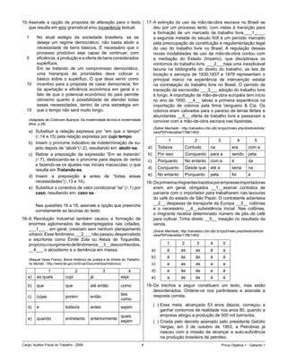 15-	Assinale	 a	 opção	 de	 proposta	 de	 alteração	 para	 o	 texto	                17-	A	 extinção	 do	 uso	 da	 mão-de-obra	 escrava	 no	 Brasil	 se	
    que	resulta	em	erro	gramatical	e/ou	incoerência	textual.                            deu	 por	 um	 processo	 lento,	 com	 vistas	 à	 transição	 para	
                                                                                        a	 formação	 de	 um	 mercado	 de	 trabalho	 livre.___1____,	
  1      No	 atual	 estágio	 da	 sociedade	 brasileira,	 se	 se	                        a	segunda	metade	do	século	XIX	é	um	período	marcado	
         deseja	 um	 regime	 democrático,	 não	 basta	 abolir	 a	                       pela	preocupação	de	constituição	e	regulamentação	legal	
         necessidade	 de	 bens	 básicos.	 É	 necessário	 que	 o	                        do	 uso	 do	 trabalho	 livre	 no	 Brasil.	 A	 regulação	 dessas	
         processo	 produtivo	 seja	 capaz	 de	 continuar,	 com	                         novas	 modalidades	 de	 uso	 da	 mão-de-obra	 contou	 com	
  5      eficiência,	a	produção	e	a	oferta	de	bens	considerados	                        a	 mediação	 do	 Estado	 (Império),	 que	 disciplinava	 os	
         supérfluos.                                                                    contornos	do	trabalho	livre.	___2___haja	uma	inexplicável	
         Em	 se	 tratando	 de	 um	 compromisso	 democrático,	                           lacuna	 na	 bibliografia	 do	 direito	 do	 trabalho,	 as	 leis	 de	
         uma	 hierarquia	 de	 prioridades	 deve	 colocar	 o	                            locação	 e	 serviços	 de	 1830,1837	 e	 1879	 representam	 o	
         básico	 sobre	 o	 supérfluo.	 O	 que	 deve	 servir	 como	                      principal	 marco	 na	 experiência	 de	 intervenção	 estatal	
  10     incentivo	 para	 a	 proposta	 de	 casar	 democracia,	 fim	                     na	 contratação	 do	 trabalho	 livre	 no	 Brasil.	 O	 período	 de	
         da	 apartação	 e	 eficiência	 econômica	 em	 geral	 é	 o	                      transição	da	escravidão	___3___	adoção	do	trabalho	livre	
         fato	 de	 que	 o	 potencial	 econômico	 do	 país	 permite	                     é	longo.	A	importação	de	mão-de-obra	européia	tem	início	
         otimismo	 quanto	 à	 possibilidade	 de	 atender	 todas	                        no	 ano	 de	 1850,	 __4__	 talvez	 a	 primeira	 experiência	 na	
         essas	 necessidades,	 dentro	 de	 uma	 estratégia	 em	                         importação	 de	 colonos	 pela	 firma	 Vergueiro	 	 Cia.	 Os	
  15     que	o	tempo	não	será	muito	longo.                                              colonos	eram	cativados	para	o	paraíso	de	terras	férteis	e	
                                                                                        abundantes	__5__	oferta	de	trabalho	livre	e	passavam	a	
    (Adaptado de Cristovam Buarque, Da modernidade técnica à modernidade                conviver	com	a	mão-de-obra	escrava	nas	fazendas.
    ética, p.29)
                                                                                         (Sidnei Machado - http://calvados.c3sl.ufpr.br/ojs2/index.php/direito/article/
    a)	 Substituir	 a	 relação	 expressa	 por	 “em	 que	 o	 tempo”	                      viewPDFInterstitial/1766/1463)
        (l.14	e	15)	pela	relação	expressa	por	cujo tempo.
                                                                                                   1                                                         
    b)	 Inserir	o	pronome	indicativo	de	indeterminação	de	su-
        jeito	depois	de	“abolir”(l.2),	resultando	em:	abolir-se.                    a)        Todavia            Contudo         na             era        com a
    c)	 Retirar	 a	 preposição	 da	 expressão	 “Em	 se	 tratando”	                  b)        Por	isso           Conquanto para	a               sendo      pela
        (l.7),	deslocando-se	o	pronome	para	depois	do	verbo	                        c)        Porquanto          No	entanto com a               é          da
        e	fazendo-se	os	ajustes	nas	iniciais	maiúsculas;	o	que	
                                                                                    d)        Conquanto          Desde	que       até	a          seria      na
        resulta	em	Tratando-se.
    d)	 Inserir	 a	 preposição	 a	 antes	 de	 “todas	 essas	                        e)        No	entanto         Porquanto       pela           foi        e
        necessidades”(l.13	e	14).                                                   18-	Os	primeiros	imigrantes	trazidos	por	empresas	importadoras	
    e)	 Substituir	o	conectivo	de	valor	condicional	“se”	(l.1)	por	                     eram,	 em	 geral,	 obrigados	 __1__assinar	 contratos	 de	
        caso,	resultando	em:	caso se.                                                   parceria	com	o	importador	para	trabalharem	nas	lavouras	
                                                                                        do	café	do	estado	de	São	Paulo.	O	contratante	adiantava	
                                                                                        __2__	despesas	de	transporte	da	Europa	__3__	colônias	
    	   Nas	questões	16	a	18,	assinale	a	opção	que	preenche	
                                                                                        e	 o	 necessário	 __4__subsistência	 inicial.	 Nas	 colônias,	
        corretamente	as	lacunas	do	texto.
                                                                                        o	 imigrante	 recebia	 determinado	 número	 de	 pés	 de	 café	
16-	A	 Revolução	 Industrial	 também	 causou	 a	 formação	 de	                          para	cultivar.	Tinha	direito	__5__	meação	no	resultado	da	
    enormes	 aglomerados	 de	 desempregados	 nas	 cidades,	                             venda.
    ___1___	,	em	geral,	cresciam	sem	nenhum	planejamento	                                (Sidnei Machado, http://calvados.c3sl.ufpr.br/ojs2/index.php/direito/article/
    urbano.	Esse	fenômeno,	__2___	não	passou	despercebido	                               viewPDFInterstitial/1766/1463)
    a	 escritores	 como	 Émile	 Zola	 ou	 Alexis	 de	 Toqueville,	
    propiciou	o	surgimento	de	fenômenos	__3__desconhecidos,	                                      1                                     
    __4___	o	alcoolismo	e	a	demência	em	massa.                                         a)         à         as        as         à         a
                                                                                       b)         à         às        às         à         à
    (Raquel Veras Franco, Breve Histórico da Justiça e do Direito do Trabalho
    no Mundo - http://www.tst.gov.br/Srcar/Documentos/Historico)                         c)       a         as        as         a         a
              1                                                                     d)         a         às        às         a         à
   a)    as	quais           cujo            já                  seja                   e)         a         as        às         à         à
   b)    que                que             até	então           como                19-	Os	 trechos	 a	 seguir	 constituem	 um	 texto,	 mas	 estão	
                                                                                        desordenados.	 Ordene-os	 nos	 parênteses	 e	 assinale	 a	
                                                                tais	                   resposta	correta.
   c)    cujas              porém           então
                                                                como
                                                                                         (		)	Essa	 meta,	 alcançada	 53	 anos	 depois,	 começou	 a	
   d)    e                  todavia         antes               sejam
                                                                                              ganhar	contornos	de	realidade	nos	anos	80,	quando	a	
                                                                quais	                        empresa	atingiu	a	produção	de	500	mil	barris/dia.
   e)    quando             entretanto      anteriormente
                                                                sejam                    (		)	Criada	 pelo	 decreto	 assinado	 pelo	 presidente	 Getúlio	
                                                                                              Vargas,	 em	 3	 de	 outubro	 de	 1953,	 a	 Petrobras	 já	
                                                                                              nasceu	 com	 a	 missão	 de	 alcançar	 a	 auto-suficiência	
                                                                                              na	produção	brasileira	de	petróleo.	
Cargo:	Auditor-Fiscal	do	Trabalho	-	2006                                                                                                 Prova	Objetiva	1	-	Gabarito	1
 