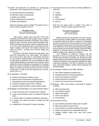 24-	Finland	 and	 Denmark	 are	 described	 as	 “cutting-edge	              27-	According	to	the	text,	the	number	of	workers	affiliated	to	a	
    economies”,	which	means	they	are	considered                                union	has

    a)	unconventional	and	revolutionary.                                      a)	   soared.
    b)	extremely	modern	and	advanced.                                         b)	   stabilized.
    c)	wealthy,	but	outdated.	                                                c)	   fallen.
    d)	rather	traditional	and	conservative.                                   d)	   not	decreased.	
    e)	affluent	and	traditional.                                              e)	   gone	up.

    Read	the	text	below	which	is	entitled	“The	global	union”	in	              Read	 the	 text	 below	 which	 is	 entitled	 “The	 perils	 of	
    order	to	answer	questions	25	to	27.                                       prosperity”	in	order	to	answer	questions	28	to	30.

                           The global union                                                    The perils of prosperity
                     Source:	Newsweek	Special	Edition                                              Source:	The	Economist
                      Dec	2005	–	Feb	2006	(Adapted)                                               April	27th	2006	(Adapted)

    	      What	 would	 a	 global	 union	 look	 like?	 Think	 more	
                                                                              	      Midway	through	the	first	decade	of	the	21st	century,	
    corporate	partnership	than	class	struggle.	Today,	capital	is	
                                                                              economic	growth	is	pulling	millions	out	of	poverty.	Growth,	
    global	and	employers	are	global.	Companies,	not	countries,	
                                                                              so	 devoutly	 desired	 yet	 often	 so	 elusive	 for	 developing	
    make	the	rules.	To	survive,	unions	need	to	find	their	niche.	
                                                                              countries,	is	occurring	in	China	and	India	on	a	heroic	scale.	
    Global	companies	are	going	to	need	an	organization	that,	
                                                                              Yet	once	affluence	is	achieved,	its	value	is	often	questioned.	
    in	 a	 sense,	 will	 manage	 their	 labor	 and	 protect	 workers’	
                                                                              In	the	1960s	and	1970s,	economists	started	worrying	about	
    rights.	 A	 global	 union	 would	 set	 standard	 practices	 and	
                                                                              environmental	and	social	limits	to	growth.	Now	Avner	Offer,	
    codes	 of	 conduct	 –	 perhaps	 even	 minimum	 wages	 and	
                                                                              professor	 of	 economic	 history	 at	 Oxford	 University,	 has	
    work	hours.	
                                                                              added	a	weighty	new	critique	to	this	tradition.
    	      My	 critics	 in	 the	 labor	 movement	 cringe	 when	 I	 use	
                                                                              	      “The	 Challenge	 of	 Affluence”	 accepts	 that	 the	
    words	 like	 “partnership”	 and	 “value	 added”.	The	 reality	 is	
                                                                              populations	 of	 poor	 countries	 gain	 from	 growth,	 but	 says	
    that	 unions	 need	 to	 add	 value	 or	 corporations	 will	 ignore	
                                                                              that	the	main	benefits	of	prosperity	are	achieved	at	quite	
    us.	If	we	want	an	equitable	stake	in	the	company,	we	need	
                                                                              modest	levels.	Its	central	thesis	is	that	rising	living	standards	
    to	define	what	our	goals	are.	We	can’t	just	demand	a	raise	
                                                                              in	Britain	and	America	have	engendered	impatience,	which	
    in	pay	without	offering	an	incentive	to	the	company.	We’re	
                                                                              undermines	 well-being.	 The	 fruits	 of	 affluence	 are	 bitter	
    already	far	behind	multinational	corporations	in	the	global	
                                                                              ones,	and	include	addiction,	obesity,	family	breakdown	and	
    game.	We	made	the	mistake	of	transferring	the	industrial	
                                                                              mental	disorders.
    model	of	unionism	of	the	last	country	to	the	21st.	We	lost	
    market	share:	in	1960,	one	in	four	workers	was	in	a	union;	            28-		According	to	Professor	Avner	Offer,	affluence
    now	it’s	one	in	12.
                                                                              a)	   also	entails	unpleasant	consequences.	
25-	In	paragraph	1,	the	author                                                b)	   prevents	people	from	achieving	happiness.
    a)	   praises	the	dynamism	of	today’s	unions.                             c)	   must	not	be	sought	by	individuals.
    b)	   depicts	some	of	the	features	of	a	global	union.                     d)	   entails	well-being	and	freedom.
    c)	   disregards	the	pivotal	role	played	by	globalization.                e)	   derives	from	hard	work	and	commitment.
    d)	   criticizes	the	global	workers’	lack	of		attitude.                29-	Professor	 	 Offer´s	 new	 critique	 is	 described	 as	 weighty.	
    e)	   proposes	specific	policies	to	protect	workers’	rights.               Therefore,
26-	Paragraph	2	of	the	text	allows	us	to	discover	that	the	writer	is          a)	   bitter	and	pessimistic.
    a)	 a	critic	of	the	labor	union	movement	from	outside	it.                 b)	   not	thought-provoking.
    b)	 a	loner	worker	seeking	a	raise	in	his	salary	through	the	             c)	   rather	short-sighted.
        union.                                                                d)	   serious	and	relevant.	
    c)	 a	critical	member	of	a	global	multinational	corporation.              e)	   over-optimistic.
    d)	 a	 unionist	 who	 seeks	 the	 best	 for	 workers	 and	 the	        30-	According	to	the	text,
        company.
    e)	 a	stakeholder	in	the	equity	of	a	large	corporation.                   a)	   poor	societies	experience	higher	rates	of	growth.	
                                                                              b)	   affluence	erodes	the	value	of	work.
                                                                              c)	   some	nations	are	certainly	benefiting	from	growth.
                                                                              d)	   wealth	and	happiness	are	inseparable	elements.
                                                                              e)	   healthier	 citizens	 hardly	 ever	 come	 from	 poorer	
                                                                                    societies.


Cargo:	Auditor-Fiscal	do	Trabalho	-	2006                                                                               Prova	Objetiva	1	-	Gabarito	1
 