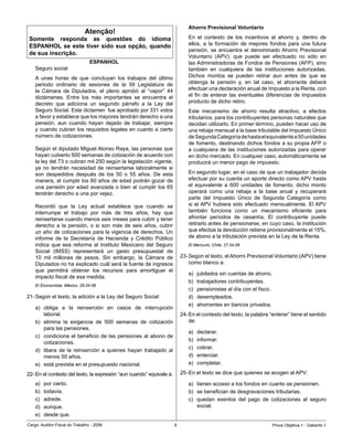 Ahorro Previsional Voluntario
                              Atenção!
 Somente responda as questões do idioma                                       En	 el	 contexto	 de	 los	 incentivos	 al	 ahorro	 y,	 dentro	 de	
 ESPANHOL se este tiver sido sua opção, quando                                ellos,	 a	 la	 formación	 de	 mejores	 fondos	 para	 una	 futura	
                                                                              pensión,	 se	 encuentra	 el	 denominado	Ahorro	 Previsional	
 de sua inscrição.
                                                                              Voluntario	 (APV),	 que	 puede	 ser	 efectuado	 no	 sólo	 en	
                                 ESPANHOL                                     las	Administradoras	de	Fondos	de	Pensiones	(AFP),	sino	
    Seguro	social                                                             también	 en	 cualquiera	 de	 las	 instituciones	 autorizadas.	
    A	 unas	 horas	 de	 que	 concluyan	 los	 trabajos	 del	 último	           Dichos	 montos	 se	 pueden	 retirar	 aun	 antes	 de	 que	 se	
    periodo	 ordinario	 de	 sesiones	 de	 la	 59	 Legislatura	 de	            obtenga	 la	 pensión	 y,	 en	 tal	 caso,	 el	 ahorrante	 deberá	
    la	 Cámara	 de	 Diputados,	 el	 pleno	 aprobó	 al	 “vapor”	 44	           efectuar	una	declaración	anual	de	Impuesto	a	la	Renta,	con	
    dictámenes.	 Entre	 los	 más	 importantes	 se	 encuentra	 el	             el	 fin	 de	 enterar	 las	 eventuales	 diferencias	 de	 impuestos	
    decreto	 que	 adiciona	 un	 segundo	 párrafo	 a	 la	 Ley	 del	            producto	de	dicho	retiro.	
    Seguro	Social.	Este	dictamen		fue	aprobado	por	331	votos	                 Este	 mecanismo	 de	 ahorro	 resulta	 atractivo,	 a	 efectos	
    a	favor	y	establece	que	los	mayores	tendrán	derecho	a	una	                tributarios,	para	los	contribuyentes	personas	naturales	que	
    pensión,	 aun	 cuando	 hayan	 dejado	 de	 trabajar,	 siempre	             decidan	utilizarlo.	En	primer	término,	pueden	hacer	uso	de	
    y	cuando	cubran	los	requisitos	legales	en	cuanto	a	cierto	                una	rebaja	mensual	a	la	base	tributable	del	Impuesto	Único	
    número	de	cotizaciones.	                                                  de	Segunda	Categoría	de	hasta	el	equivalente	a	50	unidades	
                                                                              de	fomento,	destinando	dichos	fondos	a	su	propia	AFP	o	
    Según	el	diputado	Miguel	Alonso	Raya,	las	personas	que	                   a	 cualquiera	 de	 las	 instituciones	 autorizadas	 para	 operar	
    hayan	cubierto	500	semanas	de	cotización	de	acuerdo	con	                  en	dicho	mercado.	En	cualquier	caso,	automáticamente	se	
    la	ley	del	73	o	cubran	mil	250	según	la	legislación	vigente,	             producirá	un	menor	pago	de	impuesto.
    ya	 no	 tendrán	 necesidad	 de	 reinsertarse	 laboralmente	 si	
    son	 despedidos	 después	 de	 los	 50	 o	 55	 años.	 De	 esta	            En	segundo	lugar,	en	el	caso	de	que	un	trabajador	decida	
    manera,	al	cumplir	los	60	años	de	edad	podrán	gozar	de	                   efectuar	por	su	cuenta	un	aporte	directo	como	APV	hasta	
    una	pensión	por	edad	 avanzada	 o	bien	 al	 cumplir	los	65	               el	 equivalente	 a	 600	 unidades	 de	 fomento,	 dicho	 monto	
    tendrán	derecho	a	una	por	vejez.	                                         operará	 como	 una	 rebaja	 a	 la	 base	 anual	 y	 recuperará	
                                                                              parte	 del	 Impuesto	 Único	 de	 Segunda	 Categoría	 como	
    Recordó	 que	 la	 Ley	 actual	 establece	 que	 cuando	 se	                si	 el	APV	 hubiera	 sido	 efectuado	 mensualmente.	 El	APV	
    interrumpe	 el	 trabajo	 por	 más	 de	 tres	 años,	 hay	 que	             también	 funciona	 como	 un	 mecanismo	 eficiente	 para	
    reinsertarse	cuando	menos	seis	meses	para	cubrir	y	tener	                 afrontar	 períodos	 de	 cesantía.	 El	 contribuyente	 puede	
    derecho	 a	 la	 pensión,	 o	 si	 son	 más	 de	 seis	 años,	 cubrir	       retirarlo	antes	de	pensionarse,	en	cuyo	caso,	la	institución	
    un	año	de	cotizaciones	para	la	vigencia	de	derechos.	Un	                  que	efectúe	la	devolución	retiene	provisionalmente	el	15%,	
    informe	 de	 la	 Secretaría	 de	 Hacienda	 y	 Crédito	 Público	           de	abono	a	la	tributación	prevista	en	la	Ley	de	la	Renta.
    indica	 que	 esa	 reforma	 al	 Instituto	 Mexicano	 del	 Seguro	          El Mercurio, Chile, 27.04.06
    Social	 (IMSS)	 representará	 un	 gasto	 presupuestal	 de	
    10	 mil	 millones	 de	 pesos.	 Sin	 embargo,	 la	 Cámara	 de	          23-	Según	el	texto,	el	Ahorro	Previsional	Voluntario	(APV)	tiene	
    Diputados	no	ha	explicado	cuál	será	la	fuente	de	ingresos	                 como	blanco	a:	
    que	 permitirá	 obtener	 los	 recursos	 para	 amortiguar	 el	
                                                                              a)	   jubilados	sin	cuentas	de	ahorro.
    impacto	fiscal	de	esa	medida.	
                                                                              b)	   trabajadores	contribuyentes.
    El Economista, México, 26.04.06
                                                                              c)	   pensionistas	al	día	con	el	fisco.
21-	Según	el	texto,	la	adición	a	la	Ley	del	Seguro	Social:                    d)	   desempleados.
                                                                              e)	   ahorrantes	en	bancos	privados.
    a)	 obliga	 a	 la	 reinserción	 en	 casos	 de	 interrupción	
        laboral.                                                           24-	En	el	contexto	del	texto,	la	palabra	“enterar”	tiene	el	sentido	
    b)	 elimina	 la	 exigencia	 de	 500	 semanas	 de	 cotización	              de:
        para	las	pensiones.
                                                                              a)	   declarar.	
    c)	 condiciona	 el	 beneficio	 de	 las	 pensiones	 al	 abono	 de	
                                                                              b)	   informar.
        cotizaciones.	
                                                                              c)	   cobrar.	
    d)	 libera	 de	 la	 reinserción	 a	 quienes	 hayan	 trabajado	 al	
        menos	50	años.	                                                       d)	   enterciar.
    e)	 está	prevista	en	el	presupuesto	nacional.                             e)	   completar.

22-	En	el	contexto	del	texto,	la	expresión	“aun	cuando”	equivale	a:	
                                                                   	       25-	En	el	texto	se	dice	que	quienes	se	acogen	al	APV:	

    a)	   por	cierto.                                                         a)	 tienen	acceso	a	los	fondos	en	cuanto	se	pensionen.
    b)	   todavía.	                                                           b)	 se	benefician	de	desgravaciones	tributarias.
    c)	   adrede.                                                             c)	 quedan	 exentos	 del	 pago	 de	 cotizaciones	 al	 seguro	
    d)	   aunque.                                                                 social.
    e)	   desde	que.
Cargo:	Auditor-Fiscal	do	Trabalho	-	2006                                                                               Prova	Objetiva	1	-	Gabarito	1
 