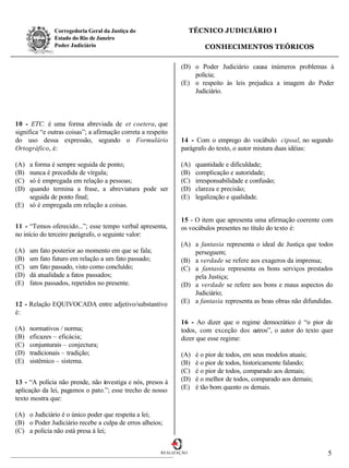 Corregedoria Geral da Justiça do                      TÉCNICO JUDICIÁRIO I
               Estado do Rio de Janeiro
               Poder Judiciário                                          CONHECIMENTOS TEÓRICOS

                                                               (D) o Poder Judiciário causa inúmeros problemas à
                                                                   polícia;
                                                               (E) o respeito às leis prejudica a imagem do Poder
                                                                   Judiciário.



10 - ETC. é uma forma abreviada de et coetera, que
significa “e outras coisas”; a afirmação correta a respeito
do uso dessa expressão, segundo o Formulário                   14 - Com o emprego do vocábulo cipoal, no segundo
Ortográfico, é:                                                parágrafo do texto, o autor mistura duas idéias:

(A) a forma é sempre seguida de ponto;                         (A)    quantidade e dificuldade;
(B) nunca é precedida de vírgula;                              (B)    complicação e autoridade;
(C) só é empregada em relação a pessoas;                       (C)    irresponsabilidade e confusão;
(D) quando termina a frase, a abreviatura pode ser             (D)    clareza e precisão;
    seguida de ponto final;                                    (E)    legalização e qualidade.
(E) só é empregada em relação a coisas.

                                                               15 - O item que apresenta uma afirmação coerente com
11 - “Temos oferecido...”; esse tempo verbal apresenta,        os vocábulos presentes no título do texto é:
no início do terceiro parágrafo, o seguinte valor:
                                                               (A) a fantasia representa o ideal de Justiça que todos
(A)   um fato posterior ao momento em que se fala;                 perseguem;
(B)   um fato futuro em relação a um fato passado;             (B) a verdade se refere aos exageros da imprensa;
(C)   um fato passado, visto como concluído;                   (C) a fantasia representa os bons serviços prestados
(D)   dá atualidade a fatos passados;                              pela Justiça;
(E)   fatos passados, repetidos no presente.                   (D) a verdade se refere aos bons e maus aspectos do
                                                                   Judiciário;
12 - Relação EQUIVOCADA entre adjetivo/substantivo             (E) a fantasia representa as boas obras não difundidas.
é:
                                                               16 - Ao dizer que o regime democrático é “o pior de
(A)   normativos / norma;                                      todos, com exceção dos outros”, o autor do texto quer
(B)   eficazes – eficácia;                                     dizer que esse regime:
(C)   conjunturais – conjectura;
(D)   tradicionais – tradição;                                 (A)    é o pior de todos, em seus modelos atuais;
(E)   sistêmico – sistema.                                     (B)    é o pior de todos, historicamente falando;
                                                               (C)    é o pior de todos, comparado aos demais;
13 - “A polícia não prende, não investiga e nós, presos à      (D)    é o melhor de todos, comparado aos demais;
aplicação da lei, pagamos o pato.”; esse trecho de nosso       (E)    é tão bom quanto os demais.
texto mostra que:

(A) o Judiciário é o único poder que respeita a lei;
(B) o Poder Judiciário recebe a culpa de erros alheios;
(C) a polícia não está presa à lei;


                                                        REALIZAÇÃO                                                  5
 