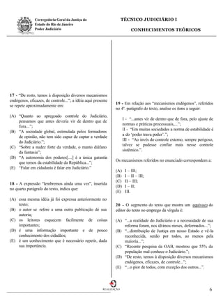 Corregedoria Geral da Justiça do                      TÉCNICO JUDICIÁRIO I
               Estado do Rio de Janeiro
               Poder Judiciário                                           CONHECIMENTOS TEÓRICOS




17 - “De resto, temos à disposição diversos mecanismos
endógenos, eficazes, de controle...”; a idéia aqui presente
                                                               19 - Em relação aos “mecanismos endógenos”, referidos
se repete aproximadamente em:
                                                               no 4º. parágrafo do texto, analise os itens a seguir:
(A) “Quanto ao apregoado controle do Judiciário,
                                                                     I - “...antes vir de dentro que de fora, pelo ajuste de
    pensamos que antes deveria vir de dentro que de
                                                                     normas e práticas processuais,...”;
    fora...”;
                                                                     II - “Em muitas sociedades a norma de estabilidade é
(B) “A sociedade global, estimulada pelos formadores
                                                                     a do ‘poder trava poder’.”;
    de opinião, não tem sido capaz de captar a verdade
                                                                     III - “Ao invés do controle externo, sempre perigoso,
    do Judiciário.”;
                                                                     talvez se pudesse confiar mais nesse controle
(C) “Sobre a nudez forte da verdade, o manto diáfano
                                                                     sistêmico.”.
    da fantasia”;
(D) “A autonomia dos poderes[....] é a única garantia
                                                               Os mecanismos referidos no enunciado correspondem a:
    que temos da estabilidade da República...”;
(E) “Falar em cidadania é falar em Judiciário.”
                                                               (A)    I – III;
                                                               (B)    I – II – III;
                                                               (C)    II – III;
18 - A expressão “lembremos ainda uma vez”, inserida
                                                               (D)    I – II;
no quarto parágrafo do texto, indica que:
                                                               (E)    III.
(A) essa mesma idéia já foi expressa anteriormente no
    texto;                                                     20 - O segmento do texto que mostra um equívoco do
(B) o autor se refere a uma outra publicação de sua            editor do texto no emprego da vírgula é:
    autoria;
(C) os leitores esquecem facilmente de coisas                  (A) “...a realidade do Judiciário e a necessidade de sua
    importantes;                                                   reforma foram, nos últimos meses, deformados...”;
(D) é uma informação importante e de pouco                     (B) “...distribuição de Justiça em nosso Estado e vê-la
    conhecimento dos cidadãos;                                     reconhecida, senão por todos, ao menos pela
(E) é um conhecimento que é necessário repetir, dada               maioria...”;
    sua importância.                                           (C) “Recente pesquisa da OAB, mostrou que 55% da
                                                                   população mal conhece o Judiciário.”;
                                                               (D) “De resto, temos à disposição diversos mecanismos
                                                                   endógenos, eficazes, de controle...”;
                                                               (E) “...o pior de todos, com exceção dos outros...”.




                                                        REALIZAÇÃO                                                       6
 