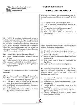 Corregedoria Geral da Justiça do                    TÉCNICO JUDICIÁRIO I
              Estado do Rio de Janeiro
              Poder Judiciário                                       CONHECIMENTOS TEÓRICOS


                                                            23 - Segmento do texto que mostra uma expressão de
                                                            nível de linguagem bem diferente da formalidade do texto
                                                            é:

                                                            (A) “...o pior de todos, com exceção dos outros...”;
                                                            (B) “E é ela a segunda instituição menos confiável do
                                                                país.”;
                                                            (C) “...presos à aplicação da lei, pagamos o pato.”;
                                                            (D) “E qual é a nossa verdade?”;
                                                            (E) “Sob um cerco total de má-vontade e
                                                                desinformação...”

21 - “...55% da população brasileira mal conhece o
Judiciário.”; uma gramática de língua portuguesa afirma
que “quando o sujeito for expresso por número percentual
ou fracionário, o verbo concordará com o numeral, mas
que é comum, entretanto, encontrarem-se exemplos de         24 - A respeito do controle do Poder Judiciário, podemos
frases com o verbo concordando com a expressão que          dizer que a posição do autor do texto é:
acompanha o numeral”. Nesse caso, podemos dizer que,
segundo a orientação gramatical:                            (A) favorável, desde que esse controle seja interno;
                                                            (B) favorável, desde que esse controle não seja feito por
(A) o autor do texto errou na concordância verbal;              tribunais de conta, etc;
(B) o termo “população brasileira” deveria ser colocado     (C) favorável, se não for contaminado por má-vontade e
    no plural;                                                  desinformação;
(C) a única forma possível do verbo seria “conhecem”;       (D) desfavorável, pois se perderia a estabilidade da
(D) havia outra possibilidade de concordância verbal;           República;
(E) a concordância empregada na frase pertence à            (E) desfavorável, porque todo controle é perigoso.
    linguagem popular.

                                                            25 - “Recente pesquisa da OAB, mostrou que 55% da
22 - O item cujo conector sublinhado tem valor semântico    população mal conhece o Judiciário. E é ela a segunda
de causa é:                                                 instituição menos confiável do país.”; sobre esse
                                                            segmento pode-se dizer que:
(A) “...deformados pelo manto diáfano da fantasia.”;
(B) “O Judiciário não pode ser culpabilizado pelo que a     (A) o termo “mal” equivale semanticamente a
    mídia chama com exagero de impunidade.”                     “imperfeitamente”;
(C) “...deveria vir antes de dentro que de fora, pelo       (B) o pronome “ela” substitui o Poder Judiciário, citado
    ajuste de normas e práticas processuais,...”                anteriormente;
(D) “A sociedade global, estimulada pelos formadores        (C) “menos confiável” corresponde a uma forma de
    de opinião,...”;                                            superlativo;
(E) “...vê-la reconhecida, senão por todos, ao menos        (D) o segundo período do segmento mostra algo que a
    pela maioria dos nossos concidadãos.”                       pesquisa não mostrou;
                                                            (E) decorre a informação de que há muitas outras
                                                                instituições não confiáveis.




                                                     REALIZAÇÃO                                                   7
 
